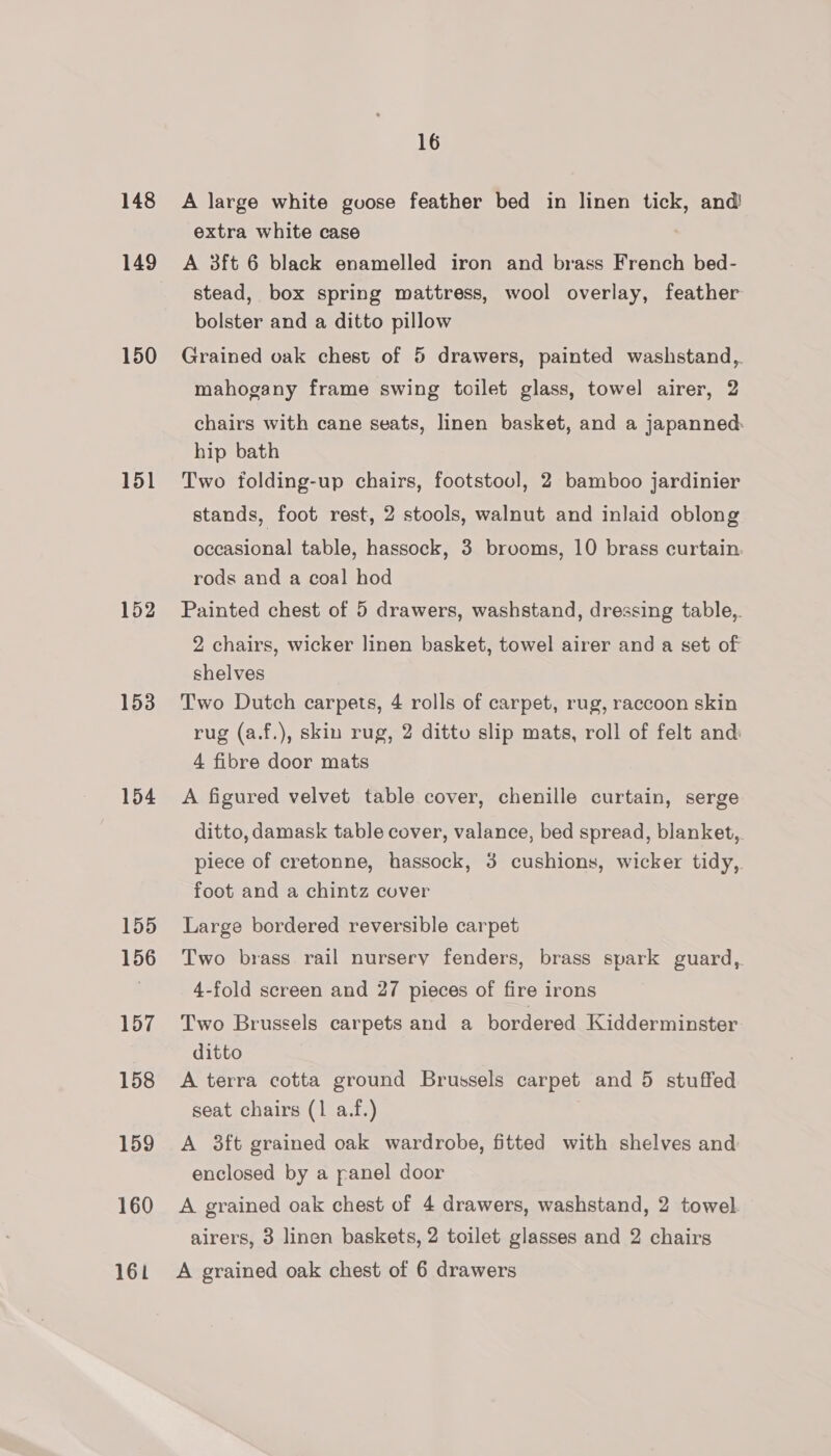 148 149 150 151 152 153 154 155 156 157 158 159 160 161 16 A large white guose feather bed in linen tick, and extra white case A 3ft 6 black enamelled iron and brass French bed- stead, box spring mattress, wool overlay, feather bolster and a ditto pillow Grained oak chest of 5 drawers, painted washstand,. mahogany frame swing toilet glass, towel airer, 2 chairs with cane seats, linen basket, and a japanned: hip bath Two folding-up chairs, footstool, 2 bamboo jardinier stands, foot rest, 2 stools, walnut and inlaid oblong occasional table, hassock, 3 brooms, 10 brass curtain. rods and a coal hod Painted chest of 5 drawers, washstand, dressing table,. 2 chairs, wicker linen basket, towel airer and a set of shelves Two Dutch carpets, 4 rolls of carpet, rug, raccoon skin rug (a.f.), skin rug, 2 ditto slip mats, roll of felt and: 4 fibre door mats A figured velvet table cover, chenille curtain, serge ditto, damask table cover, valance, bed spread, blanket,. piece of cretonne, hassock, 3 cushions, wicker tidy, foot and a chintz cover Large bordered reversible carpet Two brass rail nursery fenders, brass spark guard, 4-fold screen and 27 pieces of fire irons Two Brussels carpets and a bordered Kidderminster ditto A terra cotta ground Brussels carpet and 5 stuffed seat chairs (1 a.f.) A 3ft grained oak wardrobe, fitted with shelves and enclosed by a panel door A grained oak chest of 4 drawers, washstand, 2 towel airers, 3 linen baskets, 2 toilet glasses and 2 chairs A grained oak chest of 6 drawers