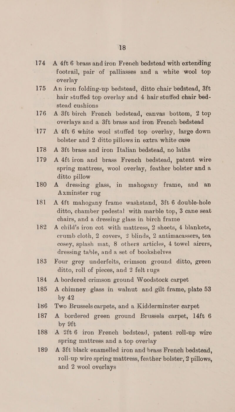 174 175 176 177 178 179 180 181 182 183 184 185 186 187 188 189 18 A 4ft 6 brass and iron French bedstead with extending footrail, pair of palliasses and a white wool top overlay An iron folding-up bedstead, ditto chair bedstead, 3ft hair stuffed top overlay and 4 hair stuffed chair bed- stead cushions A 3ft birch French bedstead, canvas bottom, 2 top overlays and a 3ft brass and iron French bedstead A 4ft 6 white wool stuffed top overlay, large down bolster and 2 ditto pillows in extra white case A 3ft brass and iron Italian bedstead, no laths A 4ft iron and brass French bedstead, patent wire spring mattress, wool overlay, feather bolster and a ditto pillow A dressing glass, in mahogany frame, and an Axminster rug A 4ft mahogany frame washstand, 3ft 6 double-hole ditto, chamber pedestal with marble top, 3 cane seat chairs, and a dressing glass in birch frame A child’s iron cot with mattress, 2 sheets, 4 blankets, crumb cloth, 2 covers, 2 blinds, 2 antimacassers, tea cosey, Splash mat, 8 others articles, 4 towel airers, dressing table, and a set of bookshelves Four grey underfelts, crimson ground ditto, green ditto, roll of pieces, and 2 felt rugs A bordered crimson ground Woodstock carpet A chimney glass in walnut and gilt frame, plate 53 by 42 Two Brussels carpets, and a Kidderminster carpet A bordered green ground Brussels carpet, 14ft 6 by 9ft A 2ft 6 iron French bedstead, patent roll-up wire spring mattress and a top overlay A 3ft black enamelled iron and brass French bedstead, roll-up wire spring mattress, feather bolster, 2 pillows,