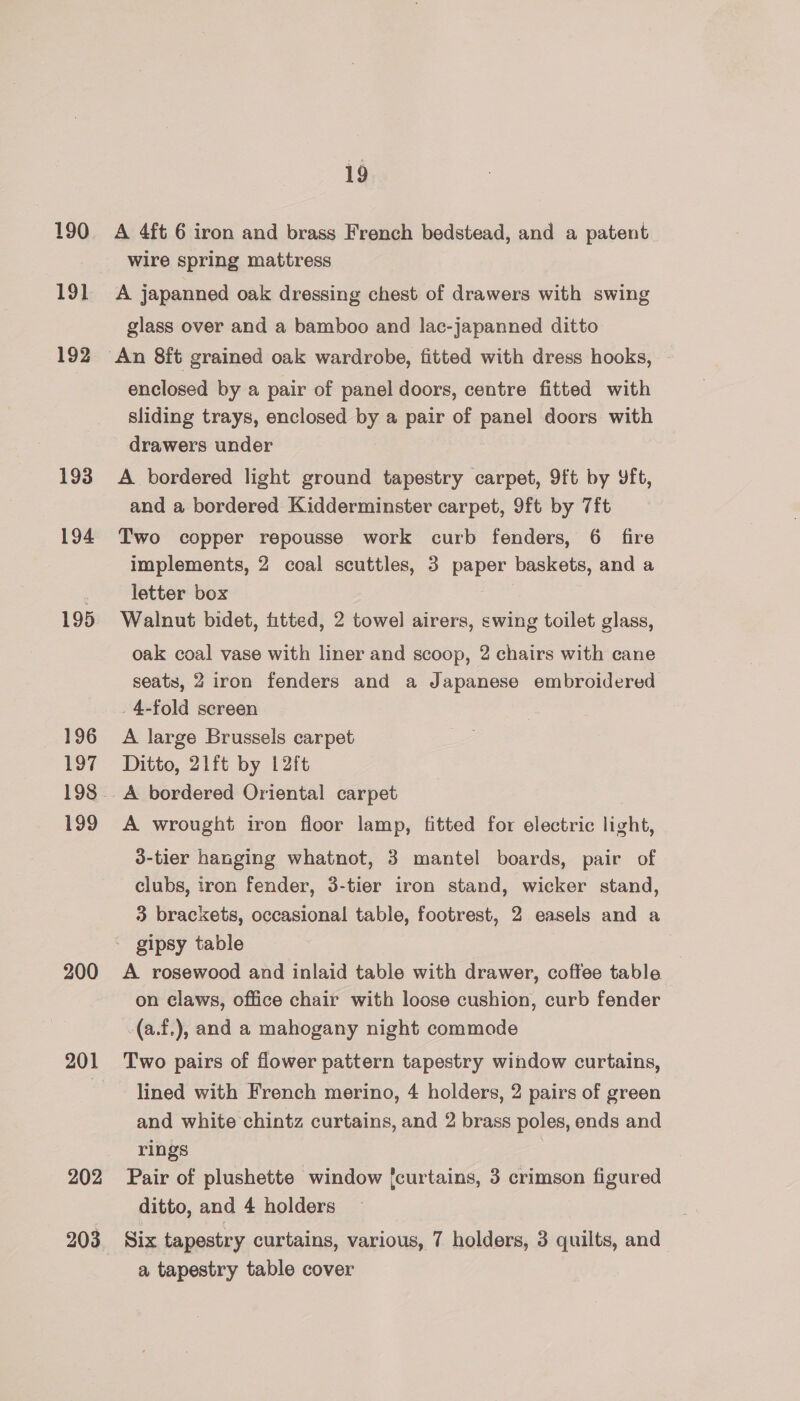 190 191 192 193 194 195 196 197 199 200 201 202 203 19 A 4ft 6 iron and brass French bedstead, and a patent wire spring mattress A japanned oak dressing chest of drawers with swing glass over and a bamboo and lac-japanned ditto enclosed by a pair of panel doors, centre fitted with sliding trays, enclosed by a pair of panel doors with drawers under A bordered light ground tapestry carpet, 9ft by Yft, and a bordered Kidderminster carpet, 9ft by 7ft Two copper repousse work curb fenders, 6 fire implements, 2 coal scuttles, 3 paper baskets, and a letter box Walnut bidet, fitted, 2 towel airers, swing toilet glass, oak coal vase with liner and scoop, 2 chairs with cane seats, 2 iron fenders and a Japanese embroidered _4-fold screen A large Brussels carpet Ditto, 21ft by L2ft A bordered Oriental carpet A wrought iron floor lamp, fitted for electric light, 3-tier hanging whatnot, 3 mantel boards, pair of clubs, iron fender, 3-tier iron stand, wicker stand, 3 brackets, occasional table, footrest, 2 easels and a A rosewood and inlaid table with drawer, coffee table on claws, office chair with loose cushion, curb fender -(a.f.), and a mahogany night commode Two pairs of flower pattern tapestry window curtains, lined with French merino, 4 holders, 2 pairs of green and white chintz curtains, and 2 brass poles, ends and rings i Pair of plushette window {curtains, 3 crimson figured ditto, and 4 holders Six tapestry curtains, various, 7 holders, 3 quilts, and a tapestry table cover