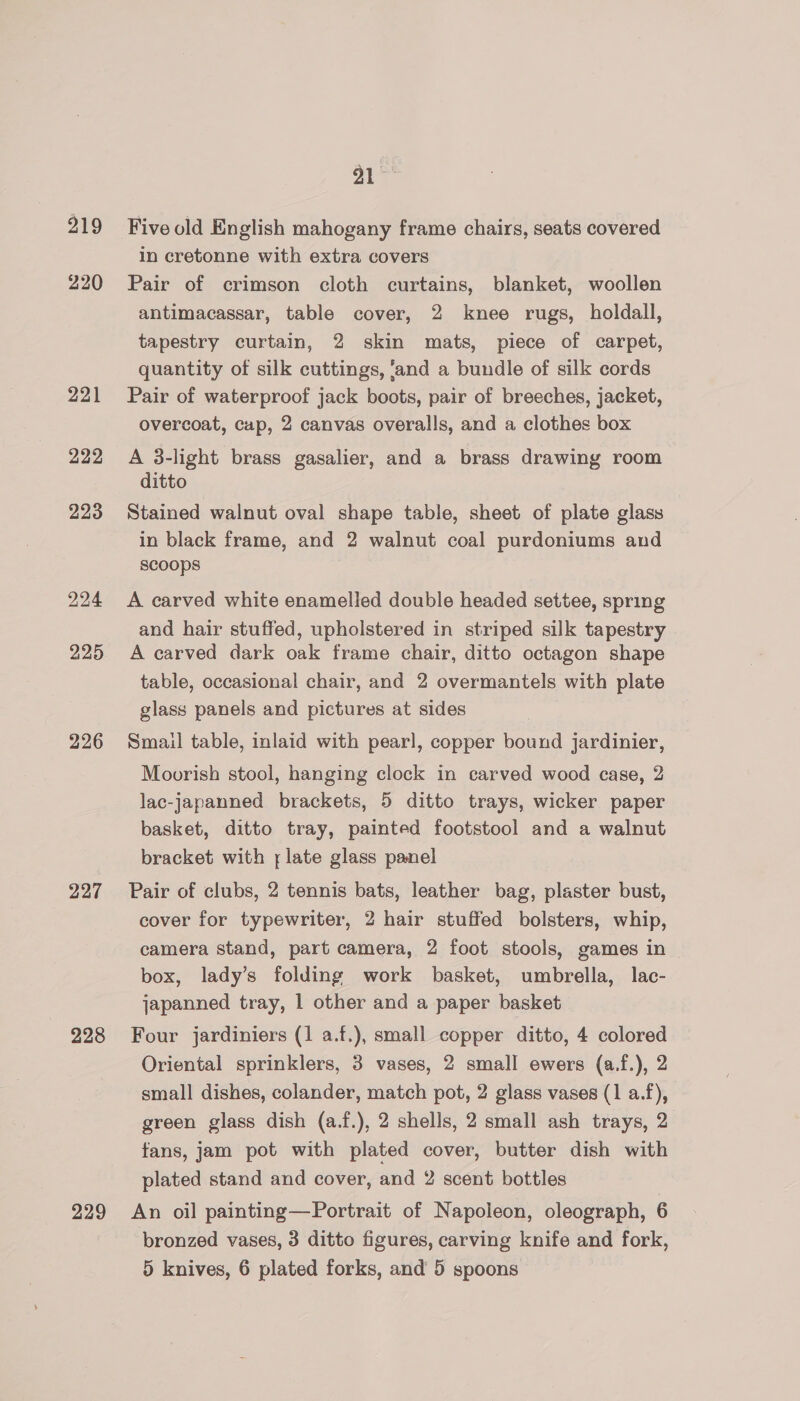 219 220 221 222 223 224 225 226 227 228 229 PA Five old English mahogany frame chairs, seats covered in cretonne with extra covers Pair of crimson cloth curtains, blanket, woollen antimacassar, table cover, 2 knee rugs, holdall, tapestry curtain, 2 skin mats, piece of carpet, quantity of silk cuttings, ‘and a bundle of silk cords Pair of waterproof jack boots, pair of breeches, jacket, overcoat, cup, 2 canvas overalls, and a clothes box A 3-light brass gasalier, and a brass drawing room ditto Stained walnut oval shape table, sheet of plate glass in black frame, and 2 walnut coal purdoniums and Scoops A carved white enamelled double headed settee, spring and hair stuffed, upholstered in striped silk tapestry A carved dark oak frame chair, ditto octagon shape table, occasional chair, and 2 overmantels with plate glass panels and pictures at sides Smail table, inlaid with pearl, copper bound jardinier, Moorish stool, hanging clock in carved wood case, 2 lac-japanned brackets, 5 ditto trays, wicker paper basket, ditto tray, painted footstool and a walnut bracket with ; late glass panel Pair of clubs, 2 tennis bats, leather bag, plaster bust, cover for typewriter, 2 hair stuffed bolsters, whip, camera stand, part camera, 2 foot stools, games in box, lady’s folding work basket, umbrella, lac- japanned tray, 1 other and a paper basket Four jardiniers (1 a.f.), small copper ditto, 4 colored Oriental sprinklers, 3 vases, 2 small ewers (a.f.), 2 small dishes, colander, match pot, 2 glass vases (1 a.f), green glass dish (a.f.), 2 shells, 2 small ash trays, 2 fans, jam pot with plated cover, butter dish with plated stand and cover, and 2 scent bottles An oil painting—Portrait of Napoleon, oleograph, 6 bronzed vases, 3 ditto figures, carving knife and fork,