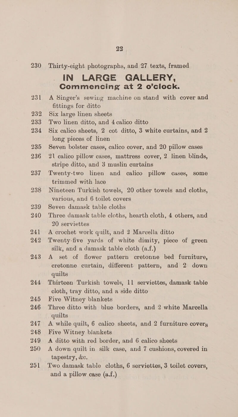 230 231 232 233 234 235 236 237 238 239 240 24] 249 243 244 245 246 247 248 249 250 251 22 Thirty-eight photographs, and 27 texts, framed IN LARGE GALLERY, Commencing at 2 o’clock. A Singer’s sewing machine on stand with cover and fittings for ditto Six large linen sheets Two linen ditto, and 4 calico ditto Six calico sheets, 2 cot ditto, 3 white curtains, and 2 long pieces of linen Seven bolster cases, calico cover, and 20 pillow cases 21 calico pillow cases, mattress cover, 2 linen blinds, stripe ditto, and 3 muslin curtains Twenty-two linen and calico pillow cases, some trimmed with lace Nineteen Turkish towels, 20 other towels and cloths, various, and 6 toilet covers Seven damask table cloths Three damask table cloths, hearth cloth, 4 others, and 20 serviettes A crochet work quilt, and 2 Marcella ditto Twenty-five yards of white dimity, piece of green silk, and a damask table cloth (a.f.) A set of flower pattern cretonne bed furniture, cretonne curtain, different pattern, and 2 down quilts Thirteen Turkish towels, 11 serviettes, damask table cloth, tray ditto, and a side ditto Five Witney blankets Three ditto with blue borders, and 2 white Marcella quilts A while quilt, 6 calico sheets, and 2 furniture coverg Five Witney blankets A ditto with red border, and 6 calico sheets A down quilt in silk case, and 7 cushions, covered in tapestry, &amp;c, Two damask table cloths, 6 serviettes, 3 toilet covers, and a pillow case (a.f.)