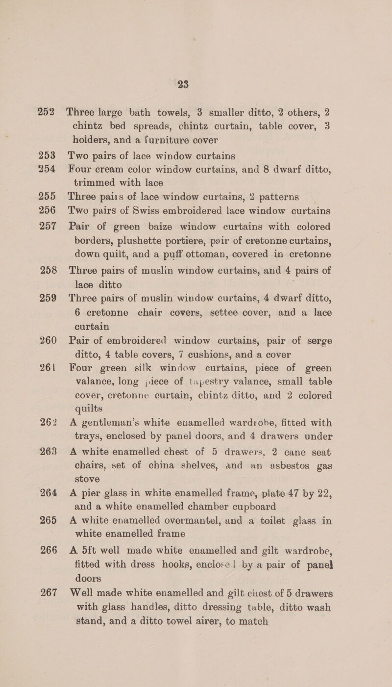252 253 254 255 256 257 258 259 260 261 262 263 264 265 266 267 23 Three large bath towels, 3 smaller ditto, 2 others, 2 chintz bed spreads, chintz curtain, table cover, 3 holders, and a furniture cover Two pairs of lace window curtains Four cream color window curtains, and 8 dwarf ditto, trimmed with lace Three pairs of lace window curtains, 2 patterns Two pairs of Swiss embroidered lace window curtains Pair of green baize window curtains with colored borders, plushette portiere, pair of cretonne curtains, down quilt, and a puff ottoman, covered in cretonne Three pairs of muslin window curtains, and 4 pairs of lace ditto Three pairs of muslin window curtains, 4 dwarf ditto, 6 cretonne chair covers, settee cover, and a lace curtain Pair of embroidered window curtains, pair of serge ditto, 4 table covers, 7 cushions, and a cover Four green silk window curtains, piece of green valance, long jlece of tupestry valance, small table cover, cretonne curtain, chintz ditto, and 2 colored quilts A gentleman’s white enamelled wardrobe, fitted with trays, enclosed by panel doors, and 4 drawers under A white enamelled chest of 5 drawers. 2 cane seat chairs, set of china shelves, and an asbestos gas. stove | A pier glass in white enamelled frame, plate 47 by 22, and a white enamelled chamber cupboard A white enamelled overmantel, and a toilet glass in white enamelled frame A 5ft well made white enamelled and gilt wardrobe, fitted with dress hooks, enclose! by a pair of panel doors Well made white enamelled and gilt chest of 5 drawers with glass handles, ditto dressing table, ditto wash stand, and a ditto towel airer, to match
