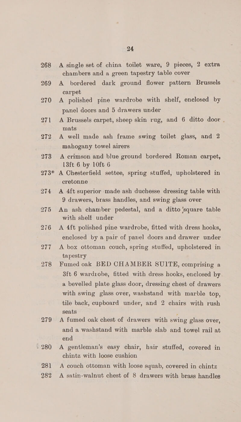 268 269 270 271 272 273 273* 274 275 276 277 278 279 . 280 281 24 A single set of china toilet ware, 9 pieces, 2 extra chambers and a green tapestry table cover A bordered dark ground flower pattern Brussels carpet A polished pine wardrobe with shelf, enclosed by panel doors and 5 drawers under A Brussels carpet, sheep skin rug, and 6 ditto door . mats A well made ash frame swing toilet glass, and 2 mahogany towel airers A crimson and blue ground bordered Roman carpet, 13ft 6 by 10ft 6 A Chesterfield settee, spring stuffed, upholstered in cretonne A 4ft superior made ash duchesse dressing table with 9 drawers, brass handles, and swing glass over An ash chamber pedestal, and a ditto ‘square table with shelf under A 4ft polished pine wardrobe, fitted with dress hooks, enclosed by a pair of panel doors and drawer under A box ottoman couch, spring stuffed, upholstered in tapestry Fumed oak BED CHAMBER SUITE, comprising a 3ft 6 wardrobe, fitted with dress hooks, enclosed by a bevelled plate glass door, dressing chest of drawers with swing glass over, washstand with marble top, tile back, cupboard under, and 2 chairs with rush seats A fumed oak chest of drawers with swing glass over, and a washstand with marble slab and towel rail at end A gentleman’s easy chair, hair stuffed, covered in chintz with loose cushion A couch ottoman with loose syuab, covered in chintz
