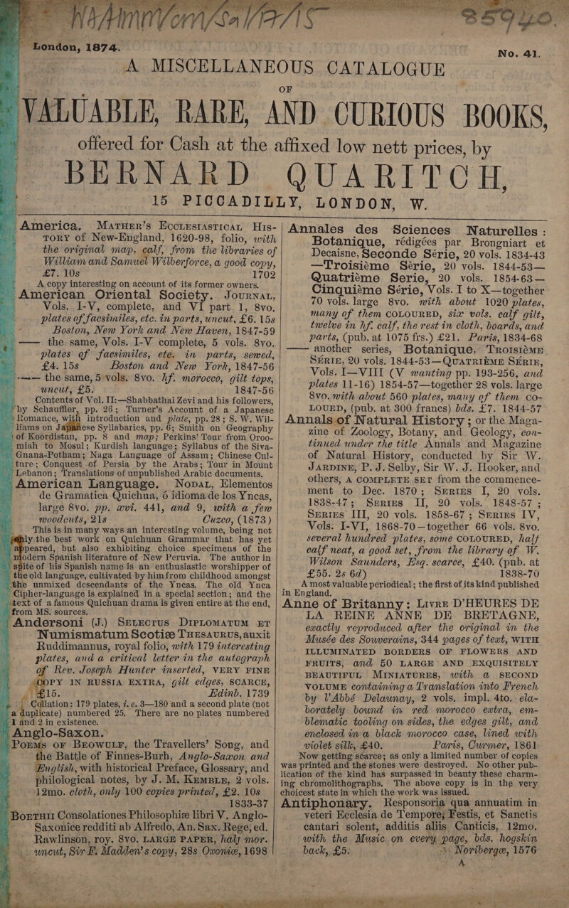  - BERNARD J % OO Ae eC, America. Maruer’s Eccrestastican His- ToRY of New-England, 1620-98, folio, with the original map, calf, from the libraries of William and Samuel Wilberforce, a good copy, £7.10s 1702 4 A copy interesting on account of its former owners. - American Oriental Society. Jovurnat, eh Vols, I-V, complete, and VI part 1, 8Vvo. . plates of facsimiles, etc. in parts, uncut, £6. 15s a - Boston, New York and New Haven, 1847-59 ieee — the same, Vols. I-V complete, 5 vols. 8vo. ae plates of facsimiles, ete. in parts, sewed, . £4. 158 Boston and New York, 1847-56 == the same, 5 vols. 8vo. hf. morocco, gilt tops, uncut, £5. 1847-56 © Contents of Vol. II: —Shabbathai Zevi and his followers, _*by Schauffler, pp. 26; Turner’s Account of a Japanese » +» Romance, ye introduction and plate, pp. 28; S. W. Wil- _ liams on Japanese Syllabaries, pp. 6; Smith on Geography tof Koordistan, pp. 8 and map; Perkins’ Tour from Oroo- -miah to Mosul; Kurdish language; Syllabus of the Siva- - Gnana-Potham; Naga Language of Assam; Chinese Cul- ture; Conquest of Persia by the Arabs; Tour in Mount _. Lebanon; Translations of unpublished Arabic documents, American Language. Nopat, Elementos : de Gramatica Quichua, 6 idioma de los Yncas, “uh large 8vo. pp. xvi. 441, and 9, with a few La moodcuts, 218 Cuzco, (1873) a This is in many ways an interesting volume, being not \ POply the best work on Quichuan Grammar that has yet — appeared, but also exhibiting choice specimens of the “modern Spanish literature of New Peruvia. The author in spite of his Spanish name is an enthusiastic worshipper of the old language, cultivated by himfrom childhood amongst ‘the unmixed descendants of the Yneas. The old Ynca -Cipher-language is explained in a special section; and the itext of a famous Quichuan drama is given entire at the end, from MS. sources. _ Andersoni (J.) Serecrus DirLomatum xT i, Numismatum Scoticze THESAvURUS, auxit 4 Ruddimannus, royal folio, with 179 interesting plates, and a critical letter in the autograph at. . of Rev. Joseph Hunter inserted, VERY FINE GOPY IN RUSSIA EXTRA, gilt edges, SCARCE, i Jrgls. Edinb. 1739 “§ Collation: 179 plates, 7. e. 3—180 and a second plate (not a duplicate) numbered 25. There are no plates numbered ‘I and.2 in existence. ~ Anglo-Saxon. Poems or Browutr, the Travellers’? Song, and ate Battle of Finnies-Burh, Anglo-Saxon and English, with historical Preface, Glossary, and philological notes, by J. M. Kemptz, 2 vols. 12mo. cloth, only 100 copies printed, £2. 10s 4 1833-37 Boerutt Consolationes Philosophie libri V. Anglo- | Saxonice redditi ab Alfredo, An. Sax. Rege, ed. Rawlinson, roy. 8vO. LARGE PAPER, halj mor. uncut, Sir F. Madden’s copy, 28s Oxoniw, 1698              Annales des Sciences WNaturelles : Botanique, rédigées par Brongniart et Decaisne,Seconde Série, 20 vols. 1834-43 —Troisiéme Série, 20 vols. 1844-53— Quatriéme Serie, 20 vols. 1854-63— Cinquiéme Série, Vols. I to X—together 70 vols. large 8vo. with about 1020 plates, many of them COLOURED, siz vols. calf gilt, twelve in hf. calf, the rest in cloth, boards, and parts, (pub. at 1075 frs.) £21. Paris, 1834-68 another series, Botanique, Troisiéme SERIE, 20 vols. 1844-53—QuarTrRibme Sirin, Vols. I—VIII (V wanting pp. 193-256, and plates 11-16) 1854-57—together 28 vols. large 8vo0. with about 560 plates, many of them co- LOUED, (pub. at 300 franes) dds. £7. 1844-57 Annals of Natural History ; or the Maga- zine of Zoology, Botany, and Geology, con- tinued. under the title Annals and Magazine of Natural History, conducted by Sir W. Jarpine, P. J. Selby, Sir W. J. Hooker, and others, A COMPLETE SET from the commence- ment to Dec. 1870; Serims I, 20 vols. 1838-47; Spries II, 20 vols. 1848-57 ; Serres III, 20 vols. 1858-67; Serius IV, Vols. I-VI, 1868-70—together 66 vols. 8vo. several hundred plates, some COLOURED, half calf neat, a good set, from the library of W. Wilson Saunders, Esq. scarce, £40. (pub. at £55. 2s 6d) 1838-70 A most valuable periodical; the first of its kind published in England. Anne of Britanny; Livre D’HEURES DE LA REINE ANNE DE BRETAGNE, exactly reproduced after the original in the Musée des Sowverains, 344 pages of text, WITH ILLUMINATED BORDERS OF FLOWERS AND FRUITS, and 50 LARGE AND EXQUISITELY BEAUTIFUL MINIATURES, with a SECOND VOLUME containing a Translation into French by VAbbé Delaunay, 2 vols. impl. 4to. ela- borately bound in red morocco extra, em- blematic tooling on sides, the edges gilt, and enclosed in w black morocco case, lined with violet silk, £40. Paris, Curmer, 1861 Now getting scarce; as only a limited number of copies was printed and the stones were destroyed. No other pub- lication of the kind has surpassed in beauty these charm- ing chromolithographs. The above copy is in the very choicest state in which the work was issued. Antiphonary. Responsoria qua annuatim in veteri Ecclesia de Tempore; Festis, et Sanctis cantari solent, additis aliis Canticis, 12mo. with the Music on every page, bds. hogskin back, £5: -. Noriberge, 1576 