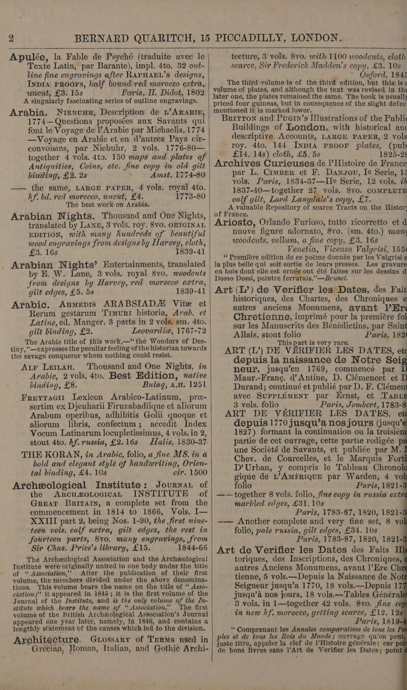  Apulée, la Fable de Psyché (traduite avec le Texte Latin, par Barante), impl. 4to. 32 out- line fine engravings after RAPHAEL’S designs, Inpia PROOFS, half bound red morocco extra, uncut, £3. 15s Paris, H. Didot, 1802 A singularly fascinating series of outline engravings. Arabia. Niesunr, Description de pb’ ARABIE, 1774— Questions proposées aux Savants qui font le Voyage de l’Arabie par Michaelis, 1774 —Voyage en Arabie et en d’autres Pays cir- convoisins, par Niebuhr, 2 vols. 1776-80— together 4 vols. 4t9. 150 maps and plates of Antiquities, Coins, ete. fine copy in old gilt binding, £2. 2s Amst. 1774-80 -—~ the same, LARGE PAPER, 4 vols. royal 4to. hf. ba. red morecco, uncut, £4. 1773-80 The best work on Arabia. Arabian Nights. Thousand and One Nights, translated by Lang, 3 vols. roy. 8vo. ORIGINAL EDITION, with many hundreds of beautiful mood engravings from designs by Harvey, cloth, £3. 168 1839-41 Arabian Nights’ Entertainments, translated by E. W. Lane, 3 vols. royal 8vo. woodcuts from designs by Harvey, red moroceo extra, gilt edges, £5. 5s 1839-41 Arabic. Aumepis ARABSIADZ Vite et Rerum gestarum Timurt historia, Arab. et Latine, ed. Manger, 3 parts in 2 vols. sm. 4to. gilt binding, £2. Leovardia, 1767-72 ~ The Arabic title of this work,—‘‘ the Wonders of Des- tiny,”—expresses the peculiar feeling of the historian towards the savage conqueror whom nothing could resist. Aur Leman. Thousand and One Nights, in Arabic, 2 vols. 4to. Best Edition, native binding, £8. Bulag, A.w. 1251 Freytacit Lexicon Arabico-Latinum, pra- sertim ex Djeuharii Firuzabadiique et aliorum Arabum operibus, adhibitis Golii quoque et aliorum libris,. confectum; accedit Index Vocum Latinarum locupletissimus, 4 vols. in 2, “stout 4to. hf. russia, £2.16s Halis, 1830-37. THE KORAN, in Arabic, folio, a fine MS. in a bold and elegant style of handwriting, Orien- tal binding, £4. 10s cir. 1500 Archeological Institute: Journar of the ArcuamoLogicaL INSTITUTE of Great Brrrarn, a complete set from the commencement in 1814 to 1866, Vols. I— XXIII part 2, being Nos. 1-90, the first nine- teen vols. calf extra, gilt edges, the rest in fourteen parts, 8vo. many engravings, from Sir Chas. Price’s library, £15. 1844-66 The Archeological Association and the Archeological Institute were originally united in one body under the title of ‘ Association,’ After the publication of their first volume, the members divided under the above denomina- tions. This volume bears the name on the title of ‘‘ Asso- ciation; it appeared in 1845; it is the first volume of, the Journal of the Jnstitute, and ts the only volume of the In- stitute which bears the name of “ Association.” The first volume of the British Archeological Association’s Journal appeared one year later, namely, in 1846, and contains a lengthly statement of the causes which led to the division. Architecture. Giossary of Terms used in _ Grecian, Roman, Italian, and Gothic Archi-    tecture, 3 vols. 8vo. with 1100 woodcuts, cloth scarce, Sir Frederick Madden’s copy, £3. 10s ~ Oaford, 184 The third volume is of the third edition, but this is : volume of plates, and although the text was revised in. the later one, the plates remained the same. The book is usually priced four guineas, but in consequence of the slight defec Britton and Puern’s Ilustrations of the Public Buildings of London, with historical anc descriptive Accounts, LARGE PAPER, 2 vols roy. 4to. 144 INDIA PROOF plates, (pub £14. 14s) cloth, £5. 5s 1825-25 Archives Curieuses de l’Histoire de France par L. Cimper et F. Dansov, Ie Serie, 1 vols. Puris, 1834-37—Ile Serie, 12 vols, 7 1837-40—together 27 vols. Svo. COMPLETE calf gilt, Lord Langdale’s copy, £7. A valuable Repository of scarce Tracts on the Histor of France. Ariosto, Orlando Furioso, tutto ricorretto et d nuove figure adornato, 8vo. (sm. 4to.) mani woodcuts, vellum, a fine copy, £3. 168 Venetia, Vicenzo Valgrisi, 155: ‘Premiere edition de ce poéme donnée par les Valgrisi ¢ la plus belle qui soit sortie de leurs presses. Les gravure en bois dont elle est ornée ont été faites sur les dessins d Dosso Dossi, peintre ferrarais.”—Brunet. Art (I’) de Verifier les Dates, des Fait historiques, des Chartes, des Chroniques e autres anciens Monumens, avant l’Eré Chretienne, imprimé pour la premiére foi sur les Manuscrits des Benédictins, par Saint Allais, stout folio Paris, 182 This part is very rare. ART (L’) DE VERIFIER LES DATES, etc depuis la naissance de Notre Seig neur, jusqu’en 1769, commencé par D Maur.-Frane. d’ Antine, D. Clémencet et D Durand; continué et publié par D. F. Clément avec SUPPLEMENT par Ernst, et TABLE 3 vols. folio — Paris, Jombert, 1783-8 ART DE VERIFIER LES DATES, ete depuis 1770 jusqu’a nos jours (jusqu’e 1827) formant la continuation ou la troisiém partie de cet ouvrage, cette partie redigée p une Société de Savants, et publiée par M. | Chey. de Courcelles, et le Marquis Fort D’ Urban, y compris le Tableau Chronole gique de L’AmfRIQUE par Warden, 4 vol folio Paris, 1821-8 ——together 8 vols. folio, fine copy in russia extr marbled edges, £31. 10s . Paris, 1783-87, 1820, 1821-8 —— Another complete and very fine set, 8 vo folio, pale russia, gilt edges, £34. 10s Paris, 1783-87, 1820, 1821- Art de Verifier les Dates des Faits Hi toriques, des Inscriptions, des Chroniques, autres Anciens Monumens, avant l’Ere Chr tienne, 5 vols.—Depuis la Naissance de No Seigneur jusqu’a 1770, 18 vols.—Depuis 17 jusqu’a nos jours, 18 vols.—Tables Général 3 vols. in 1—together 42 vols. 8yvo. jine « in new hf. morocco, getting scarce, £12. 128 Paris, 1819 ‘* Comprenant les Annales comparatives de tous les Pe ples et de tous les Rois du Monde; ouvrage qu’on pew juste titre, appeler la clef de l'Histoire générale; car p de bons liyres sans l’Art de Verifier les Dates; point              