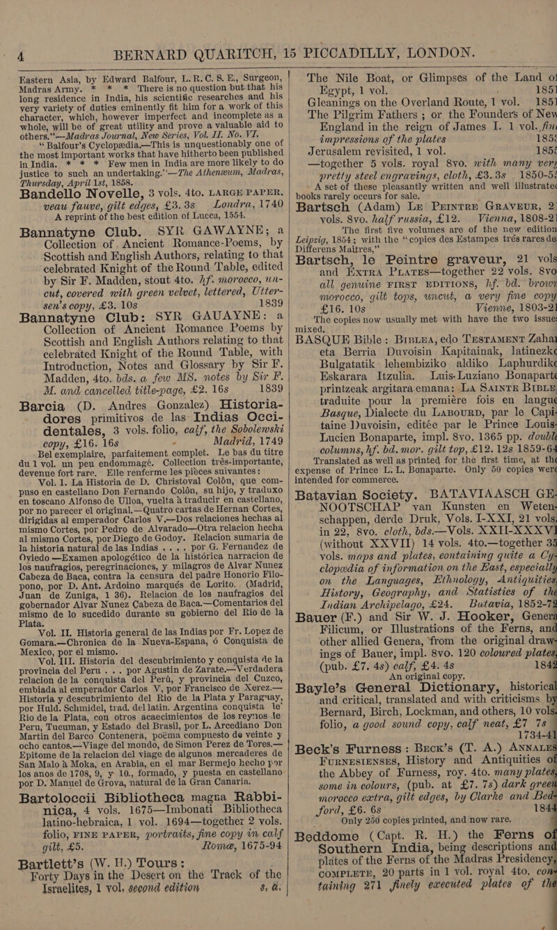 Madras Army. * * * There is no question but that his long residence in India, his scientific researches and his very variety of duties eminently fit him for a work of this character, which, however imperfect and incomplete as a whole, will be of great utility and prove a valuable aid to others.”—Madras Journal, New Series, Vol. II. No. VI. the most important works that have hitherto been published in India. * * * Few men in India are more likely to do justice to such an undertaking.’'—The Atheneum, Madras, Thursday, April 1st, 1858. Bandello Novelle, 3 vols. 4to. LARGE PAPER, veau fauve, gilt edges, £3.38 Londra, 1740 A reprint of the best edition of Lucca, 1554. Bannatyne Club. SYR GAWAYNE; a Collection of . Ancient Romance-Poems, by Scottish and English Authors, relating to that ‘celebrated Knight of the Round Table, edited by Sir F. Madden, stout 4to. f. morocco, wn- cut, covered with green velvet, lettered, Utter- sen’s copy, £3. 10s 1839 Bannatyne Club: SYR GAUAYNE: a Collection of Ancient Romance Poems by Scottish and English Authors relating to that celebrated Knight of the Round Table, with Introduction, Notes and Glossary by Sir F. Madden, 4to. bds. a few MS. notes by Sir F’. M. and cancelled title-page, £2. 16s 1839 Barcia (D. Andres Gonzalez) Historia- dores primitivos de las Indias Occi- dentales, 3 vols. folio, calf, the Sobolewski copy, £16. 16s : Madrid, 1749 -Belexemplaire, parfaitement complet. Le bas du titre dul vol. un peu endommagé. Collection trés-importante, devenue fort rare. Elle renferme les pisces suivantes: Vol. 1. La Historia de D. Christoval Col6n, que com- puso en castellano Don Fernando Coldén, su hijo, y traduxo en toscano Alfonso de Ulloa, vuelta @ traducir en castellano, por no parecer el original.— Quatro cartas de Hernan Cortes, dirigidas al emperador Carlos V.—Dos relaciones hechas al mismo Cortes, por Pedro de Alvarado—Otra relacion hecha al mismo Cortes, por Diego de Godoy. Relacion sumaria de la historia natural de las Indias ..,, por G. Fernandez de Oviedo —Examen apologético de la histérica narracion de los naufragios, peregrinaciones, y milagros de Alvar Nunez Cabeza de Baca, contra la censura del padre Honorio Filo- pono, por D, Ant. Ardoino marqués de Lorito. (Madrid, Juan de Zuniga, 1 36). Relacion de los naufragios del gobernador Alvar Nunez Cabeza de Baca.—Comentarios del Re. de lo sucedido durante su gobierno del Rio de la ata. Vol. Il. Historia general de las Indias por Fr. Lopez de Gomara.—Chronica de la Nueva-Espana, 6 Conquista de Mexico, por el mismo. Vol. III. Historia del descubrimiento y conquista de la provincia del Peru... por Agustin de Zarate.— Verdadera relacion dela conquista del Peri, y provincia del Cuzco, embiada al emperador Carlos V, por Francisco de Xerez.— Historia y descubrimiento del Rio de la Plata y Paraguay, por Huld. Schmidel, trad. dellatin. Argentina conquista te’ Rio dela Plata, con otros acaecimientos de los reynos le Peru, Tucuman, y Estado del Brasil, por L. Arcediano Don Martin del Barco Contenera, poéma compuesto de veinte y ocho cantos.—Viage del mondo, de Simon Perez de Tores.— Epitome de la relacion del viage de algunos mercaderes de San Malo &amp; Moka, en Arabia, en el mar Bermejo hecho por los anos de 1708, 9, y 10., formado, y puesta en castellano por D. Manuel de Grova, natural de la Gran Canaria. Bartoloccii Bibliotheca magna Rabbi- nica, 4 vols. 1675—Imbonati Bibliotheca latino-hebraica, 1 vol.. 1694—together 2 vols. gilt, £5. Rome, 1675-94 Bartlett’s (W. H.) Tours: Forty Days in the Desert on the Track of the Israelites, 1 vol, second edition 8, a.     The Nile Boat, or Glimpses of the Land ot Egypt, 1 vol. 185] Gleanings on the Overland Route, 1 vol. 1851 The Pilgrim Fathers ; or the Founders of Nev England in the reign of James I. 1 vol. fin impressions of the plates 1858 Jerusalem revisited, 1 vol. 185 —together 5 vols. royal 8vo. with many ver? pretty steel engravings, cloth, £3.38 | 1850-5: - A set of these pleasantly written and well illustratec books rarely occurs for sale. Bartsch (Adam) Le Permntre GRAVEUR, 2 vols. 8vo. half russia, £12. Vienna, 1808-2) The first five volumes are of the new edition Leipzig, 1854; with the “copies des Estampes trés rares de Differens Maitres,” Bartsch, le Peintre graveur, 21 vols and HWxrra PLarEs—together 22 vols. 8vo all genwine FIRST EDITIONS, hf. bd. brow morocco, gilt tops, uncut, a very fine copy £16. 10s Vienne, 1803-2] The copies now usually met with have the two issue: mixed, BASQUE Bible: Breiea, edo Testament Zaha eta Berria Duvoisin Kapitainak, latinezke Bulgatatik lehembiziko aldiko Laphurdikc Eskarara Itzulia. Luis: Luziano Bonaparte printzeak argitaraemana: La SAINTE BIBLE traduite pour la premiére fois en langue Basque, Dialecte du LaBourn, par le Capi- taine ])uvoisin, editée par le Prince Louis- Lucien Bonaparte, impl. 8vo. 1365 pp. double columns, hf. bd. mor. gilt top, £12. 12s 1859-64 Translated as well as printed for the first time, at the expense of Prince L. L. Bonaparte. Only 50 copies wereé intended for commerce. ; Batavian Society. BATAVIAASCH GE- NOOTSCHAP van Kunsten en Weten- schappen, derde Druk, Vols. I-X XI, 21 vols. in 22, 8vo. cloth, bds—Vols. XXIU-XXXVI (without XX VII) 14 vols. 4to.—together 35 vols. maps and plates, eontaining quite a Cy- clopedia of information on the East, especially on the Languages, Ethnology, Antiquities, History, Geography, and Statistics of the Indian Archipelago, £24. Batavia, 1852-72 Bauer (F.) and Sir W. J. Hooker, Genera Filicum, or Illustrations of the Ferns, and other allied Genera, ‘from the original draw- ings of Bauer, impl. 8vo. 120 colowred plates (pub. £7. 4s) calf, £4. 4s 1842 An original copy. Bayle’s General Dictionary, historical and critical, translated and with criticisms b Bernard, Birch, Lockman, and others, 10 vols. folio, a good sound copy, calf neat, £7 7s — 1734-4 Beck’s Furness: Becn’s (T. A.) ANNALES Furnesienses, History and Antiquities the Abbey of Furness, roy. 4to. many plates, some in colours, (pub. at £7. 78) dark greet morocco extra, gilt edges, by Clarke and Bed Jord, £6. 6s : 184: Only 250 copies printed, and now rare.      (e} Southern India, being descriptions an plates of the Ferns of the Madras Presidency COMPLETE, 20 parts in 1 vol. royal 4to, con taining 271 finely ewecuted plates of thé