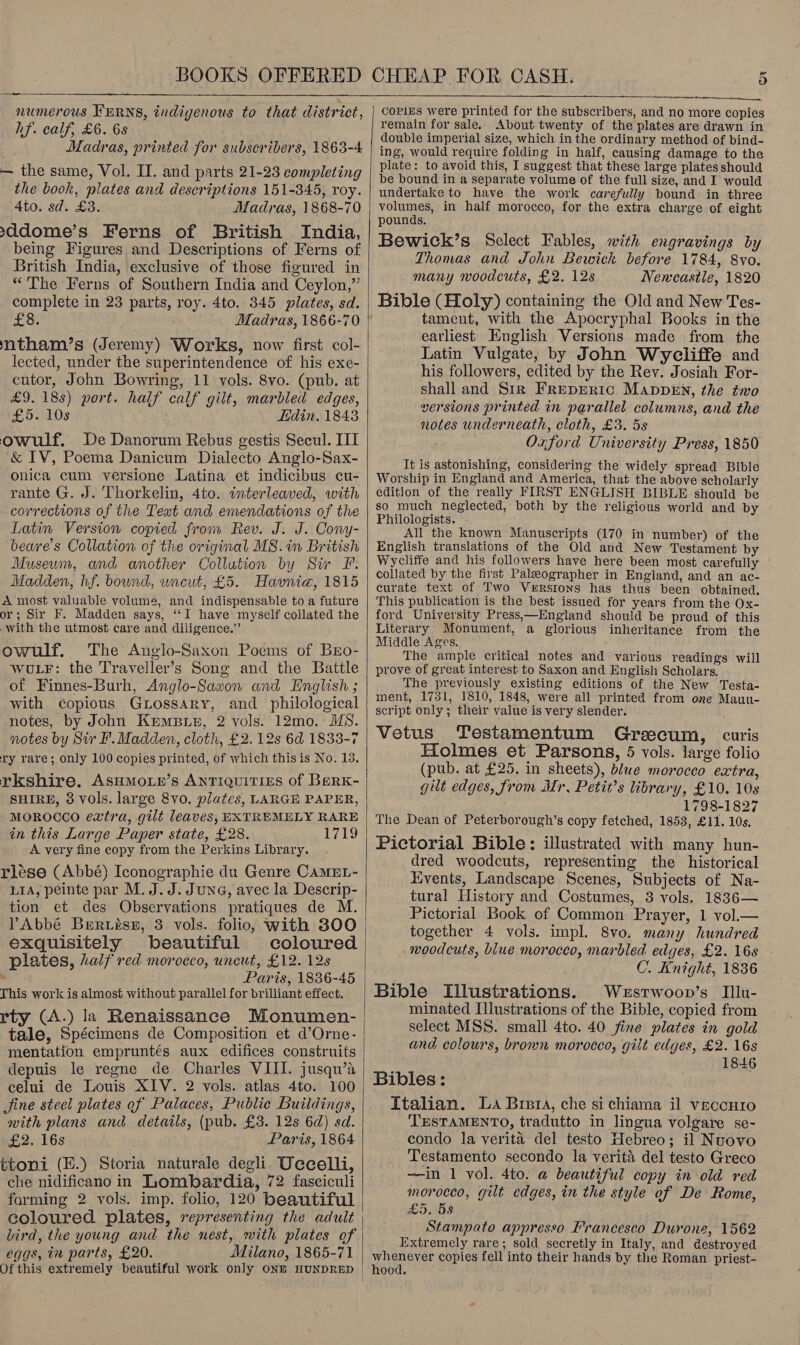  numerous KERNS, indigenous to that district, hf. calf, £6. 6s Madras, printed for subscribers, 1863-4 — the same, Vol. II. and parts 21-23 completing the book, plates and descriptions 151-345, roy. Ato. sd. £3. . Madras, 1868-70 &gt;ddome’s Ferns of British India, being Figures and Descriptions of Ferns of British India, exclusive of those figured in “The Ferns of Southern India and Ceylon,” complete in 23 parts, roy. 4to. 345 plates, sd. £8. ntham’s (Jeremy) Works, now first col- lected, under the superintendence of his exe- cutor, John Bowring, 11 vols. 8vo. (pub. at £9. 18s) port. half calf gilt, marbled edges, £5. 10s Hdin. 1843 owulf., De Danorum Rebus gestis Secul. III &amp; TV, Poema Danicum Dialecto Anglo-Sax- onica cum versione Latina et indicibus cu- rante G. J. Thorkelin, 4to. interleaved, with corrections of the Teat and emendations of the Latin Version copied from Rev. J. J. Cony- beare’s Collation of the original MS. in British Museum, and another Collution by Sir F. Madden, hf. bound, uncut, £5. Havnia, 1815 A most valuable volume, and indispensable to a future or; Sir F. Madden says, ‘‘I have myself collated the with the utmost care and diligence.” owulf. The Anglo-Saxon Poems of Bro- WULF: the Trayeller’s Song and the Battle of Finnes-Burh, Anglo-Saxon and English ; with copious Grossary, and philological notes, by John Kmmprs, 2 vols. 12mo. MS. notes by Sir F. Madden, cloth, £2. 12s 6d 1833-7 ry rare; only 100 copies printed, of which this is No. 13. rkshire. ASHMOLE’s ANTIQUITIES Of BeRK- SHIRE, 8 vols. large 8vo. plates, LARGE PAPER, MOROCCO extra, gilt leaves, EXTREMELY RARE in this Large Paper state, £28. 1719 A very fine copy from the Perkins Library. rlése (Abbé) Iconographie du Genre CamMEL- LIA, peinte par M. J. J. June, avec la Descrip- tion et des Observations pratiques de M. YAbbé Brrvész, 3 vols. folio, with 800 exquisitely beautiful coloured plates, half red morocco, uncut, £12. 12s » Paris, 1836-45 This work is almost without parallel for brilliant effect. rty (A.) la Renaissance Monumen- tale, Spécimens de Composition et d’Orne- mentation empruntés aux edifices construits depuis le regne de Charles VIII. jusqu’a celui de Louis XIV. 2 vols. atlas 4to. 100 Jine steel plates of Palaces, Publie Buildings, with plans and details, (pub. £3. 12s 6d) sd. £2. 16s Paris, 1864 ttoni (E.) Storia naturale degli Uecelli, che nidificano in Lombardia, 72 fasciculi farming 2 vols. imp. folio, 120 beautiful coloured plates, representing the adult eggs, in parts, £20. Milano, 1865-71  Ue, CoPizs were printed for the subscribers, and no more copies remain for sale. About twenty of the plates are drawn in double imperial size, which in the ordinary method of bind- ing, would require folding in half, causing damage to the plate: to avoid this, I suggest that these large plates should be bound in a separate volume of the full size, and I would undertake to have the work carefully bound in three volumes, in half morocco, for the extra charge of eight pounds. Bewick’s Select Fables, with engravings by Thomas and John Bewich before 1784, 8vo. many woodcuts, £2. 12s Nencastle, 1820 Bible (Holy) containing the Old and New Tes- tament, with the Apocryphal Books in the earliest English Versions made from the Latin Vulgate, by John Wryeliffe and his followers, edited by the Rev. Josiah For- shall and Sir Frepreric ManppeEn, the two versions printed in parallel columns, and the notes underneath, cloth, £3. 5s Oxford University Press, 1850 It is astonishing, considering the widely spread Bible Worship in England and America, that the above scholarly edition of the really FIRST ENGLISH BIBLE should be so much neglected, both by the religious world and by Philologists. - All the known Manuscripts (170 in number) of the English translations of the Old and New Testament by Wycliffe and his followers have here been most carefully collated by the first Paleographer in England, and an ac- curate text of Two Verstons has thus been obtained. This publication is the best issued for years from the Ox- ford University Press,—England should be proud of this Literary Monument, a glorious inheritance from the Middle Ages. The ample critical notes and various readings will prove of great interest to Saxon and English Scholars. The previously existing editions of the New Testa- ment, 1731, 1810, 1848, were all printed from one Mauu- script only; their value is very slender. Vetus Testamentum Grzecum, curis Holmes et Parsons, 5 vols. large folio (pub. at £25. in sheets), blue morocco extra, gilt edges, from Mr, Petit’s library, £10. 10s 1798-1827 The Dean of Peterborough’s copy fetched, 1853, £11. 10s. Pictorial Bible: illustrated with many hun- dred woodcuts, representing the historical Kivents, Landscape Scenes, Subjects of Na- tural History and Costumes, 3 vols. 1836— Pictorial Book of Common Prayer, 1 vol.— together 4 vols. impl. 8vo. many hundred woodcuts, blue morocco, marbled edges, £2. 16s C. Knight, 1836 Bible Illustrations. Wxsrwoop’s Illu- minated Illustrations of the Bible, copied from select MSS. small 4to. 40 fine plates in gold and colours, brown morocco, gilt edges, £2. 16s 1846 Bibles: Italian. La Brera, che si chiama il veccHro TESTAMENTO, tradutto in lingua volgare se- condo la verita del testo Hebreo; il Nuovo Testamento secondo la verita del testo Greco —in 1 vol. 4to. a beautiful copy in old red morocco, gilt edges, in the style of De Rome, £5, 5s Stampato appresso Francesco Durone, 1562 Extremely rare; sold secretly in Italy, and destroyed whenever copies fell into their hands by the Roman priest- hood.