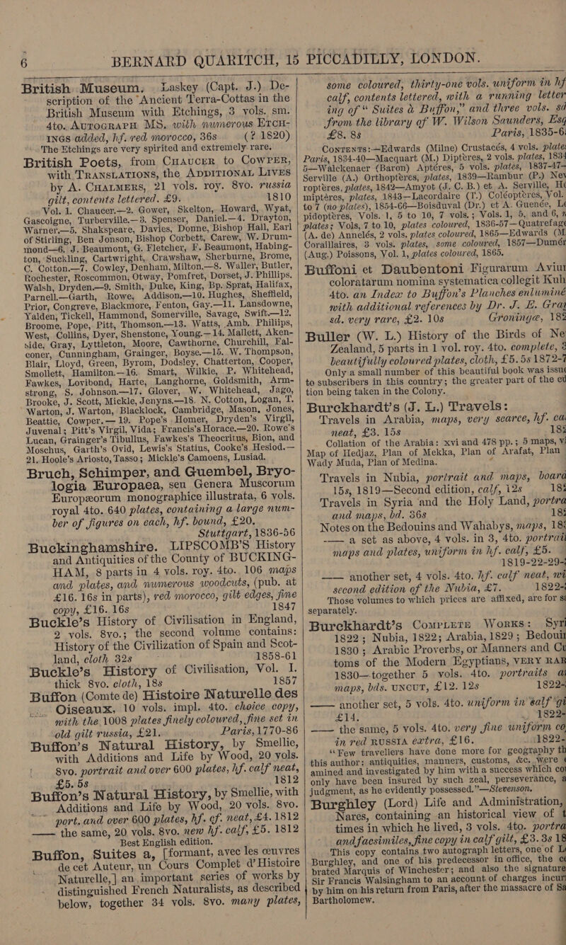  British Museum. Laskey (Capt. J.) De- scription of the Ancient Terra-Cottas in the British Museum with Etchings, 3 vols. sm. 4to. AUTOGRAPH MS, with numerous Ercu- inGas added, hf. red morocco, 36s (? 1820). The Etchings are very spirited and extremely rare. British Poets, from Cuaucer to CowPER, with TRANSLATIONS, the ApprTIoNAL Lives by A. CHatmers, 21 vols. roy. 8v0. russia gilt, contents lettered. £9. 1810 Vol. 1. Chaucer.—2. Gower, Skelton, Howard, Wyat, Gascoigne, Turberville.—3, Spenser, Daniel.—4. Drayton, Warner.—64. Shakspeare, Davies, Donne, Bishop Hall, Earl of Stirling, Ben Jonson, Bishop Corbett, Carew, W. Drum- mond—6. J. Beaumont, G. Fletcher, I’. Beaumont, Habing- ton, Suckling, Cartwright, Crawshaw, Sherburne, Brome, GC. Cotton.—7. Cowley, Denham, Milton.—8. Waller, Butler, Rochester, Roscommon, Otway, Pomfret, Dorset, J. Phillips. Walsh, Dryden.—9. Smith, Duke, King, Bp. Sprat, Halifax, Parnell.—Garth, Rowe, Addison.—10. Hughes, Sheffield, Prior, Congreve, Blackmore, Fenton, Gay.—Il. Lansdowne, Yalden, Tickell, Hammond, Somerville, Savage, Swift.—12, Broome, Pope, Pitt, Thomson.—13. Watts, Amb. Philiips, West, Collins, Dyer, Shenstone, Young.— 14. Mallett, Aken- side. Gray, Lyttleton, Moore, Cawthorne, Churchill, Fal- coner, Cunningham, Grainger, Boyse.—15. W. Thompson, Blair, Lloyd, Green, Byrom, Dodsley, Chatterton, Cooper, Smollett, Hamilton,—16. Smart, Wilkie, P. Whitehead, Fawkes, Lovibond, Harte, Langhorne, Goldsmith, Arm- strong, S. Johnson.—17. Glover, W. Whitehead, Jago, Brooke, J. Scott, Mickle, J enyns.—18. N. Cotton, Logan, T. Warton, J. Warton, Blacklock, Cambridge, Mason, Jones, Beattie, Cowper.—19. Pope’s Homer, Dryden’s Virgil, Juvenal; Pitt’s Virgil, Vida; Francis’s Horace.—20. Rowe's Lucan, Grainger’s Tibullus, Fawkes’s Theocritus, Bion, and Mosechus, Garth’s Ovid, Lewis’s Statius, Cooke’s Hesiod.— 21, Hoole’s Ariosto, Tasso; Mickle’s Camoens, Lusiad. Bruch, Schimper, and Guembel, Bryo- logia Europaea, seu Genera Muscorum Europxorum monographice illustrata, 6 vols. royal 4to. 640 plates, containing a large num- ber of figures on each, hf. bound, £20. Stuttgart, 1836-56 Buckinghamshire. LIPSCOMB’S History and Antiquities of the County of BUCKING- HAM, 8 parts in 4 vols. roy. 4to. 106 maps and plates, and numerous woodcuts, (pub. at - £16. 16s in parts), red morocco, gilt edges, fine copy, £16. 16s 1847 Buckle’s History of Civilisation in England, 2 vols. 8vo.; the second volume contains: History of the Civilization of Spain and Scot- land, cloth 32s 1858-61 Buckle’s History of Civilisation, Vol. I. thick Svo. cloth, 18s 1857 Buffon (Comte de) Histoire Naturelle des Oiseaux, 10 vols. impl. 4to. choice copy, mith the 1008 plates finely coloured, fine set in old gilt russia, £21. Paris, 1770-86 Buffon’s Natural History, by Smellie, with Additions and Life by Wood, 20 yols. 8vo. portrait and over 600 plates, hf. calf neat, £5. 5s 1812 Buffon’s Natural History, by Smellie, with Additions and Life by Wood, 20 vols. 8vo. port. and over 600 plates, hf. of. neat, £4.1812 — the same, 20 vols. 8vo. new hf. calf, £5. 1812 _ Best English edition. Buffon, Suites a, (formant, avec les ceuvres de cet Auteur, un Cours Complet d’ Histoire Naturelle, | an important series of works by distinguished French Naturalists, as described below, together 34 vols. 8vo. many plates,  some coloured, thirty-one vols. uniform in hf calf, contents lettered, with a running letter ing of “ Suites &amp; Buffon,” and three vols. sd Srom the library of W. Wilson Saunders, Esq £8. 8s Paris, 1835-6: Conrents:—Edwards (Milne) Crustacés, 4 vols. plate: Paris, 1834-40—Macquart (M.) Dipteres, 2 vols. plates, 1834 5—Walckenaer (Baron) Aptéres, 5 vols. plates, 1837-47- Serville (A.) Orthopteéres, plates, 1839—Rambur (P.) Nev ropteéres, plates, 1842—Amyot (J. C. B:) et iA. Serville, H¢ miptéres, plates, 1843—Lacordaire (T.) Coléopteres, Vol. to 7 (no plates), 1854-66—Boisduval (Dr.) et A. Guenée, Le pidopteres, Vols. 1, 5 to 10, 7 vols.; Vols. 1, 5, and 6, % plates; Vols, 7 to 10, plates coloured, 1836-57— Quatrefage (A. de) Annelés, 2 vols. plates coloured, 1865—Edwards (M Coraillaires, 8 vols. plates, some coloured, 1857—Dumé (Aug.) Poissons, Vol. 1, plates coloured, 1865. Buffoni et Daubentoni Figurarum Aviur coloratarum nomina systematica collegit Kuh Ato. an Index to Buffon’s Planches enluminé with additional references by Dr. J. £. Gray sd. very rare, £2. 10s Groning@, 182 Buller (W. L.) History of the Birds of Ne Zealand, 5 parts in 1 vol. roy. 4to. complete, 4 beautifuily coloured plates, cloth, £5.58 1872-4 Only a small number of this beautiful book was issue to subscribers in this country; the greater part of the ed tion being taken in the Colony. Burekhardt’s (J. L.) Travels: Travels in Arabia, maps, very scarce, hf. ca neat, £3. 15s 183 Collation of the Arabia: xvi and 478 pp.; 5 maps, V1 Map of Hedjaz, Plan of Mekka, Plan of Arafat, Plan | Wady Muda, Plan of Medina. .: Travels in Nubia, portrait and maps, boara 15s, 1819—Second edition, calf, i2s 185 Travels in Syria ‘and the Holy Land, portra and maps, bd. 368 18: Notes on the Bedouins and Wahabys, maps, 18: -—— a set as above, 4 vols. in 3, 4to. portrait maps and plates, uniform in hf. calf, £5. 1819-22-29- —— another set, 4 vols. 4to. if. calf neat, wt second edition of the Nubia, £7. 1822-: Those volumes to which prices are affixed, are for s separately. Burekhardt’s Comptete Works: Sym 1822; Nubia, 1822; Arabia, 1829 ; Bedouit 1830; Arabic Proverbs, or Manners and Cu toms of the Modern Egyptians, VERY RAR 1830—together 5 vols. 4to. portraits a maps, bds. UNCUT, £12. 128 1822 another set, 5 vols. 4to. uniform in éalf gi  £14. _-1822- ——— the same, 5 vols. 4to. very fine uniform co, in red RUSSIA extra, £16. i 41822&lt; ‘Rew travellers have done more for geography th this author: antiquities, manners, customs, &amp;c. were ¢ amined and investigated by him with a success which coi only have been insured by such zeal, perseverance, a judgment, as he evidently possessed.” —Stevenson, Burghley (Lord) Life and Administration, Nares, containing an historical view of ¢t times in which he lived, 3 vols. 4to. portra and facsimiles, fine copy in calf gilt, £3. 3s 18 This copy contains two autograph letters, one of Li  Burghley, and one of his predecessor in office, the cé prated Marquis of Winchester; and also the signature Sir Francis Walsingham to an account of charges incur by him on his return from Paris, after the massacre of Sa Bartholomew. : ; }