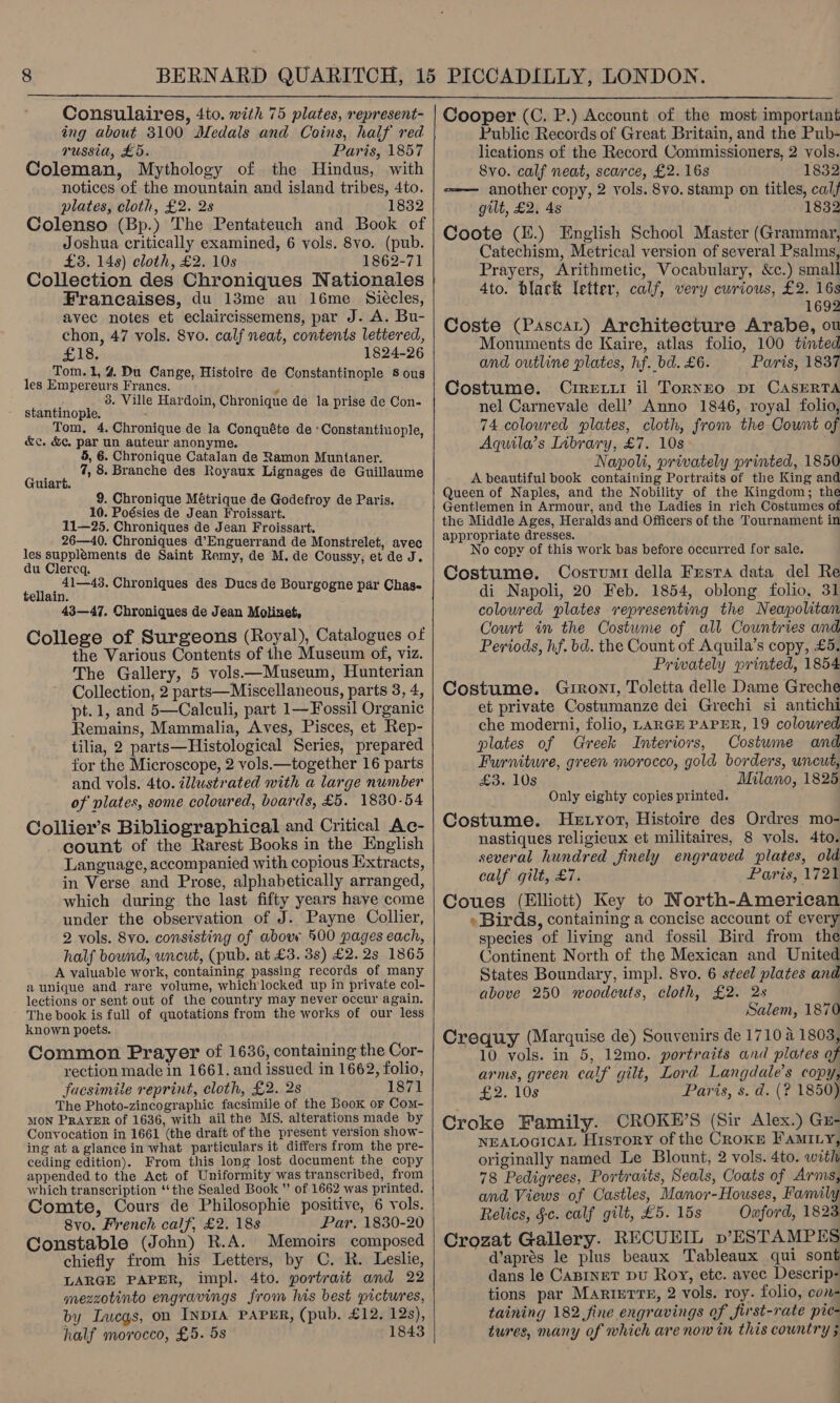  Consulaires, 4to. with 75 plates, represent- ing about 3100 Medals and Coins, half red russia, £5. Paris, 1857 Coleman, Mythology of the Hindus, with notices of the mountain and island tribes, 4to. plates, cloth, £2. 2s 1832 Colenso (Bp.) The Pentateuch and Book of Joshua critically examined, 6 vols. 8vo. (pub. £3. 148) cloth, £2. 10s 1862-71 Collection des Chroniques Nationales Francaises, du 13me au l6me. Siécles, avec notes et eclaircissemens, par J. A. Bu- chon, 47 vols. 8vo. calf neat, contents lettered, £18. 1824-26 Tom.1, 4 Du Cange, Histoire de Constantinople 8 ous les Empereurs Frances. ; 3. Ville Hardoin, Chronique de la prise de Con- stantinople, Tom, 4. Chronique de la Conquéte de * Constantinople, &amp;c. &amp;¢. par un auteur anonyme. 5, 6. Chronique Catalan de Ramon Muntaner. . 7, 8. Branche des Royaux Lignages de Guillaume Guiart. 9. Chronique Métrique de Godefroy de Paris. 10. Poésies de Jean Froissart. 11—25. Chroniques de Jean Froissart. 26—40. Chroniques d’Enguerrand de Monstrelet, avec les supplements de Saint Remy, de M. de Coussy, et de J. du Clereq. 41—43. Chroniques des Ducs de Bourgogne par Chas- tellain. 43—47. Chroniques de Jean Motinet, College of Surgeons (Royal), Catalogues of the Various Contents of the Museum of, viz. The Gallery, 5 vols—Museum, Hunterian Collection, 2 parts—Miscellaneous, parts 3, 4, pt.1, and 5—Calculi, part 1—Fossil Organic Remains, Mammalia, Aves, Pisces, et Rep- tilia, 2 parts—Histological Series, prepared for the Microscope, 2 vols.—together 16 parts and vols. 4to. illustrated with a large number of vlates, some coloured, boards, £5. 1830-54 Collier’s Bibliographical and Critical Ac- count of the Rarest Books in the English Language, accompanied with copious Extracts, in Verse and Prose, alphabetically arranged, which during the last fifty years have come under the observation of J. Payne Collier, 2 vols. 8vo. consisting of above 500 pages each, half bound, uncut, (pub. at £3. 3s) £2.28 1865 A valuable work, containing passing records of many a unique and rare volume, which locked up in private col- lections or sent out of the country may never occur again. The book is full of quotations from the works of our less known poets. Common Prayer of 1636, containing the Cor- rection made in 1661. and issued in 1662, folio, facsimile reprint, cloth, £2. 2s 1871 The Photo-zincographic facsimile of the Book or Com- MON PRAYER of 1636, with ail the MS. alterations made by Convocation in 1661 (the draft of the present version show- ing at a glance in what particulars it differs from the pre- ceding edition). From this long lost document the copy appended to the Act of Uniformity was transcribed, from which transcription ‘the Sealed Book ” of 1662 was printed. Comte, Cours de Philosophie positive, 6 yols. 8vo. French calf, £2. 18s Par. 1830-20 Constable (John) R.A. Memoirs composed chiefly from his Letters, by C. R. Leslie, LARGE PAPER, impl. 4to. portrait and 22 mezzotinto engravings from his best pictures, by Lucas, on INDIA PAPER, (pub. £12. 12s), half morocco, £5. 5s 1843    Cooper (C. P.) Account of the most important Public Records of Great Britain, and the Pub- lications of the Record Commissioners, 2 vols. 8vo. calf neat, scarce, £2. 16s 1832 ==—— another copy, 2 vols. 8vo. stamp on titles, calf gilt, £2. 4s 1832 Catechism, Metrical version of several Psalms, Prayers, Arithmetic, Vocabulary, &amp;c.) small 4to. black letter, calf, very cwrious, £2. 16s 1692 Coste (PascaLt) Architecture Arabe, ou Monuments de Kaire, atlas folio, 100 tinted and outline plates, hf._bd. £6. Paris, 1837 Costume. Crretii il Torneo pi CASERTA nel Carnevale dell’ Anno 1846, royal folio, 74 coloured plates, cloth, from the Count of Aquila’s Library, £7. 10s Napoli, privately printed, 1850 A beautiful book containing Portraits of the King and Queen of Naples, and the Nobility of the Kingdom; the Gentlemen in Armour, and the Ladies in rich Costumes of the Middle Ages, Heralds and Officers of the Tournament in appropriate dresses. No copy of this work bas before occurred for sale. Costume. Cosrumi della Frsta data del Re di Napoli, 20 Feb. 1854, oblong folio, 31 coloured plates representing the Neapolitan Court in the Costume of all Countries and Periods, hf. bd. the Count of Aquila’s copy, £5. Privately printed, 1854 Costume. Gurront, Toletta delle Dame Greche et private Costumanze dei Grechi si antichi che moderni, folio, LARGE PAPER, 19 coloured plates of Greek Interiors, Costume and Furniture, green morocco, gold borders, uncut, £3. 108 ~ Milano, 1825 Only eighty copies printed. Costume. Hetyor, Histoire des Ordres mo- nastiques religieux et militaires, 8 vols. 4to. several hundred finely engraved plates, old calf gilt, £7. Paris, 1721 Coues (Elliott) Key to North-American » Birds, containing a concise account of every species of living and fossil Bird from the Continent North of the Mexican and United States Boundary, impl. 8vo. 6 steel plates and above 250 woodcuts, cloth, £2. 2s Salem, 1870 Crequy (Marquise de) Souvenirs de 1710 4 1803, 10 vols. in 5, 12mo. portraits and plates of arms, green calf gilt, Lord Langdale’s copy, £2. 10s Paris, s. d. (? 1850) Croke Family. CROKE’S (Sir Alex.) Gz- NEALOGICAL HistTory of the CRoKkE FaMILy, originally named Le Blount, 2 vols. 4to. with 78 Pedigrees, Portraits, Seals, Coats of Arms, and Views of Castles, Manor-Houses, Family Relics, §c. calf gilt, £5. 15s Oxford, 1823 Crozat Gallery. RECUEIL p’ESTAMPES @aprés le plus beaux Tableaux qui sont dans le CaBINET DU Roy, etc. avec Descrip- tions par Marterre, 2 vols. roy. folio, con- taining 182 fine engravings of first-rate pte- tures, many of which are now in this country 5 |