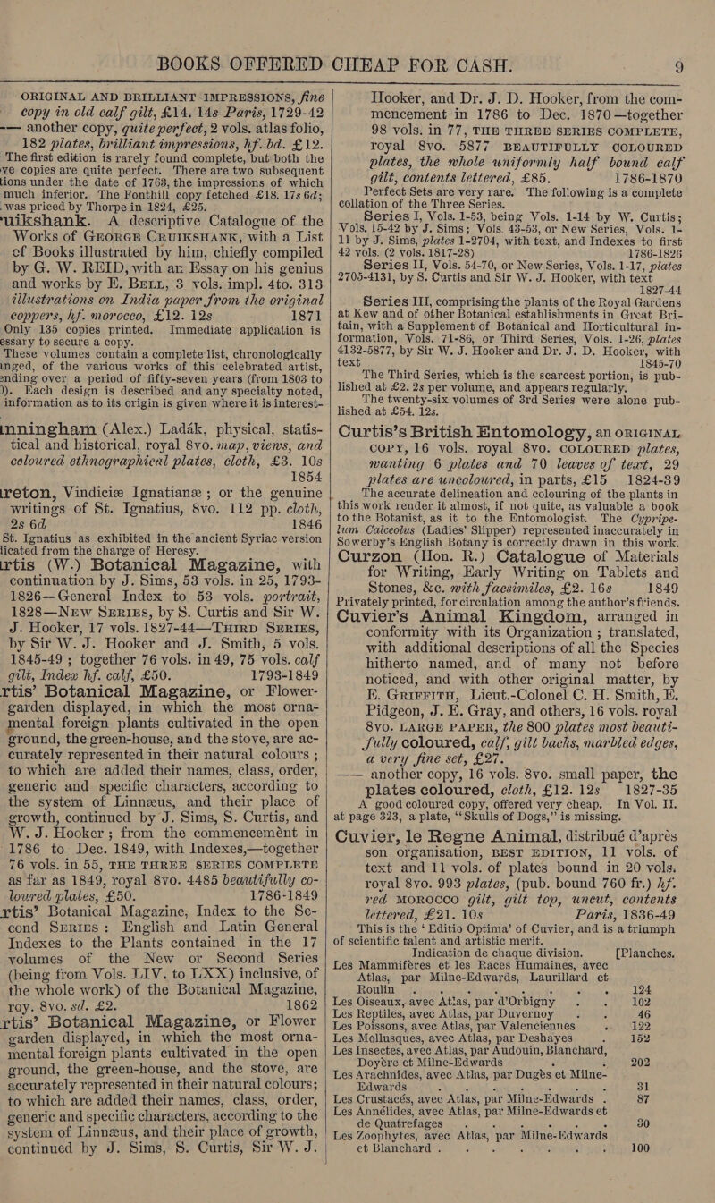  ORIGINAL AND BRILLIANT IMPRESSIONS, Sine copy in old calf gilt, £14. 14s Paris, 1729-42 -— another copy, quite perfect, 2 vols. atlas folio, 182 plates, brilliant impressions, hf. bd. £12. The first edition is rarely found complete, but both the ve copies are quite perfect. There are two subsequent tions under the date of 1763, the impressions of which much inferior. The Fonthill copy fetched £18, 17s 6d; was priced by Thorpe in 1824, £25. uikshank. A descriptive Catalogue of the Works of Grorcr CRUIKSHANK, with a List cf Books illustrated by him, chiefly compiled by G. W. REID, with an Essay on his genius and works by EK. Bret, 3 vols. impl. 4to. 313 illustrations on India paper from the original coppers, hf. morocco, £12. 12s 1871 Only 135 copies printed. Immediate application is essary to secure a copy. These volumes contain a complete list, chronologically inged, of the various works of this celebrated artist, sending over a period of fifty-seven years (from 1803 to )). Each design is described and any specialty noted, information as to its origin is given where it is interest- mningham (Alex.) Ladak, physical, statis- tical and historical, royal 8vo. map, views, and coloured ethnographical plates, cloth, £3. 10s 1854 ireton, Vindicie Ignatiane ; or the genuine writings of St. Ignatius, 8vo. 112 pp. cloth, 2s 6d 1846 St. Ignatius as exhibited in the ancient Syriac version licated from the charge of Heresy. rtis (W.) Botanical Magazine, with continuation by J. Sims, 53 vols. in 25, 1793- 1826—General Index to 53 vols. portrait, 1828—Nerw SERIES, by S. Curtis and Sir W. J. Hooker, 17 vols. 1827-44—-Tuirp SERIES, by Sir W. J. Hooker and J. Smith, 5 vols. 1845-49 ; together 76 vols. in 49, 75 vols. calf gilt, Index hf. calf, £50. 1793-1849 rtis’ Botanical Magazine, or Flower- garden displayed, in which the most orna- mental foreign plants cultivated in the open ground, the green-house, and the stove, are ac- curately represented in their natural colours ; to which are added their names, class, order, generic and specific characters, according to the system of Linneus, and their place of growth, continued by J. Sims, S. Curtis, and W.J. Hooker; from the commencemént in 1786 to: Dec. 1849, with Indexes,—together 76 vols. in 55, THE THREE SERIES COMPLETE as far as 1849, royal 8vo. 4485 beautifully co- loured plates, £50. 1786-1849 rtis’ Botanical Magazine, Index to the Se- cond S»ries: English and Latin General Indexes to the Plants contained in the 17 volumes of the New or Second Series (being from Vols. LIV. to L.XX) inclusive, of the whole work) of the Botanical Magazine, roy. 8vo. sd. £2. 1862 rtis’ Botanical Magazine, or Flower garden displayed, in which the most orna- mental foreign plants cultivated in the open ground, the green-house, and the stove, are accurately represented in their natural colours; to which are added their names, class, order, generic and specific characters, according to the system of Linnzus, and their place of growth, continued by J. Sims, 8. Curtis, Sir W. J.  Hooker, and Dr. J. D. Hooker, from the com- mencement in 1786 to Dec. 1870—together 98 vols. in 77, THE THREE SERIES COMPLETE, royal 8vo. 5877 BRAUTIFULLY COLOURED plates, the whole uniformly half bound calf gilt, contents lettered, £85. 1786-1870 Perfect Sets are very rare. The following is a complete collation of the Three Series. Series I, Vols. 1-53, being Vols. 1-14 by W. Curtis; Vols. 15-42 by J. Sims; Vols. 43-53, or New Series, Vols. 1- 11 by J. Sims, plates 1-2704, with text, and Indexes to first 42 vols. (2 vols. 1817-28) 1786-1826 Series II, Vols. 54-70, or New Series, Vols. 1-17, plates 2705-4131, by S, Curtis and Sir W. J. Hooker, with text 1827-44 __ Series III, comprising the plants of the Royal Gardens at Kew and of other Botanical establishments in Great Bri- tain, with a Supplement of Botanical and Horticultural in- formation, Vols. 71-86, or Third Series, Vols. 1-26, plates 4132-5877, by Sir W. J. Hooker and Dr. J. D. Hooker, with text 1845-70 The Third Series, which is the scarcest portion, is pub- lished at £2. 2s per volume, and appears regularly. The twenty-six volumes of 3rd Series were alone pub- lished at £54. 12s. Curtis’s British Entomology, an oricinaL Copy, 16 vols. royal 8vo. COLOURED plates, wanting 6 plates and 70 leaves of text, 29 plates are uncoloured, in parts, £15 1824-39 The accurate delineation and colouring of the plants in to the Botanist, as it to the Entomologist. The Cypripe- tum Calceolus (Ladies’ Slipper) represented inaccurately in Sowerby’s English Botany is correctly drawn in this work. Curzon (Hon. R.) Catalogue of Materials for Writing, Early Writing on Tablets and Stones, &amp;c. with facsimiles, £2. 16s 1849 Privately printed, for circulation among the author’s friends. Cuvier’s Animal Kingdom, arranged in conformity with its Organization ; translated, with additional descriptions of all the Species hitherto named, and of many not before noticed, and with other original matter, by E. Grirritn, Lieut.-Colonel C. H. Smith, E. Pidgeon, J. E. Gray, and others, 16 vols. royal 8v0. LARGE PAPER, the 800 plates most beauti- Sully coloured, calf, gilt backs, marbled edges, avery fine set, £27. another copy, 16 vols. 8vo. small paper, the plates coloured, cloth, £12.12s 1827-35 A good coloured copy, offered very cheap. - In Vol. I. at page 323, a plate, ‘‘Skulls of Dogs,” is missing. Cuvier, le Regne Animal, distribué d’apres son organisation, BEST EDITION, 11 vols. of text and 11 vols. of plates bound in 20 vols. royal 8vo. 993 plates, (pub. bound 760 fr.) hf. red MOROCCO gilt, gilt top, uncut, contents lettered, £21. 10s Paris, 1836-49 This is the ‘ Editio Optima’ of Cuvier, and is a triumph of scientific talent and artistic merit. Indication de chaque division. [Planches. Les Mammiferes et les Races Humaines, avec Atlas, par Milne-Edwards, Laurillard et  Roulin % J ; : 6 : A 124 Les Oiseaux, avec Atias, par d’Orbigny . . 102 Les Reptiles, avec Atlas, par Duvernoy $ - 46 Les Poissons, avec Atlas, par Valenciennes 3 122 Les Mollusques, avec Atlas, par Deshayes 2 152 Les Insectes, avec Atlas, par Audouin, Blanchard, Doyére et Milne-Edwards fs i 202 Les Arachnides, avec Atlas, par Dugeés et Milne- Edwards ; 3 3 : F ‘ 31 Les Crustacés, avec Atlas, par Milne-Edwards . 87 Les Annélides, avec Atlas, par Milne-Edwards et ' de Quatrefages . ; - c ; 2 30 | Les Zoophytes, avec Atlas, par Milne-Edwards et Blanchard . F ? é 2 : 100