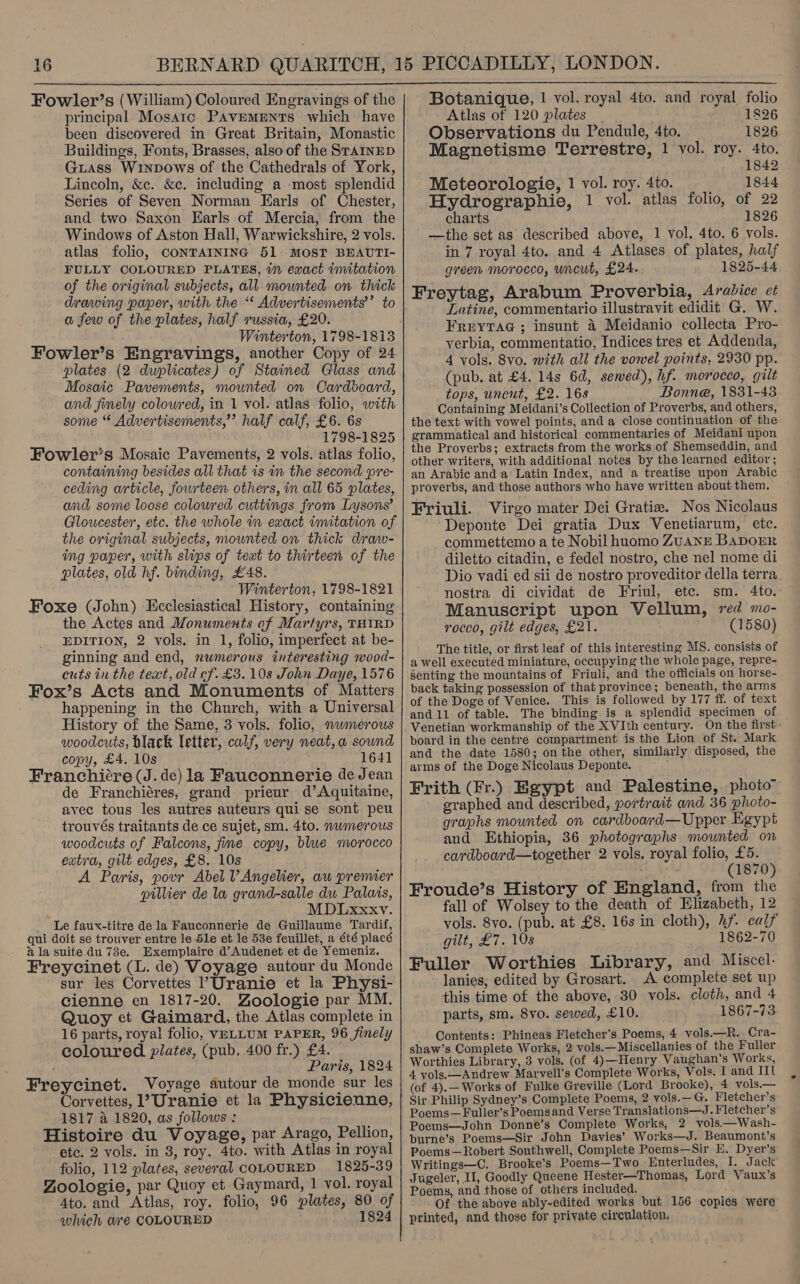  Fowler’s (William) Coloured Engravings of the principal Mosaic PAvEeMENTS which have been discovered in Great Britain, Monastic Buildings, Fonts, Brasses, also of the SraiInED Guass Winpows of the Cathedrals of York, Lincoln, &amp;c. &amp;c. including a most splendid Series of Seven Norman Earls of Chester, and two Saxon Earls of Mercia, from the Windows of Aston Hall, Warwickshire, 2 vols. atlas folio, CONTAINING 51 MOST BEAUTI- FULLY COLOURED PLATES, in exact imitation of the original subjects, all mounted on thick drawing paper, with the ‘* Advertisements’’ to a few of the plates, half russia, £20. Winterton, 1798-1813 Fowler’s Engravings, another Copy of 24 plates (2 duplicates) of Stained Glass and Mosaic Pavements, mounted on Cardooard, and fimely colowred, in 1 vol. atlas folio, with some “ Advertisements,” half calf, £6. 6s 1798-1825 Fowler’s Mosaic Pavements, 2 vols. atlas folio, containing besides all that is in the second pre- ceding article, fourteen others, in all 65 plates, and some loose coloured cuttings from Lysons’ Gloucester, etc. the whole in exact imitation of the original subjects, mounted on thick draw- ing paper, with slips of text to thirteen of the plates, old hf. binding, £48. Winterton, 1798-1821 Foxe (John) Ecclesiastical History, containing the Actes and Monuments of Martyrs, THIRD EDITION, 2 vols. in 1, folio, imperfect at be- ginning and end, numerous interesting wood- cuts in the text, old cf. £3. 10s John Daye, 1576 Fox’s Acts and Monuments of Matters happening in the Church, with a Universal History of the Same, 3 vols. folio, nwmerous woodcuts, black letter, calf, very neat,a sound copy, £4. 10s 1641 Franchi¢re (J. de) la Fauconnerie de Jean de Franchiéres, grand prieur d’Aquitaine, avec tous les autres auteurs qui se sont peu trouvés traitants de ce sujet, sm. 4to. nwmerous woodcuts of Falcons, fme copy, blwe morocco extra, gilt edges, £8. 10s A Paris, povr Abel VAngelier, au premier pillier de la grand-salle du Palais, MDLxxxv. Le faux-titre dela Fauconnerie de Guillaume Tardif, qui doit se trouver entre le Sle et le 53e feuillet, a été placé ala suite du 73e. Exemplaire d’Audenet et de Yemeniz. Freycinet (L. de) Voyage autour du Monde sur les Corvettes Uranie et la Physi- cienne en 1817-20. Zoologie par MM. Quoy et Gaimard, the Atlas complete in 16 parts, royal folio, VELLUM PAPER, 96 finely coloured plates, (pub. 400 fr.) £4. . Paris, 1824 Freycinet. Voyage autour de monde sur les Corvettes, ’ Uranie et la Physicienne, 1817 a 1820, as follows : Histoire du Voyage, par Arago, Pellion, ete. 2 vols. in 3, roy. 4to. with Atlas in royal folio, 112 plates, several COLOURED 1825-39 Zoologie, par Quoy et Gaymard, 1 vol. royal Ato. and Atlas, roy. folio, 96 plates, 80 of which wre COLOURED 1824 Botanique, 1 vol. royal 4to. and royal folio Atlas of 120 plates 1826 Observations du Pendule, 4to. 1826 Magnetisme Terrestre, 1 vol. roy. 4to. 1842 Meteorologie, 1 vol. roy. 4to. 1844 Hydrographie, 1 vol. atlas folio, of 22 charts 1826 —the set as described above, 1 vol. 4to. 6 vols. in 7 royal 4to. and 4 Atlases of plates, half green morocco, uncut, £24. 1825-44 Freytag, Arabum Proverbia, Arabice et Latine, commentario illustravit edidit G. W. Freytac ; insunt 4 Meidanio collecta Pro- verbia, commentatio, Indices tres et Addenda, 4 vols. 8vo. with all the vowel points, 2930 pp. (pub. at £4. 14s 6d, sewed), hf. morocco, gilt tops, uncut, £2. 168 Bonne, 1831-43 Containing Meidani’s Collection of Proverbs, and others, the text with vowel points, and a close continuation of the grammatical and historical commentaries of Meidani upon the Proverbs; extracts from the works of Shemseddin, and other writers, with additional notes by the learned editor ; an Arabic and a Latin Index, and a treatise upon Arabic proverbs, and those authors who have written about them. Friuli. Virgo mater Dei Gratiz. Nos Nicolaus Deponte Dei gratia Dux Venetiarum, etc. commettemo a te Nobil huomo ZUANE BADOER diletto citadin, e fedel nostro, che nel nome di Dio vadi ed sii de nostro proveditor della terra nostra di cividat de Friul, etc. sm. 4to. Manuscript upon Vellum, red mo- rocco, gilt edges, £21. (1580) The title, or first leaf of this interesting MS. consists of a well executed miniature, occupying the whole page, repre- senting the mountains of Friuli, and the officials on horse- back taking possession of that province; beneath, the arms of the Doge of Venice. This is followed by 177 ff. of text and 11 of table. The binding is a splendid specimen of Venetian workmanship of the XVIth century. On the first - board in the centre compartment is the Lion of St. Mark and the date 1580; on the other, similarly disposed, the arms of the Doge Nicolaus Deponte. ; Frith (Fr.) Egypt and Palestine, photo graphed and described, portrait and 36 photo- graphs mounted on cardboard—Upper Egypt and Ethiopia, 36 photographs mounted on cardboard—together 2 vols. royal folio, £5. (1870) Froude’s History of England, from the fall of Wolsey to the death of Elizabeth, 12 vols. 8vo. (pub. at £8. 16s in cloth), hf. calf gilt, £7. 10s 1862-70 Fuller Worthies Library, and Miscel- lanies, edited by Grosart. A complete set up this time of the above, 30 vols. cloth, and 4 parts, sm. 8vo. sewed, £10. 1867-73 Contents: Phineas Fletcher's Poems, 4 vols.—R. Cra- shaw’s Complete Works, 2 vols.—Miscellanies of the Fuller Worthies Library, 3 vols. (of 4)—Henry Vaughan’s Works, 4 vols.—Andrew Marvell's Complete Works, Vols. I and IIl (of 4).— Works of Fulke Greville (Lord Brooke), 4 vols.— Sir Philip Sydney’s Complete Poems, 2 vols.—G. Fletcher's Poems—Fuller’s Poemsand Verse Translations—J. Fletcher’s Poems—John Donne’s Complete Works, 2 vols.—Wash- burne’s Poems—Sir John Davies’ Works—J. Beaumont’s Poems—Robert Southwell, Complete Poems—Sir E. Dyer’s Writings—C. Brooke’s Poems—Two Enterludes, I. Jack Jugeler, II, Goodly Queene Hester—Thomas, Lord Vaux’s Poems, and those of others included. Of the above ably-edited works but 156 copies were printed, and those for private circulation,
