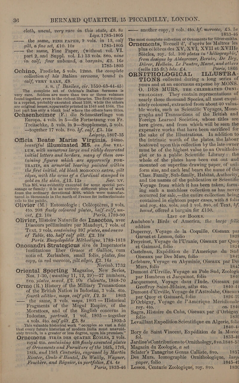  cloth, wncut, very rare in this state, £8. 8s - Lips. 1785-1805 —— the same, FINE PAPER, 9 vols. in 13, calf gilt, w fine set, £10. 10s 1785-1805 —-— the same, Fine Paper, (without vol. VI. part 2,and Suppl. vol. I.) 13 vols. 8vo. nine in calf, four unbound, a bargain, £2. 16s 1785-1805 Ochino, Prediche, 5 vols. 12mo. the complete collection of his Italian sermons, bound in calf, VERY RAKE, £8. s.n. (% Basile, civ. 1550-63-44-45 ) The complete set of Ochino’s Italian Sermons is very rare. Seldom ape more thau two or three volumes found together, even in the richest libraries. The first volume is a reprint, probably executed about 1550, while the others are original issues, apparently printed in 1543 and 1544. The last part has only a blank leaf where the others have titles. Ochsenheimer (F.) die Schmetterlinge von Kuropa, 4 vols. in 5—die Fortsetzung von Fr. Treitschke, 5 vols. in 9—Supplement, 3 vols. —together 17 vols. 8vo. hf. calf, £3. 108 Leipzig, 1807-35 Officia Beatzee Marise Virginis, 24mo. beautiful illuminated MS. on jine VEL- LUM, with numerous large and richly decorated initial letters and borders, many of them con- taining figures which are apparently POR- TRAITS, an armorial bearing painted svithin the first initial, old black MOROCCO extra, gilt edges, with the arms of a Cardinal stamped in gold on the sides, £12. 12s S@e. Xv. This MS. was evidently executed for some special per- sonage or family; it is an entirely different piece of work from the ordinary devotional MSS. which were manufac- tured in thousands in the north of France for indiscriminate sale to the public. Olivier (M.) Entomologie : Coléoptéres, 2 vols. 4to. 208 finely coloured plates, half.calf, un- Cut, fe- LOS Paris, 1789-90 Discours préliminaire par Mauduyt, 7 vols. of _ Text, 2 vols. containing 397 plates, and onevo of Table, 4to. half calf gilt, £2. 10s Paris, Encyclopédie Méthodique, 1789-1818 Onosandri Strategicus sive de Imperatoris Institutione liber Graece et Gallice, cum notis ed. Zurlauben, small folio, plates, fine copy, in red morocco, gilt edges, £2. 16s Norimb. 1732 Oriental Sporting Magazine, New Series, Nos. 1-30, (wanting 11, 12, 29)—27 numbers, 8vo. plates, sewed, £2. 10s Calcutta, 1868-70 Orme (R.) History of the Military Transactions of the British Nation in Indostan, 3 vols. 4to. fourth edition, maps, calf gilt, £2. 2s 1803 —— the same, 3 vols. maps, 1803 — Historical Fragments of the Mogul Empire, of the Morattoes, and of the English concerns in Indostan, portrait, 1 vol. 1805— together 4 vols. 4to. calf gilt, £3. 8s 1808-5 This valuable historical work ‘‘ occupies so vast a field that every future historian of modern India must unavoid- ably trench, in a greater or less degree, upon his premises.” Ornemens TIRES DES QUATRE EcoLEs, 2 vols. royal 4to. containing 408 finely executed plates of Ornaments and Furniture of the 16th, 17th, 18th, and 19th Centuries, engraved by Martin Riester, Coulo d’ Hautel, De Wailly, Wagner, Feuchére, and Régnier, in portfolios, £4. 4s Paris, 1833-46    --—- another copy, 2 vols. 4to. hf. morocco, £5. 58 1833-46 The most complete collection of Ornaments for Silversmiths, Ornements, Recueil d’, d’aprés les Maitres les plus célébres des XV, XVI, XVII et XVITTe Siécles, roy. fol. 100 plates in ‘ héliographie,’ from designs by Aldegrever, Berain, De Bry, Diiver, Holbein, Le Pautre, Marot, and others (sells 125 fr.) dds. £4. Paris, 1866 ORNITHOLOGICAL ILLUSTRA- TIONS collected during a long series of years and at an enormous expense by MONS. O. DES MURS, THE CELEBRATED ORNI- THOLOGIST. They contain representations of nearly three thousand Species, all most exqui- ' sitely coloured, extracted from about 40 valua- ble works, such as Scientific Voyages, Mono- graphs and Transactions of the British and Foreign Learned Societies, whose titles are here given, and from which will be seen the expensive works that have been sacrificed for the sake of the Illustrations. In addition to the intrinsic worth of the plates, the labour bestowed upon this collection by the late owner must be of the highest value to an Ornitholo- gist or to a public Scientific Library: the whole of the plates have been cut out and mounted on superfine drawing paper, of uni- form size, and each leaf bears the name of the Class, Family, Sub-family, Habitat, Authority, and the names of the publication or Scientific Voyage from which it has been taken, form- ing such a matchless collection as has never occurred for sale,—the entire collection being contained in eighteen paper cases, with 8 folio and roy. 4to. vols. and 1 vol. 8vo. of Text, h/, bound, offered a bargain for £150. List oF Books. Audubon’s Birds of America, the large folic edition ’ Duperrey, Voyage de la Coquille, Oiseaux pa Garnet et Lesson, folio 1828 Freycinet, Voyage de l’Uranie, Oiseaux par Quoy et Gaimard, folio 1824 Castelnau, Expédition de lAmerique du Sud Oiseaux par Des Murs, folio 1846 Lefebure, Voyage en Abyssinie, Oiseaux par Des Murs, folio 184i Dumont d’Urville, Voyage au Pole Sud, Zoologic par Hombron et Jacquinot, folio 184¢ Jacquemont, Voyage dans I’Inde, Oiseaux pai Geoffroy Saint-Hilaire, atlas 4to. 1840-4: Dumont d’Urville, Voyage de l’Astrolabe, Oiseaux par Quoy et Gaimard, folio 1826-26 D’Orbigny, Voyage de l’Amérique Méridionale roy. 4to. ca. 184( Sagra, Histoire du Cuba, Oiseaux par d’Orbigny folio 183¢ Levaillant Expedition Scientifique en Algerie, folic - 1840-4-¢ Bory de Saint Vincent, Expédition de la Morée fol. 1833-4 Jardine’sContributions to Ornithology, 8v0.1848-5: Magazin du Zoologie, a set Sclater’s Tanagrine Genus Calliste, 8vo. 1857 Des Murs, Iconographie Ornithologique, large paper, folio 1845-46 Lesson, Centurie Zoologique, roy. 8yo. 183¢