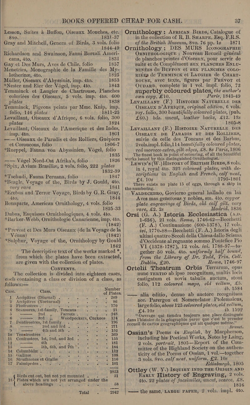   37  Lesson, Suites a Buffon, Oiseaux Mouches, etc. 80. 1831-37 Gray and Mitchell, Genera of Birds, 3 vols. folio 1844-49 Richardson and Swainson, Fauni Boreali Ameri- cana, 4to, 1831 Gay ct Des Murs, Aves de Chile, folio 1857 Menetries, Monographie de la Famille des My- lotherine, Ato. 1825 Miller, Oiseaux d’ Abyssinie, imp. 4to. 1853 *Nester und Eier der Vogel, imp. 4to. 1843 Temminck et Laugier de Chartrouse, Planches coloriées des Oiseaux, 5 vols. imp. 4to. 600 plates 1838 Temminck, Pigeons peints par Mme. Knip, imp. folio, 146 plates 1811-25 Levaillant, Oiseaux d’Afrique, 6 vols. folio, 300 plates 1824 imp. 4to. 1801 —— Oiseaux de Paradis et des Rolliers, Guépiers et Coroucous, folio 1806-7 *Rueppel, Fauna you Abyssinien, Vogel, folio 1835 -~— Vogel Nord-Ost Afrika’s, folio 1826 *Spix, Avium Brasilix, 2 vols. folio, 222 plates ' 1832-39 *Tschudi, Fauna Peruana, folio 1847 *Beagle, Voyage of the, Birds by J. Gould, 4to. very rare 1841 *Hrebus and Terror Voyage, Birds by G.R. Gray, 4to. 1844 Bonaparte, American Ornithology, 4 vols. folio 1825-33 Dubus, Esquisses Ornithologiques, 4 vols. 4to. *Barker-Webb, Ornithologie Canarienne, imp. 4to. (1842) *Prevost et Des Murs Oiseaux (de la Voyage de la Venus) (1842) *Sulphur, Voyage of the, Ornithology by Gould 1842 The descriptive text of the works marked *, from which the plates have been extracted, are given with the collection of plates. CONTENTS. The collection is divided into eighteen cases, eich containing a class or division of a class, as follows:—       it Number Case. Class. of Plates. 1 Accipitres (Diurnal) . - 209 2 &lt;Accipitres (Nocturnal) 86 3 Fissirostres . i : 2 - wri70 4 Seansores, Ist family, Toucans eer AT 5 Cle 52 Parrots . : 5 - 248 6 Sud be 2, Woodpeckers, Cuckoos 174 7 Dentirostres, ist family 3 u : eto 8 — 2nd and 3rd . : Be 9 4th and 5th 152 10 Tenuirostres : : : cs 369 11 Conirostres, Ist, 2nd, and 3rd 155 12 4th é ‘ 3 181 3 dth, 6th, and 7th 184 14 Columbidee . : ‘ F . 112 15 Galline  - ‘ 108. 16 Struthiones et Gralle , R : at SIN 17. Palmipedes . - &lt; . : F: 101 2853 Birds cut out, but not yet mounted . : ar Ok 18) Plates which are not yet arranged under the above headings 4 é &amp; . 58 Total 2942  Ornithology : Arrican Birps, Catalogue of in the collection of R. B. SHarpz, Esq. F.R.S. of the British Museum, 8vo. 76 pp. 1s 1871 Ornithology: DES MURS Iconograrnip ORNITHOLOGIQUE : Nouveau Recueil général de planches peintes d’Oiseaux, pour servir de suite et de Complément aux PLANCHES ENLU- MINEES du BuUFFON et aux PLANCHES COLO- RIES de TEMMINCK et LAuGiIER de CHART- ROUSE, avec texte, figures par Privor et OupaRD, complete in 1 vol. impl. folio, 72 superbly coloured plates, the author’s own copy, £10. Paris, 1845-49 Levaitnanr (F.) Histoire NaTuRELLE DES OIsEAUX D’ AFRIQUE, original edition, 6 vols. roy. folio, 300 beautifully coloured plates, (pub. £60.) bds. uncut, leather backs, £12. 12s 1805-8 LevainLant (F.) HistoIr—E NATURELLE DES OISEAUX DE PARADIS ET DES ROLLIRS, suivie de celle des Toucans et des Barbus, 2vols.impl.folio,114 beautifully coloured plates, red morocco extra, gilt edges, £8. 8s Paris, 1806 The finest book in point of colouring, of all the beautiful works issued by this distinguished Ornithologist. Lewin’s (W.) History of BririsH Brrps, 8 vols. in 4, royal 4to. 323 coloured plates, with de- scriptions in English and French, calf neat, £4. 10s 1795-1801 There exists no plate 15 of eggs, through a skip in the numbering. VALDECEBRO, Govierno general hallado en las Aves mas generosas y nobles, sm. 4to. copper plate engravings of Birds, old calf gilt, very rare, £2, 2s Madrid, 1836 Orsi (G. A.) Istoria Heclesiastica (4.0. 1-656), 21 vols. Roma, 1746-62—Becchetti (F. A.) Continuazione (600-1378), 17 vols. ivi, 1770-88—Becchetti (. A.) Istoria degh ultimi quattro Secoli della Chiesa dallo Scisma d’Occidente al regnante sommo Pontefice Pio VI (1378-1787), 12 vols. ivi. 1788-97—to- gether 50 vols. 4to. uniformly half bound, from the Library of Dr. Todd, Trin. Colt. Dublin, £20. Roma, 1746-97 Ortelii Theatrum Orbis Terrarum, opus nune TERTIO ab ipso recognitum, multis locis castigatum et novis tabulis auctum, stout folio, 112 coloured maps, old vellum, £5. ab, 1884 —— alia editio, denuo ab auctore recognitum acc. Parergon et Nomenclator Ptolemaicus, - large folio, above 125 colowred plates, old vellum, £4. 10s ib. 1992 “Ouvrage qui tiendra toujours une place distinguée dans Vhistoire de la géographie parce que c’est Je premier recueil de cartes geographiques qui ait quelque aR AN: PUNE» Ossian’s Poems in English, by Macpherson, including his Poetical Works, Notes by Laing, 2 vols. portrait, 1805—Report of the Com- mittee of the Highland Society on the authen- ticity of the Poems of Ossian, 1 vol.—together 3 vols. 8vo. calf neat, uniform, £2. 10s Hdinburgh, 1805 Ottley (W. Y.) Inquiry INTO THE ORIGIN AND Barty History of Engraving, 2 vols. Ato. 22 plates of facsimiles, uncut, scarce, £8. 1816 ——- the same, LARGE PAPER, 2 vols. impl. 4to.