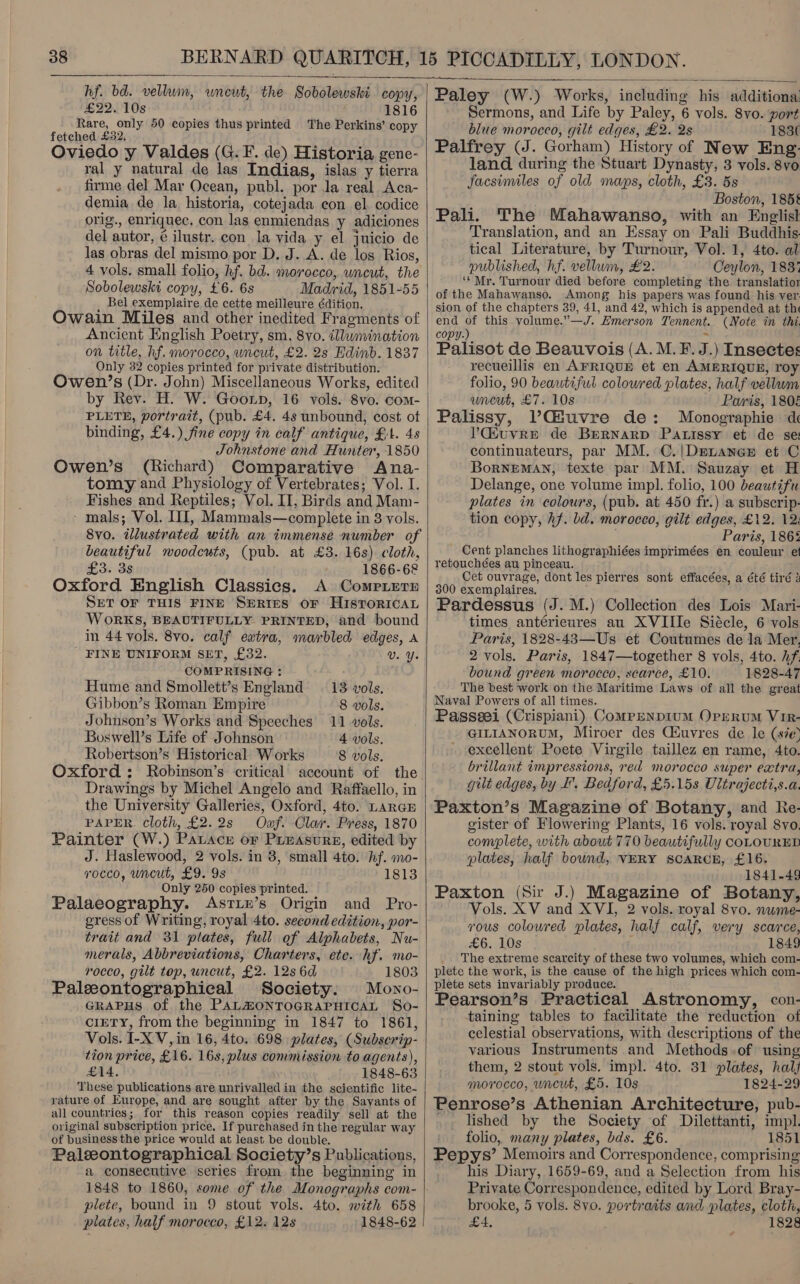   hf. bd. vellum, uneut, the Sobolewski copy, £22..10s 1816 Rare, only 50 copies thus printed The Perkins’ copy fetched £32, Oviedo y Valdes (G.F. de) Historia, gene- ral y natural de las Indias, islas y tierra firme del Mar Ocean, publ. por Ja real Aca- demia de la historia, cotejada con el codice orig., enriquec, con las enmiendas y adiciones del autor, é ilustr. con la vida y el juicio de las obras del mismo por D. J. A. de los Rios, 4 vols. small folio, hf. bd. morocco, uncut, the Sobolewski copy, £6. 6s Madrid, 1851-55 Bel exemplaire de cette meilleure édition. Owain Miles and other inedited Fragments of Ancient English Poetry, sm, 8vo. illumination on title, hf. morocco, uncut, £2. 2s Edinb. 1837 Only 32 copies printed for private distribution. Owen/’s (Dr. John) Miscellaneous Works, edited by Rev. H. W. Goonp, 16 vols. 8vo. com- PLETE, portrait, (pub. £4. 4s unbound, cost ot binding, £4.) fine copy in calf antique, £1. 48 Johnstone and Hunter, 1850 Owen’s (Richard) Comparative Ana- tomy and Physiology of Vertebrates; Vol. I. Fishes and Reptiles; Vol. II, Birds and Mam- - mals; Vol. II, Mammals—complete in 3 vols. 8vo. illustrated with an immense number of beautiful woodcuts, (pub. at £3. 16s) cloth, £3. 3s 1866-68 Oxford English Classics. A ComPpLerE SET OF THIS FINE SERIES OF HISTORICAL WoRKS, BEAUTIFULLY PRINTED, and bound in 44 vols. 8vo. calf extra, marbled edges, A ' FINE UNIFORM SET, £32. U. Y. COMPRISING : Hume and Smollett’s England 13 vols. Gibbon’s Roman Empire 8 vols. Johnson’s Works and Speeches 11 vols. Boswell’s Life of Johnson 4 vols. Robertson’s Historical W orks 8 vols. Oxford: Robinson’s critical account of the Drawings by Michel Angelo and Raffaello, in the University Galleries, Oxford, 4to. LARGE PAPER. cloth, £2.2s Ozf. Clar. Press, 1870 Painter (W.) Patace or Preasure, edited by J. Haslewood, 2 vols. in 3, small 4to. hf. mo- rocco, uncut, £9. 9s 1813 Only 250 copies printed. Palaeography. Asrix’s Origin and Pro- gress of Writing, royal 4to. second edition, por- trait and 31 plates, full of Alphabets, Nu- merals, Abbreviations, Charters, etc. hf. mo- rocco, gilt top, uncut, £2. 12s 6d 1803 Paleeontographieal Society: Mono- GRAPHS of the PALMONTOGRAPHICAL So- CIETY, from the beginning in 1847 to 1861, Vols. I-XV,in 16, 4to. 698 plates, (Subserip- tion price, £16. 16s, plus commission to agents), £14. 1848-63 These publications are unrivalled in the scientific lite- rature of Europe, and are sought after by the Savants of all countries; for this reason copies readily sell at the original subscription price. If purchased in the regular way of business the price would at least be double. Paleontographical Society’s Publications, a consecutive series from the beginning in plete, bound in 9 stout vols. 4to. with 658 plates, half morocco, £12. 12s 1848-62    Paley (W.) Works, including his additiona: Sermons, and Life by Paley, 6 vols. 8vo. port blue morocco, gilt edges, £2. 2s 1836 Palfrey (J. Gorham) History of New Eng: land during the Stuart Dynasty, 3 vols. 8vo facsimiles of old maps, cloth, £3. 5s Boston, 185§ Pali. The Mahawanso, with an Englist Translation, and an Essay on Pali Buddhis. tical Literature, by Turnour, Vol. 1, 4to. al published, hf. vellum, £2. Ceylon, 183% ‘* Mr. Turnour died before completing the translatior of the Mahawanso. Among his papers was found his ver. sion of the chapters 39, 41, and 42, which is appended at th end of this volume.”—J. Emerson Tennent. (Note in thi copy.) Palisot de Beauvois (A. M.F.J.) Insectes recueillis en AFRIQUE et en AMERIQUE, roy folio, 90 beautiful coloured plates, half vellum uncut, £7. 10s Paris, 1808 Palissy, VGfuvre de: Monographie d ?’Giuvre de BeRNARD Patissy et de se: continuateurs, par MM. C./Deranex et C BorRNEMAN, texte par MM. Sauzay et H Delange, one volume impl. folio, 100 beautifu plates in colours, (pub. at 450 fr.) a subscrip- tion copy, Af. bd. morocco, gilt edges, £12. 12. Paris, 186% Cent planches lithographiées imprimées en couleur et retouchées au pinceau. Cet ouvrage, dont les pierres sont effacées, a été tiré 3 300 exemplaires. Pardessus (J. M.) Collection des Lois Mayri- times antérieures au XVIIIe Siécle, 6 vols Paris, 1828-43—Us et Coutumes de la Mer. 2 vols. Paris, 1847—together 8 vols, 4to. hf. bound green morocco, scarce, £10. 1828-47 The best work on the Maritime Laws of all the great Naval Powers of all times. Passeei (Crispiani) Comprenpium Orrerum VIR- GILIANORUM, Miroer des Ciuvres de le (sie) excellent Poete Virgile taillez en rame, 4to. brillant impressions, red morocco super extra, gilt edges, by I, Bedford, £5.15s Uitrajecti,s.a. Paxton’s Magazine of Botany, and Re- gister of Flowering Plants, 16 vols. royal 8vo. complete, with about 770 beautifully COLOURED plates, half bound, VERY SCARCE, £16. 1841-49 Paxton (Sir J.) Magazine of Botany, Vols. XV and XVI, 2 vols. royal 8vo. nwme- vous coloured plates, half calf, very scarce, £6. 10s , 1849 The extreme scarcity of these two volumes, which com- plete the work, is the cause of the high prices which com- plete sets invariably produce. Pearson’s Practical Astronomy, con- taining tables to facilitate the reduction of celestial observations, with descriptions of the various Instruments and Methods .of using them, 2 stout vols. impl. 4to. 31 plates, hal/ morocco, uncut, £5. 10s 1824-29 Penrose’s Athenian Architecture, pub- _ lished by the Society of Dilettanti, impl. folio, many plates, bds. £6. 1851 Pepys’ Memoirs and Correspondence, comprising his Diary, 1659-69, and a Selection from his Private Correspondence, edited by Lord Bray- brooke, 5 vols. 8vo. portraits and plates, cloth, £4, 1828