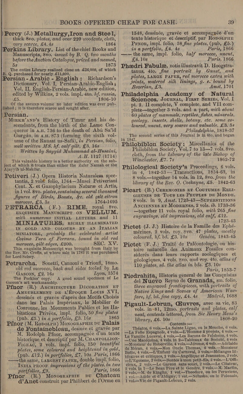  39   ‘Percy (J.) Metallurgy,Iron and Steel, thick 8vo. plates, and over 220 woodcuts, cloth, very scarce, £4.48 1864 Perkins Library. List of the chief Books and Manuscripts, 8vo. issued by B. Q. two months before the Auction Catalogue, priced and named, 5s 1873 The entire Library realized close on £26,000, of which B. Q. purchased for nearly £11,000. Persian - Arabic - English: Richardson’s Dictionary, Vol. I, Persian-Arabic-English ; Vol, I, English-Persian-Arabic, new edition, edited by Wilkins, 2 vols. impl. 4to. hf. russia, £5. 1806-10 f Of the SECOND volume no later edition was ever pub- | lished ; it is therefore scarce and sought after. Mirxw’anv’s History of Timur and his de- scendants, from the birth of the Lame Con- queror in A.H. 736 to the death of Abt Sa’id Gurgan, in a.u.'873 (forming the sixth vol- ume of the Rauzat us-Safa), tn Persian, folio, well written MS. hf. calf gilt, £3. 16s Written by Sayyid Muhammad al-Husaini, A. H. 1127 (1714) This valuable history is a better authority on the sub- | ject of which it treats than either the Zafar Namah or the Ajayyib ul-Makdar. Petiveri (J.) Opera Historia Naturalem spec- tantia, 2 vols? folio, 1764—Musei Petiveriani Cent. X. et Gazophylacium Nature et Artis, in 1 vol. 8vo. plates, containing several thousand Jigures of Birds, Beasts, §¢. old gtlt citron morocco, £3. 3s 1764-1695 PETRARCA (F.) RIME, royal 8vo. EXQUISITE Manusoripr on ViLLUM, with numerows INITIAL LETTERS and 1 MINIATURES, RICHLY ILLUMINATED IN GOLD AND. COLOURS BY AN ITALIAN MINIATORE, probably the celebrated artist Cosimo Tura of Ferrara, bound in old red morocco, gilt edges, £200. SEC. XV. This exquisite Manuscript was brought from Italy by the Rev. Mr. Crofts, at whose sale in 1783 it was purchased for Lord Selsey. Petrarcha. Sonetti, Canzoni e Trionfi, 18mo. old red morocco, back and sides tooled by Lu Gascon, £2. 16s Lyon, 1574 The Perkins’ copy. A good sound specimen of Le Gascon’s art workmanship. | Pfnor (R.) ArocuirectuRE DicoRATION ET AMEUBLEMENT DB LEroquEe Louis XVI, dessinés et gravés d’aprés des Motifs Choisis dans les Palais Impériaux, le Mobilier de Couronne, les Monnments Publics et les Ha- bitations Priyées, impl. folio, 50 fine plates (pub. £5.) in a portfolio, £3. 16s 1865 ‘Pfnor (M. Ropoten) Monoeraruie du Palais de Fontainebleau, desinée et gravée par M. Rodolph Pfnor, accompagnée d’un texte historique, et descriptif par M. CHAMPOLLION- Fickac, 2 vols, impl. folio, 150 beautiful plates, some coloured and heightened in gold, (pub. £12.) in portfolios, £7. 10s. Paris, 1866 the same, LARGEST PAPER, double impl. folio, INDIA PROOF impressions of the plates, in tivo portfolios, £9. Paris, 1866 Pfnor (R.) Monograrniz vu Chateau   1548, dessinée, gravée et accompagnée d'un texte historique et descriptif, par RopoLPHE Prnor, impl. folio, 58 fine plates, (pub. £5.) in a portfolio, £4. 4s Paris, 1866 —-— the same, impl. folio, half morocco, uncut, £4.108 Paris, 1866 Pheedri Fabule, notisillustravit D. Hoogstra- tanus, 4to. fine portrait by Gunst, and plates, LARGE PAPER, red morocco extra with joints, watered silk linings, g. e. bound by Bozerian, £3. Amst, 1701 Philadelphia Academy of Natural Sciences, Journat, First Serizs, Vol. I pt. 2, II complete, V complete, and VII com- plete—together 3 vols. and a part, with about 60 plates of mammals, reptiles, fishes, minerals, geology, insects, shells, botany, etc. some co- loured, uncut, very scarce and valuable, £3. 5s Philadelphia, 1818-37 The second series of this Journal is in 4to. and began in 1847. Philobiblon Society: Miscellanics, of the Philobiblon Society, Vol.7 to 13—7 vols. 8vo. cloth, from the Library of the late Bishop of Winchester, £7. 7s 1862-72 Philological Society’s Proceedings, 6 vols. in 4, 1842-53— Transactions, 1854-63, in 8 vols.—together 14 vols. in 12, 8vo. from the library of the Rev. O. Cockayne, £5. 1842-63 Picart (B.) Ceremontes et Courumes Rett- GIEUSES DE Tous Les PEUPLES DE MONDE, Svols. in 9, Amst. 1723-43—SUPERSTITIONS ANCIENNES ET MopzERNEsS, 2 vols. 1b. 1733-36 —together 11 vols. royal folio, mith 265 fine engravings, old impressions, old calf, £12. 1723-43 Pictet (J. J.) Histoire de la Famille des Hphé- mérines, 2 vols. roy. 8vo. 47 plates, mostly coloured, hf. bd. £3. 10s Genéve, 1843-45 Pictet (F. J.) Traité de Paléontologie, ou his- toire naturelle des Animaux Fossiles con- siderés. dans leurs rapports zoologiques et géologiques, 4 vols. 8vo. and roy. 4to. atlas of 110 plates, sd. the atlas in bds. £3. 10s Paris, 1853-7 Piedrahita, Historia general de las Conquistas del Nuevo Reyno de Granada, sm. folio, three engraved frontispieces, with portraits of Native Kings and Scenes of American War- fare, hf. bd. fine copy, £4. 4s Madrid, 1688 Pigault-Lebrun, Giuvres, avec sa vie, 83 vols. in81, 12mo. portraits and plates, calf neat, contents lettered, from Sir Heivry Meun’s library, £6. 10s 1808-20 Contents :— Théatre, 6 vols.—La Sainte Ligue, ou la Mouche, 6 vols. —La Folie Espagnole, 4 vols.—L’Homme 4 projets, 4 vols.— La Famille Luceval, 4 vols.—Les Barons de Felsheim, 4 vols. —Une Macédoine, 4 vols. in 2—Tableaux de Société, 4 vols —Monsieur de Roberville, 4 vols.—Jérome, 4 vols, —Adélaide de Méran, 4 vols—Mon Oncle Thomas, 4 vols.—Monsieur Botte, 4 vols—L’Enfant du Carnaval, 3 vols.—Mélanges lit- téraires et critiques, 2 vols.—Angélique et Jeanneton, 2 vols. —L’Egoisme, 2 vols.—Bontes &amp; mon petit-fils, 2 vols.—L’Offi- cieux, 2 vols.—Le Garcon sans souci, 2 vols—Le Citateur, 2 vols. in 1—Le Beau Pére et le Gendre, 2 vols.—M. Martin, 2 vols.—M. de Kinglin, 1 vol.—Theodore, ou les Peruviens, 1 vol.—Adele et a”Abligny, 1 vol.—Nélusko, ou le Polonais,