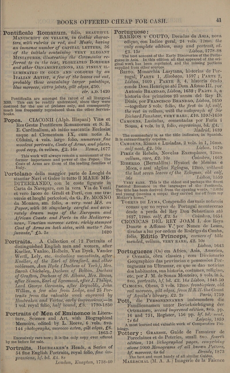   Pontificale Romanum, folio, BrauriruL MANUSCRIPT ON VELLUM, in Gothic charac- ters, with rubrics in red, and Music, having an immense number of CAPITAL LETTERS, 36 of the initials containing VERY ELEGANT MINIATURES, éllustrating the Ceremonies re- ferred to in the tewt, FLOREATED BORDERS and other ORNAMENTATIONS, ALL FINELY IL- LUMINATED IN GOLD AND COLOURS by an Trarian ARTIST, a few of the leaves cut out, probably those containing larger paintings, blue morocco, extra joints, gilt edges, £50. cir. A.D. 1420 Pontificalia are amongst the rarest of all liturgical MSS. This can be readily understood, since they were destined for the use of prelates only, and consequently much less frequently reproduced than the other Service- books. Popes. CIACONII (Alph. Hispani) Vita et Res Gestz Pontificum Romanorum et 5. R. E. Cardinalium, ab initio nascentis Kcclesiz usque ad Clementum IX, cum notis A. Oldoini, 4 vols. large folio, nwmerous fine noodcut portraits, Coats of Arms, and plates, good copy, in vellum, £2. 16s Rome, 1677 This work will always remain a monument of the former importance and power of the Popes. The Coats of Arms are those of the leading families of Italy. Portolano della maggior parte de Luoghi da DITERRANEO, con le coste figurate in Carta da Navegare, con la vera Via de Venti et vero luoco de Gradi et Porti, con sue tra- versie et luoghi pericolosi, da G. Fr. MONNO da Monaco, sm. folio, a very neat MS. on Paper, with 38 singularly careful and accu- rately drawn maps of the Huropean and African Coasts and Ports in the Mediterra- nean, Venetian morocco extra, richly stamped Coat of Arms on both sides, with motto “ Deo juvante,” £5. 5s 1620 Portraits. A Collection of 72 Portraits of distinguished English men and women, after Knelier, Vanloo, Holbein, Van Dyck, Vander Werft, Lely, etc. including mezzotints, after Kneller, of the Earl of Strafford, and other noblemen, Ann Hyde (Duchess of York), Mrs. Sarah Chicheley, Duchess of Bolton, Duchess of Grafton, Duchess of St. Albans, Mrs. Bowes, after Simon, Earl of Egremont, after J. Phalips, Lord George Germain, after Reynolds, John Wilkes, a few also from Lodge, and 25 Por- traits from the valuable work engraved by Houbraken and Vertue, early impressions,—in 1 vol. royal folio, half bownd, £3. 1730-1850 Portraits of Men of Eminence in Litera- ture, Science and Art, with Biographical Memoirs, edited by L. Reeve, 6 vols. 8vo. 144 photographs, morocco extra, gilt edges, £6. 1863-7 ‘by me before for sale. Portraits. HoupraKkren’s Heads, a Series of 54 fine English Portraits, royal folio, fine im- pressions, hf. bd. £4. 8s London, Knapton, 1738-40 Portuguese: BARROS y COUTO, Decadas da Asia, nova edicao, con Indice geral, 24 vols. 12mo. the only complete edition, map and portrait, sd. £5. 15s Lisboa, 1778-88 The best account of the Early Discoveries of the Portu- guese in Asia. In this edition all that appeared of the ori- ginal work has been reprinted, and the missing portions supplied from other sources. Brito, Monarchia Lusytana, historias de Por- tugal, Parte 1, Alcobaga, 1597; Partu 2, Lisboa, 1609; Part 3, 4, historia desdo conde Dom Henrique até Dom Afonso IL. por Antonio BRANDAO, Lisboa, 1632; Parry 5, a historia dos primeiros 23 annos del Rey D. Dinis, por Francisco BRAanDAO, Lisboa, 1650 —together 5 vols. folio, the first in hf. calf, the rest in vellum, with the autograph of Sir Richard Fanshaw, VERY RARE, £10. 1597-1650 Camonns, Lusiadas, comentadas por Faria i Sousa, 4 vols. in 2, folio, engravings, bd. £4. Madrid, 1639 The commentary is, as the title indicates, in Spanish. It is extraordinarily copoius. Camorns, Rimas e Lusiadas, 2 vols. in 1, 16mo. calf neat, £2. 10s Lisboa, 1670 Piriiz de Rebelo, Novelas Exemplares, 12mo. vellum, rare, £2. 10s Coimbra, 1669 Riperro (Bernaldim). Hystori de Menina e Moca, ec assi algiias Eglogas, 12mo. withowt the last seven leaves of the Hclogues, old calf, VERY RARE. This is the oldest and perhaps the finest Pastoral Romance in the languages of the Peninsula. The title has been derived: from the opening words, ‘ Little and young (menina e moc¢a) they carried me off from my Mother’s home.” Torres DE Lyma, Compendio das mais notaycis cousas que no reyno de Portugal acontecerao desde a perda del Rey Don Sebastiano até 1627; 12m: calf; £255 Coimbra, 1654 CRONICAS DEL REY JOAM I, dos Reys Duarte e Affonso V.” por Nunez de Leam, tiradas aluz por ordem de Rodrigo da Cunha, folio, Editio Princeps, corners of title mended, vellum, VERY RARH, £2. 10s Tisboa, 1643 Portuguezes (Os) em Africa, Asia, America, e Oceania, obra classica ; com Diccionario Geographico das provincias e possessoes Por- tuguezas no Ultramar, en que se dao noticias dos habitantes, sua historia, costumes, religiao, etc. por J. M. de Souza Monteiro, 8 vols.in 5, Syo. portraits, hf. bd. £2. 16s Lisboa, 1848-50 Camorns, Obras, 3 vols. 12mo. frontispiece, old ved morocco, gilt edges, from H.R.H. the Count of Aqula’s library, £2. 2s Paris, 1759 Pott, die PursonenNAMEN insbesondere die Familiennamen unter Berucksichtigung der Ortsnamen, ‘second improved edition, 8vo. pp. 16 and 751, Register, 156 pp. hf. bd. neat, 7s 6d Leipzig, 1859 A most learned and valuable work of Comparative Phi- lology. Guide de l’amateur de Porcelaines et de Poteries, small 8vo. fourth edition, 124 lithographed pages, comprising above 1000 Monograms of all known Potters, hf. moroceo, 68 6d Dresde, 1873 The best and most handy of all similar Guides,  Marescuat (M. A. A.) Imagerie de la Faience