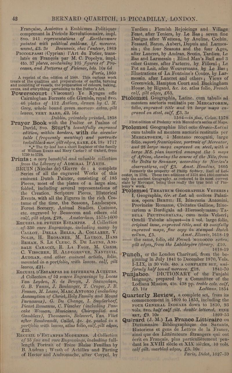  BERN ARD QUARITCH, 15 PICCADILLY, LONDON.  Francaise, Assiettes a Embléemes Politiques comprenant la Période Reyolutionnaire, imp]. Svo. 241 «representations of Harthenware painted with political emblems, hf. morocco, uncut, £3. 8s Beauvais, chez Vauteur, 1869 Piccoipassi (Cyprian) Art du Potier, trans- latés en Francois par M. C. Popelyn, impl. Ato. 37 plates, containing 105 figures of Pro- cesses, and Patterns of Faience, bds. 10s 6d A reprint of the edition of 1548. This curious work treats of the qualities and preparations of earths, turning and moulding of vessels, the preparation of colours, baking, ovens, and everything pertaining to the Potter’s Art. Powerscourt (Viscount) Ye Kynges offe Cairnloghan Forreste offe Glenisla, royal 8vo. 46 plates of 112 Antlers, drawn by C. M. | Grey, whole bound green morocco extra, gilt leaves, VERY RARE, £2, 16s Dublin, privately printed, 1858 Prayer Book with the Psalter or Psalms of David, 8vo. Sturt’s beautifully engraved edition, within borders, with the circular table (frequently wanting) and portraits tooled black mor. gilt edges, RARE, £4.18s 1717 | *,* The fly-leaf has a short Register of the family of William Evans and Mary Carter? of Oxford, from 1739 to 1758. Prints: a very beautiful and valuable collection from the Library of ADMIRAL D’AErH. BRUIN (Nicolas de) Giuvre de: a complete Series of all the engraved Works of this eminent Dutch Painter, consisting of 185 Pieces, most of the plates of a large size, folded, including several representations of the Creation, Scripture Pieces, Historical Events, with all the Figures in the rich Cos- tume of the time, the Seasons, Landscapes, Forest Scenery, Animal Studies, Costume, etc. engraved by Beusecom and. others, old calf, gilt edges, £28. RECUEIL DE PETITES Hstampers. . A Collection of 330 rare Engravings, including many by SOLIS, H. Brosamer, M. Lauron, HAns Bram, S. Le Crierc, 8. DE Launn, ANI- BALE CaRAccr, R.,.La_;-Fage,...M. Coxis, C. VisscuerR, H. ALDEGREVER, NAnreutt, AUDRAN, and other eminent artists, folio, mounted in w portfolio, uel leaves, calf, gilt leaves, £21. Recurt p’ ESTAMPES DE DIFFERENS AUTEURS. A Collection of 52 scarce Engravings by, Lucas Van Leyden, N. de Bruyn, J. Saenredam, G. B. Vanm, J. Boulanger, T. Cruger, J. B. Franco, M. Lasne, Marc Antonio (including Assumption of Christ, Holy Family and Mount Parnassus), G. Du Change, I. Suyderhoef, Picart Romanus, C. Visscher (including Pan- cake Woman, Musicians, Chiropodist and Gamblers), Thomassin, Bolswert, Van Vliet after Rembrandt, Callot, §c. gc. pasted in a portfolio with leaves, atlas folio, calf, gilt edges, 2 0e RecuLIL D’EstTaMPES MODERNES. of 55 fine and rare Engravings, including full- length Portrait of Frére Blaise Feuillan by B. ‘Andran ; Wrath of Achilles and Parting of Hector and Andromache, after Coypel, by |  Tardieu; Flemish Rejoicings and. Village Feast, after Teniers, by Le Bas; seven fine Designs after Watteau, by Aveline, Cochin, Fessard, Baron, Aubert, Dupuis and Larmes- sin; the four Seasons and the four Ages, after Lancret, by Audran, Scotin, Tardieu, Le Bas and Larmessin ; Blind Man’s Buff and 3 other Games, after Parterre, by. Filleeul.; Le Pot au Lait, after Wouvermans, by Le Bas ; messin, after Lancret and others; Views of Greenwich, Hampton Court and Buckingham House, by Rigaud, &amp;c. &amp;e. atlas folio, French calf, gilt edges, £63. Ptolemeei Geographia, Latine, cum tabulis ad mentem auctoris restitutis per MercaTrorEm, folio, engraved title and 28 large maps en- graved on steel, calf, £3. 3s 1584—in fine, Colon. 1578 First edition of Ptolemy with Mercator’s series of Maps. Ptolemzei Geographiz libri octo Greco-Latini cum tabulis ad mentem auctoris restitutis per Merrcoatorem, a Montano recogniti, large folio, superb frontispiece, portrait of Mercator, and 28 large maps engraved on. steel, with a large MS. plan inserted amongst the 5 maps of Africa, shening the course of the Nile, from the Delta to Sennaar, according to Norden’s observations, calf £3. Amst. Hondius, 1605 Formerly the property of Philip Sydney, Earl cf Lei- cester, in 1704. These two editions of 1578 and 1605 contain only the ancient Geography, as restored to its most correct state by Mercator, being thus really the true text of Pto- lemy’s work. Ptolemeei Turarrum GzocRapatm VETERIS: I, Geographia, Gr. et Lat. ad codices Palati- nos, opera Berti: II, Itineraria Antonini, Provincie Romane, Civitates Gallice, Itine- rarium a Burdigala ad Hierosolymam; Ta- BULA PEUTINGERIANA, cum notis Velseri; Ortelii Tabule aliquot—in 1 vol. large folio, original issue, engraved title, and 49 carefully engraved maps, fine copy in stamped. Dutch vellum, £5. Amst. Hizevir, 1618-19 — the same, folio, old French MOROCCO extra, gilt edges, from the Labédoyére library, £10. 1618-19 Punch, or the London Charivari, from the be- ginning in July 1841 to December 1870, Vols. I-LIX, in 30 vols. 4to. A COMPLETE SET, wni- ‘Tormly half bound morocco, £18. 1841-70 Punjabee. DICTIONARY of the Punjabi language, prepared by a Committee of the Lodiana Mission, 4to. 438 pp. treble cols. calf, £3. 108 Lodiana, 1854 Quarterly Review, a complete set, from its commencement in 1809. to 1853, including the FOUR GENERAL INDEXES down to 1850, 93 vols. 8vo. half calf gilt, double lettered, PINE spr, £9. 10s 1809-53 Quérard (J. M.) La France Littéraire ou Dictionnaire Bibliographique. des Savants, Historiens et gens de Lettres de la France, ainsi que des Littérateurs Etrangers qui ont écrit en Francais, plus particuliérement pen- dant les XVIII siécle et XIX siécles, 10 vols. calf gilt, marbled edges, £5. 10s Paris, Didot, 1827-39