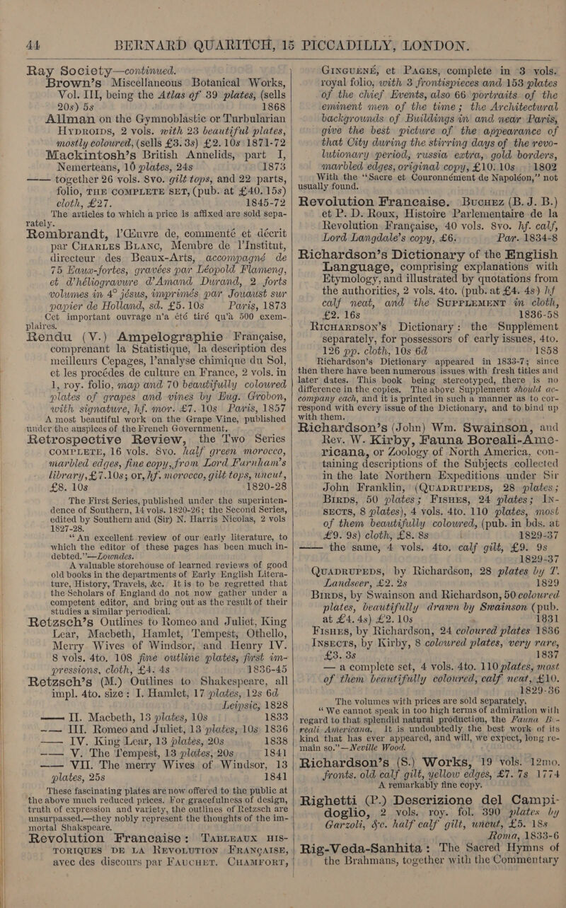       Ray Society—continued. Brown’s Miscellaneous Botanical Works, Vol. UI, being the Atlas of 39 plates, (sells 20s) 5s 1868 Allman on the Gymnoblastic or Turbularian Hyproips, 2 vols. with 23 beautiful plates, mostly coloured, (sells £3. 3s) £2.10s 1871-72 Mackintosh’s British Annelids, part I, Nemerteans, 10 plates, 24s 1873 —— together 26 vols. Svo. gilt tops, and 22 parts, folio, THE COMPLETE SET, (pub. at £40. 15s) cloth, £27. 1845-72 The articles to which a price is affixed are sold sepa- rately. Rembrandt, |’Gsuvre de, commenté et décrit par CHARLES Banc, Membre de ‘VInstitut, directeur des Beaux-Arts, accompagné de 75 Hawo-fortes, gravées par Léopold Flameng, et @héliogravure @’ Amand Durand, 2 forts volumes in 4° jésus, imprimés par Jouaust sur papier de Holland, sd. £5. 10s Paris, 1873 Cet important ouvrage n’a été tiré qu’a 500 exem- plaires. Rendu (V.) Ampelographie Frangaise, comprenant la Statistique, la description des meilleurs Cepages, analyse chimique du Sol, et les procédes de culture en France, 2 vols. in 1, roy. folio, map and 70 beautifully coloured ‘plates of grapes and vines by Hug. Grobon, with signature, hf. mor. £7..10s Paris, 1857 A most beautiful work on the Grape Vine, published under the auspices of the French Government. Retrospective Review, the I'wo Series COMPLETE, 16 vols. 8vo. half green morocco, marbled edges, fine copy, from Lord Farnham’s library, £7.10s; or, hf. morocco, gilt tops, uncut, £8. 10s 1820-28 The First Series, published under the superinten- dence of Southern, 14 vols. 1820- 26; the Second Series, edited by Southern and (Sir) N. Harris Nicolas, 2 vols 1827-28. “An excellent review of our early literature, to which the editor of these pages has been much in- debted.”’—Zowndes. A valuable storehouse of learned reviews of good old books in the departments of Early English Litera- ture, History, Travels, &amp;c. Itis to be regretted that the Scholars of England do not now gather under a competent editor, and bring out as the result of their studies a similar periodical. : F Retzsch’s Outlines to Romeo and Juliet, King Lear, Macbeth, Hamlet, Tempest, Othello, Merry Wives of Windsor, and Henry IV. 8 vols. 4to, 108 fine outline plates, furst wm- pressions, cloth, £4. 4s 1836-45 Retzsch’s (M.) Outlines to Shakespeare, all impl. 4to. size: I. Hamlet, 17 plates, 12s 6d Leipsic, 1828 —— II. Macbeth, 13 plates, 10s 1833 ~— III. Romeo and Juliet, 13 plates, 10s 1836 -—— IV. King Lear, 13 plates, 20s 1838 —— V. The Lempest, 13 plates, 20s 1841 plates, 25s 1841 These fascinating plates are now offered to the public at the above much reduced prices. For gracefulness of design, truth of expression and variety, the outlines of Retzsch are unsurpassed.—they nobly represent the thoughts of the im- mortal Shakspeare, Revolution Francaise: TasLeaux HIs- TORIQUES DE LA ReEvoLuTron FRANCAISE, avec des discours par FaucupT. CHAMFORT,  nner et FaBibas eatipleta in 3 my: royal folio, with 3 frontispieces and 153 plates of the chief Events, also 66 portraits of the eminent men of the time; the Architectwral backgrounds of Buildings in and wear Paris, give the best pictwre of the appearance of that City during the stirring days of the revo- lutionary period, russia extra, gold borders, marbled edges, original copy, £10.10s . 1802 With the ‘‘Sacre et Couronnément de Napoléon,” not usually found. Revolution Francaise. Bucuxz (B. J. B.) et P. D. Roux, Histoire Parlementaire de la Revolution Francaise, 40 vols. 8vo. hf. calf, Lord Langdale’s copy, £6. Par. 1834-8 Richardson’s Dictionary of the English Language, comprising explanations with Etymology, and illustrated by quotations from the authorities, 2 vols, 4to. (pub. at £4. 48) hf calf neat, and the SUPPLEMENT im cloth, 2. LOS 1836-58 Ricwarpson’s Dictionary: the Supplement separately, for possessors of early issues, 4to. 126 pp. cloth, 10s 6d 1858 Richardson’s Dictionary appeared in 1833-7; since then there have been numerous issues with fresh titles and later dates. This book being stereotyped, there is no difference in the copies. The above Supplement should ac- company each, and it is printed in such a manner as to cor- respond with every issue of the Dictionary, and to bind up with them. Richardson’s (John) Wm. Swainson, and Rev. W. Kirby, Fauna Boreali- Ame- ricana, or Zoology of North America, con- taining descriptions of the Subjects collected in the late Northern Expeditions under Sir John Franklin, (QUADRUPEDS, 28 plates; Birps, 50 plates; Fisuys, 24 plates; Iy- sEcTS, 8 plates), 4 vols. 4to. 110 plates, most of them beautifully colowred, (pub. in bds. at £9. 9s) cloth, £8. 88 1829-37 —— the same, 4 vols. 4to. calf gilt, £9. 9s 1829-37 QuUADRUPEDS, by Richardson, 28 plates by T. Landseer, £2. 2s 1829 Birps, by Swainson and Richardson, 50 coloured plates, beautifully drawn by Swainson (pub. at £4. 4s) £2. 10s 1831 Fisnurs, by Richardson, 24 colour ed plates 1836 Insects, by Kirby, 8 colowred plates, very rare, £3.38 1837 — acomplete set, 4 vols. 4to. 110 plates, most of them beautifully coloured, calf neat, £10. 1829-36 The volumes with prices are sold separately, “We cannot speak in too high terms of admiration with regard to that splendid natural production, the Fauna B.- reali Americana. It is undoubtedly the best work of its kind that has ever appeared, and will, we expect, long re- main so.”’—Weville Wood. fronts. old calf gilt, yellow edges, £7. 7s 1774 A remarkably tine copy. Righetti (P.) Descrizione del Campi- doglio, 2 vols. roy. fol. 390 plates by Garzoli, Sc. half calf gilt, wneut, £5. 18s Roma, 1833-6 Rig-Veda-Sanhita : The Sacred Hymns of the Brahmans, tog othe with the Commentary