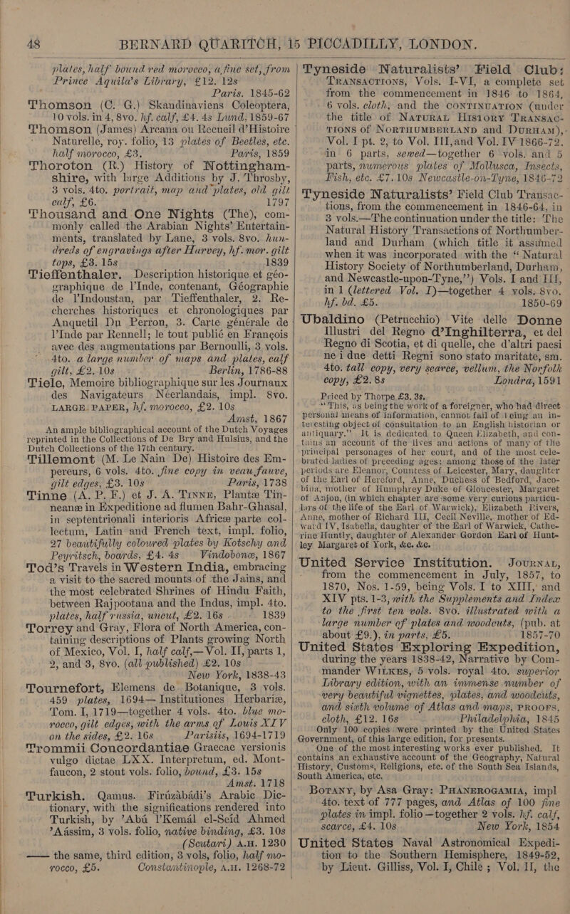  “plates, BME bound yen! morocco, a,fine set, from Prince Aquila’s Library, £12. 12s Paris. 1845-62 Thomson (C. G.) Skandinaviens Coleoptera, 10 vols. in 4, 8vo. hf. calf, £4. 4s Lund, 1859-67 Thomson (James) Arcana ou Recueil d’Histoire Naturelle, roy. folio, 13 plates of Beetles, etc. half morocco, £3. Paris, 1859 Thoroton (R.) History of Nottingham- shire, with large Additions by J. Throsby, 3 vols. 4to. portrait, map and plates, old gilt calf, £6. Lod Thousand and One Nights (The), com- monly called the Arabian Nights’ Entertain- ments, translated by Lane, 3 vols. 8vo. hun- dreds of engravings after Hurvey, hf. mor. gilt tops, £3. 15s 1839 Tieffenthaler. Description historique et géo- eraphique de l’Inde, contenant, Géographie de lIndoustan, par Tieffenthaler, 2. Re- cherches historiques et chronologiques par l’Inde par Rennell; le tout publié en Francois avec des augmentations par Bernoulli, 3 vols. 4to. a large number of maps and plates, calf gilt, £2..10s Berlin, 1786-88 Tiele, Memoire bibliographique sur les Journaux des Navigateurs Neerlandais, impl. 8vo. LARGE. PAPER, hf. morocco, £2. 10s Amst, 1867 An ample bibliographical account of the Dutch Voyages reprinted in the Collections of De Bry and Hulsius, and the Dutch Collections of the 17th century. Tillemont (M. Le Nain De) Histoire des Em- pereurs, 6 vols. 4to. fine copy in veau fauve, gilt edges, £3. 108° Paris, 1738 Tinne (A. P. F.) et J. A. Tinne, Plante Tin- neane in Expeditione ad flumen Bahr-Ghasal, in septentrionali interioris Africee parte col- lectum, Latin and French text, impl. folio, 27 beautifully colowred plates by Kotschy and Peyritsch, boards, £4. 4s Vindobone, 1867 Tod’s Travels in Western India, embracing a visit to the sacred mounts of the Jains, and the most celebrated Shrines of Hindu Faith, between Raj pootana and the Indus, impl. Ato. plates, half russia, uncut, £2. 16s . 1839 Torrey and Gray, Flora of North America, con- taining descriptions of Plants growing North of Mexico, Vol. I, half calf,— Vol. Il, parts 1, 2, and 3, 8vo. (all published) £2, 10s. New York, 1838-43 Tournefort, Elemens de Botanique, 3 vols. 459 plates, 1694— Institutiones Herbariz, Tom. I, 1719—together 4 vols. 4to. blwe mo- rocco, gilt edges, with the arms of Lowis XIV on the sides, £2. 16s Parisiis, 1694-1719 Trommii Concordantiae Graccae versionis vulgo dictae LXX. Interpretum, ed. Mont- faucon, 2 stout vols. folio, bownd, £3. 15s Amst. 1718 Turkish. Qamus. Firizabadi’s Arabic Dic- tionary, with the significations rendered into Turkish, by “Aba T’Kemél el-Seid Ahmed A Assim, 3 vols. folio, native binding, £3. 10s (Scutari) A.w. 1230 —— the same, thir d edition, 3 vols, folio, half mo- rocco, £5. Constantinople, A.H. 1268-72  \ Tyneside Naturalists’ Field Club: Transactions, Vols. I-VI, a complete set from the commencement in 1846 to 1864, 6 vols. cloth, and the CONTINUATION (under the title of Naturat Hisiory TRANsac- TIONS of NORTHUMBERLAND and ate Be Vol. I pt. 2, to Vol. IlI,and Vol. IV 1866-72, in 6 parts, sewed—together 6 vols. and 5 parts, numerous plates of Mollusca, Insects, ish, etc. £7.10s Newcastle-on-Tyne, 1846-72 Tyneside Naturalists’ Field Club Transac- tions, from the commencement in 1846-64, in 3 vols.—The continuation under the title: The Natural History Transactions of Northumber- land and Durham (which title it assumed when it was incorporated with the “ Natural ‘History Society of Northumberland, Durham, and Newcastle-upon-Tyne,’’) Vols. I and Iff, in 1 (lettered Vol. I)—together 4 vols. 8yo. hf. bd. £5. 1850-69 Ubaldino (Petrucchio) Vite delle Donne Illustri del Regno d’?Inghilterra, et del Regno di Scotia, et di quelle, che d’ altri paesi neidue detti Regni sono stato maritate, sm. 4to. tall copy, very searce, vellum, the Norfolk copy, £2. 8s Londra, 1591 Priced by Thorpe £3. 3s, “This, as being the work of a for eigner, aft had direct personal means of inform: ation, cannot fail of Leing an in- teresting object of consultation to an English historian or antiquary.”’ It is dedicated to Queen Elizabeth, and con- tains an account of the lives and actions of many of the principal personages of her court, and of the most cele- brated ladies of preceding ages: among those of the later periods are Eleanor, Countess of Leicester, Mary, daughter of the Earl of Hereford, Anne, Duchess of Bedford, Jaco- bina, mother of Humphrey Duke of Gloucester, Margaret of Anjou, (in which chapter are some very curious particu- lars Of the life of the Earl of Warwick), Elizabeth Rivers, ward IV, Isabella, daughter of the Earl of Warwick, Cathe- rine Huntly, daughter of Alexander Gordon Earl of Hunt- ley Margaret of York, &amp;c. &amp;c. United Service Institution. Journat, from the commencement in July, 1857, to 1870, Nos. 1-59, being Vols. I to XIII, and XIV pts. 1-3, with the Suplements and (Index to the first ten vols. 8vo. illustrated with a large number of plates and woodeuts, (pub. at about £9.), in parts, £5. 1857-70 United States Exploring Expedition, during the years 1838-42, Narrative by Com- mander Witxss, 5 vols. royal 4to. swperior Iibrary edition, with an immense number of very beautiful vignettes, plates, and woodcuts, and sixth volume of Atlas and maps, PROOFS, cloth, £12. 16s Philadelphia, 1845 Only 100 copies were printed by the United States Government, of this large edition, for presents. One of the most interesting works ever published. It contains an exhaustive account of the Geography, Natural History, Customs, Religions, etc. of the South Sea Islands, South America, etc. Borany, by Asa Gray: PHANEROGAMIA, impl dto. text of 777 pages, and Atlas of 100 fine plates in impl. folio —together 2 vols. hf. calf, scarce, £4. 10s New York, 1854 United States Naval Astronomical Expedi- tion to the Southern Hemisphere, 1849-52, by Lieut. Gilliss, Vol. I, Chile ; Vol. II, the