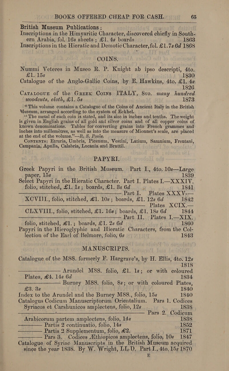  British Museum Publications : Inscriptions in the Himyaritic Char acter, discovered chiefly i in South- ern Arabia, fol. 16s sheets; £1. 4s boards 1868 Inscriptions in the Hieratic and Demotic Character, fol. £1.7s 6d 1868 . COINS. Nummi Veteres in Museo R. P. Knight ab ipso descripti, 4to. £1..15s8 1830 Catalogue of the Anglo- Gallic Coins, by E. Hawkins, 4to. £1. 4s 1826 CatatoauE of the Gruzx Corns ITALY, 8yvo. many hundred woodcuts, cloth, £1. 5s 1873 “This volume contains a Catalogue of the Coins of Ancient Italy in the British Museum, arranged according to the system of Eckhel. ‘¢The metal of each coin is stated, and its size in inches and tenths. The weight is given in English grains of all gold and silver coins and of all copper coins of known denominations. Tables for converting grains into French grammes and inches into millemétres, as well as into the measure of Mionnet’s scale, are placed at the end of the volume.”—R. 8. Poole. Contents: Etruria, Umbria, Picenum, Vestini, Latium, Samnium, Frentani, Campania, Apulia, Calabria, Lucania and Bruttii. PAPYRI. Greek Papyri in the British Museum. Part I., 4to.10s—Large paper, 15s 1839 Select Papyri in the Hieratic Character. Part I. Plates 1—XXXIV. folio, stitched, £1. 1s; boards, £1. 3s 6d 1841 seaease Se ee Cao. Blatos XOCX Ver XCVIIL., folio, stitched, €1. 10s; boards, £1. 12s 6d 1842 a — Plates XCIX.     CLXVIIL., folio, stitched, £1. 16s; boards, £1. 18s 6d 184.4 HH ——— Part II. Plates 1—XIX.     folio, stitched, £1.; boards, £1. 2s 6d 1860 Papyri in the Hieroglyphic and Hieratic Characters, from the Col- lection of the Earl of Belmore, folio, 6s 1843 MANUSCRIPTS. Catalogue of the MSS. formerly F. Hargrave’s, by H. Ellis, 4to. 12s 1818 Arundel MSS. folio, £1. 1s; or with coloured Plates, £4. 14s 6d 1834 —— Burney MSS. folio, 8 or with coloured Plates, £3. 3s 1840 Index to the Arundel and the Burney MSS., folio, 15s 1840 Catalogus Codicum Manuscriptorum Orientalium. Pars 1. Codices Syriacos et Carshunicos amplectens, folio, 12s 1888 $$ ——— . Pars 2. Codicum Arabicorum partem amplectens, folio, 14s . 18388 — Partis 2 continuatio, folio, 14s 1852 Partis 2 Supplementum, folio, £2. 1871 — Pars 3. Codices AAthiopicos ‘amplectens, folio, 10s 1847 Catalogue of Syriac Manuscripts in the British Museum acquired singe the year 1838. By W. Wright, LL.D, Part I., 4to, 15s 1870 | E 