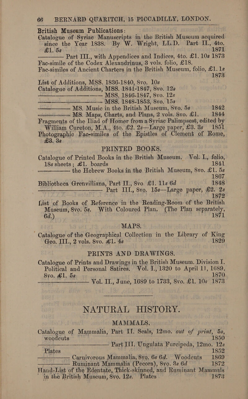 British Museum Publications: since the Year 1838. By W. Wright, LL.D. Part IL, 4to. £1. 5s 1871 Part IIL, with Appendices and Indices, 4to. £1. 10s 1878 Fac- simile of the Codex Alexandrinus, 3 vols. folio’ £18. Fac-similes of Ancient Charters in the British Museum, folio, £1. 1s 1873   List of Additions, MSS. 1836-1840, 8vo. 10s Cea of Additions, MSS. 1841- 1847, 8vo. 12s —_—-—— —— MSS. 1846-1847, 8vo. 12s ee ts MSS) 184811853; 8vo0. 15s MS. Music in the British Museum, Svo. 5s 1842 MS. Maps, Charts, and Plans, 2 vols, 8vo. £1. 1844 Fragments of the Iliad of Homer froma Syriac Palimpsest, edited by William Cureton, M.A., 4to. £2. 2s—Large paper, £3. 3s 1851 Photographic Fac-similes of the Epistles of Clement of Rome, £3. 3   PRINTED BOOKS. Catalogue of Printed Books in the British Museum, Vol. L, folio,      18s sheets ; £1. boards 1841 —_—_—__— the Hebrew Books in the British Museum, 8vo. £1. 5s 1867 Bibliotheca Grenvilliana, Part IT., 8vo. £1. 11s 6d 1848 Part Ut, 8vo, 15s—Large paper, £2. 2s 1872 frist of Books of Reference in the Reading-Room of the Beich Museum, 8vo. 5s. With Coloured Plan. °(The Plan separately, 6d.) 1871 MAPS. Geo. ITT., 2 vols. 8vo. #1. 4s 1829 PRINTS AND DRAWINGS. Catalogue of Prints and Drawings in the British Museum. Division I. Political and Personal Satires. Vol. I., 1320 to April 1], 1689, 8yo. £1, 5s 1870 ree Wiel. LL yd ane, LOS 0071735, 800.4 Las 10/0  NATURAL HISTORY.       MAMMATS, _ Catalogue of Mammalia, Part IT. Seals, 12mo. owt of print, 5s, woodcuts 1850 ————————— Part I]. Ungulata Furcipeda, 12mo. 12s Plates 1852 — Carnivorous Mammalia, 8yo. 6s 6d. Woodcuts 1869 — Ruminant Mammalia (Pecora), 8vo. 8s 6d 1872 Hand- List of the Edentate, Thick- skinned, and Ruminant Mammals in the British Museum, Syo. 12s. Plates . 1873