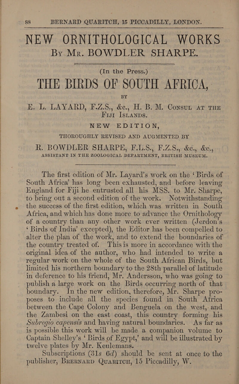      88 BERNARD QUARITCH, 15 PICCADILLY, LONDON. By Mr. BOWDLER SHARPE. (In the Press.) THE BIRDS OF SOUTH AFRICA, E. L. LAYARD, F-.Z.5., A H. B. M. Consun at THE Fut ISLANDS. NEW EDITION, THOROUGHLY REVISED AND AUGMENTED BY R. BOWDLER SHARPE, F.1.S., F.Z.S., &amp;¢., &amp;., ASSISTANT IN THE ZOOLOGICAL DEPARTMENT, BRITISH MUSEUM. The first edition of Mr. Layard’s work on the ‘Birds of - South Africa’ has long been exhausted, and before leaving to bring out a second edition of the work. Notwithstanding the success of the first edition, which was written in South Africa, and which has done more to advance the Ornithology of a country than any other work ever written (Jerdon’s ‘ Birds of India’ excepted), the Editor has been compelled to alter the plan of the work, and to extend the boundaries of the country treated of. Thisis more in accordance with the original idea of the author, who had intended to write a regular work on the whole of the South African Birds, but limited his northern boundary to the 28th parallel of latitude in deference to his friend, Mr. Andersson, who was going to publish a large work on the Birds occurring north of that boundary. In the new edition, therefore, Mr. Sharpe pro- poses to include all the species found in South Africa between the Cape Colony and Benguela on the west,- and the Zambesi on the east coast, this country forming his Subregio capensis and having natural boundaries. As far as is possible this work will be made a companion volume to Captain Shelley’s ‘ Birds of Egypt,’ and will be illustrated by twelve plates by Mr. Keulemans. » Subscriptions (31s 6d) should be sent at once to the publisher, Brernarp Quariron, 15 Piccadilly, W.