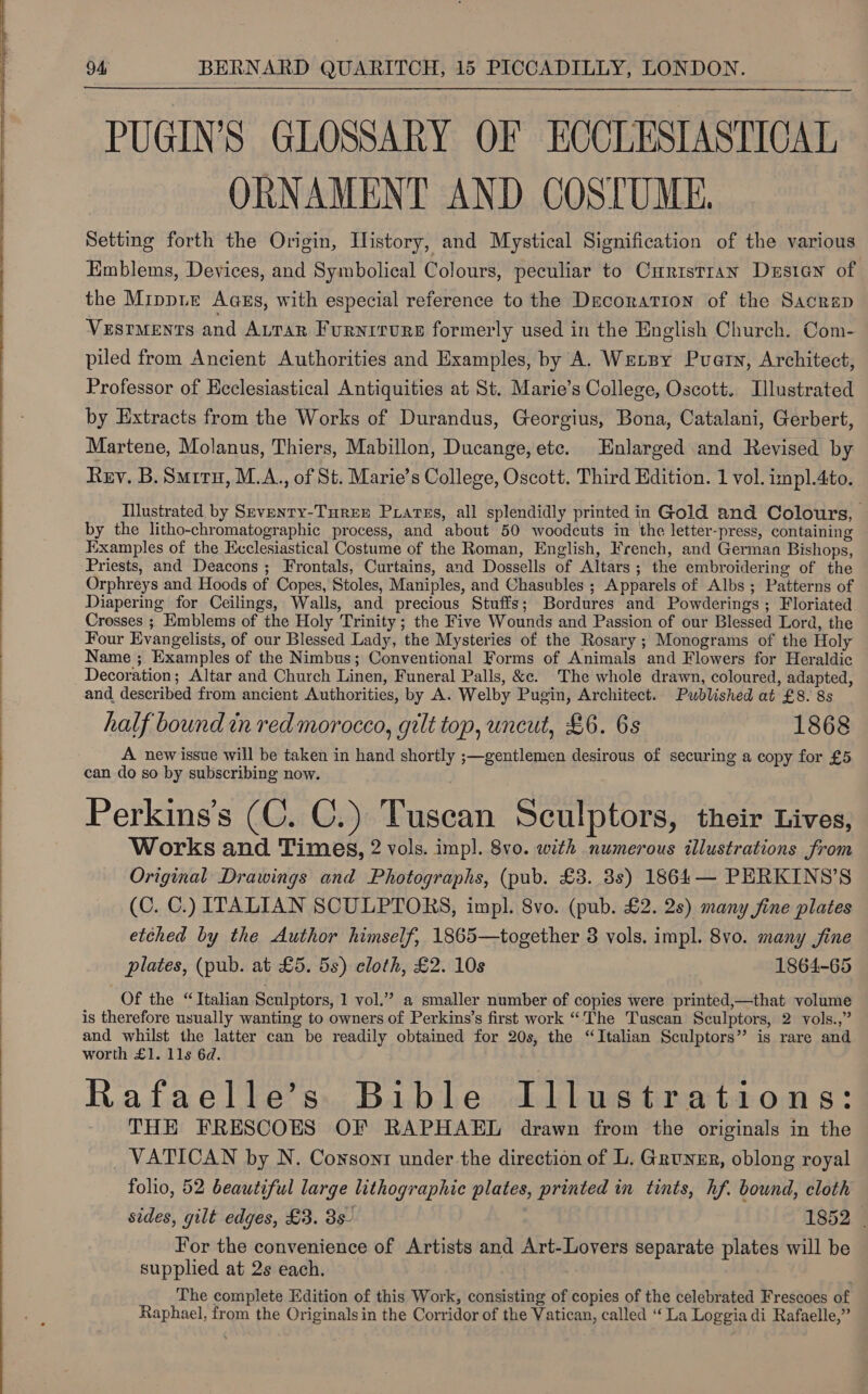    94, BERNARD QUARITCH, 15 PICCADILLY, LONDON. PUGIN’S GLOSSARY OF ECCLESIASTICAL ORNAMENT AND COSTUME. | Setting forth the Origin, History, and Mystical Signification of the various Emblems, Devices, and Symbolical Colours, peculiar to Curistran Desian of the Mippte Agzs, with especial reference to the Decoration of the Sacrep  VesrMents and ALtTar Furniture formerly used in the English Church. Com- piled from Ancient Authorities and Examples, by A. Wensy Puerty, Architect, Professor of Ecclesiastical Antiquities at St. Marie’s College, Oscott. Illustrated by Extracts from the Works of Durandus, Georgius, Bona, Catalani, Gerbert, Martene, Molanus, Thiers, Mabillon, Ducange, etc. Enlarged and Revised by Rey. B. Suiru, M.A., of St. Marie’s College, Oscott. Third Edition. 1 vol. impl.4to. Illustrated by Seventy-Turer Prarss, all splendidly printed in Gold and Colours, by the litho-chromatographic process, and about 50 woodcuts in the letter-press, containing Examples of the Ecclesiastical Costume of the Roman, English, French, and German Bishops, Priests, and Deacons ; Frontals, Curtains, and Dossells of Altars ; the embroidering of the Orphreys and Hoods of Copes, Stoles, Maniples, and Chasubles ; Apparels of Albs; Patterns of Diapering for Ceilings, Walls, and precious Stuffs; Bordures and Powderings ; Floriated Crosses ; Emblems of the Holy Trinity; the Five Wounds and Passion of our Blessed Lord, the Four Evangelists, of our Blessed Lady, the Mysteries of the Rosary ; Monograms of the Holy Name ; Examples of the Nimbus; Conventional Forms of Animals and Flowers for Heraldic Decoration; Altar and Church Linen, Funeral Palls, &amp;e. The whole drawn, coloured, adapted, and described from ancient Authorities, by A. Welby Pugin, Architect. Published at £8. 8s half bound in red morocco, gilt top, uncut, £6. 6s 1868 A new issue will be taken in hand shortly ;—gentlemen desirous of securing a copy for £5 can do so by subscribing now. Perkins’s (C. C.) Tuscan Sculptors, their Lives, Works and Times, 2 vols. imp]. 8vo. with numerous illustrations from Original Drawings and Photographs, (pub. £3. 3s) 1864— PERKINS’S (C. C.) ITALIAN SCULPTORS, impl. 8vo. (pub. £2. 2s) many fine plates etched by the Author himself, 1865—together 3 vols. impl. 8vo. many jine plates, (pub. at £5. 5s) eloth, £2. 10s 1864-65 Of the “Italian Sculptors, 1 vol.” a smaller number of copies were printed,—that volume is therefore usually wanting to owners of Perkins’s first work “The Tuscan Sculptors, 2 vols.,” and whilst the latter can be readily obtained for 20s, the “Italian Sculptors” is rare and worth £1. 11s 6d. Rafaelle’s Bible Illustrations: THE FRESCOES OF RAPHAEL drawn from the originals in the _ VATICAN by N. Coxsont under the direction of L. Grunzr, oblong royal folio, 52 beautiful large lithographic plates, printed in tints, hf. bound, cloth sides, gilt edges, £3. 8s 1852 | For the convenience of Artists and Art-Lovers separate plates will be supplied at 2s each. . The complete Edition of this Work, consisting of copies of the celebrated Frescoes of Raphael, from the Originals in the Corridor of the Vatican, called “La Loggia di Rafaelle,”