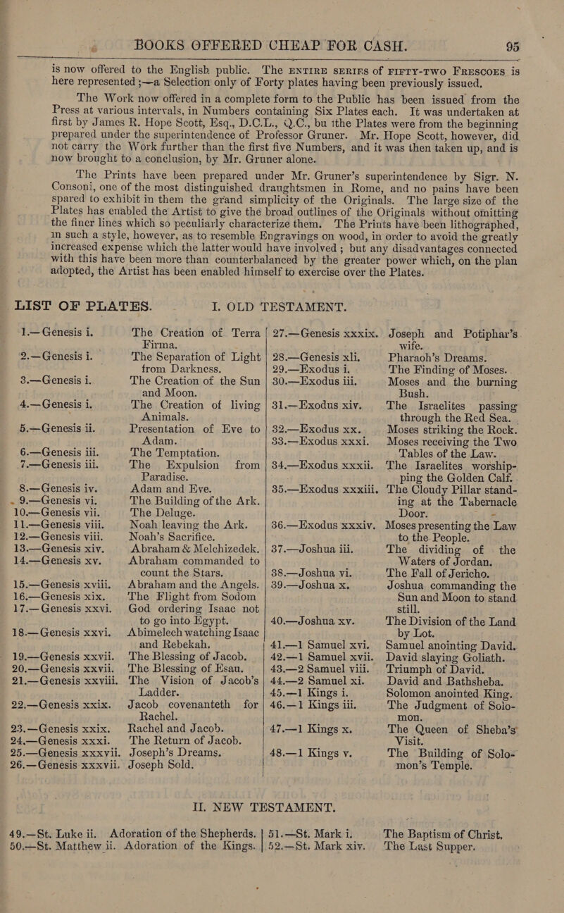 is now offered to the English public. The ENTIRE sERIFs of FIFTY-TWO FRESCOES is here represented ;—a Selection only of Forty plates having been previously issued, The Work now offered in a complete form to the Public has been issued from the Press at various intervals, in Numbers containing Six Plates each. It was undertaken at first by James R. Hope Scott, Esq., D.C.L., .C., bu ithe Plates were from the beginning prepared under the superintendence of Professor Gruner. . Mr. Hope Scott, however, did not carry the Work further than the first five Numbers, and it was then taken up, and is now brought to a conclusion, by Mr. Gruner alone. &amp;   The Prints have been prepared under Mr. Gruner’s superintendence by Sigr. N. Consoni, one of the most distinguished draughtsmen in Rome, and no pains have been spared to exhibit in them the grand simplicity of the Originals. The large size of the Plates has enabled the Artist to give the broad outlines of the Originals without omitting the finer lines which so peculiarly characterize them. The Prints have been lithographed, in such a style, however, as to resemble Engravings on wood, in order to avoid the greatly increased expense which the latter would have involved ; but any disadvantages connected with this have been more than counterbalanced by the greater power which, on the plan adopted, the Artist has been enabled himself to exercise over the Plates. I. OLD TESTAMENT. 1.— Genesis 1. 2.—Genesis i. 3.—Genesis i. 4.— Genesis de 5.— Genesis li. 6.—Genesis iii. 7.—Genesis iii. 8.— Genesis iv. . 9.—Genesis vi. 10.—Genesis vii. 11.—Genesis viii. 12.—Genesis viii. 13.—Genesis xiv. 14.—Genesis xv. 15.—Genesis xviii. 16.—Genesis xix. 17.— Genesis xxvi. 18.— Genesis xxvi. 19.—Genesis xxvii. 20.—Genesis XxVii. 21.—Genesis xxviil. 22,— Genesis xxix. 23.—Genesis xxix. 24.—Genesis xxxi. 49.—St. Luke ii. The Creation of Terra Firma. The Separation of Light from Darkness. The Creation of the Sun and Moon. The Creation of living Animals. Presentation of Eve to Adam. The Temptation. The Expulsion Paradise. Adam and Eve. The. Building of the Ark. The Deluge. Noah leaving the Ark. Noah’s Sacrifice. Abraham &amp; Melchizedek. Abraham commanded to count the Stars. Abraham and the Angels. The Flight from Sodom from to go into Egypt. Abimelech watching Isaac and Rebekah. The Blessing of Jacob. The Blessing of Esau. The Vision of Jacob’s Ladder. Jacob covenanteth for Rachel. Rachel and Jacob. The Return of Jacob. Joseph’s Dreams. Joseph Sold.    27.—Genesis XXxix. 28.—Genesis xli. 29.—Exodus 1. 30.—Exodus iii. 31.—Exodus xiv. 32.— Exodus xx. 33.—Exodus xxxi. 34.—Exodus xxxii. 35.—Exodus xxxiii. 36.—Exodus xxxiyv. 37.—Joshua ili. 388.—Joshua vi. 39.—Joshua x. 40.—Joshua xv. 41.—1 Samuel xvi. 42.—1 Samuel xvii. 43.—2 Samuel viii. 44,—2 Samuel xi. 45.—1 Kings i. 46.—1 Kings iii. 47.—1 Kings x. 48.—1 Kings y. Joseph and Potiphar’s. wife. Pharaoh’s Dreams. The Finding of Moses. Moses and the burning Bush. The Israelites passing through the Red Sea. | Moses striking the Rock. Moses receiving the Two Tables of the Law. The Israelites worship- ping the Golden Calf. The Cloudy Pillar stand- ing at the Tabernacle Door. “wl 2 Moses presenting the Law to the. People. The dividing of Waters of Jordan. The Fall of Jericho. Joshua commanding the ~ Sun and Moon to stand still. The Division of the Land by Lot. Samuel anointing David. David slaying Goliath. Triumph of David. David and Bathsheba. Solomon anointed King. The Judgment of Soio- mon. The Queen of Sheba’s’ Visit. The Building of Solo- mon’s Temple. the The Baptism of Christ, The Last Supper.