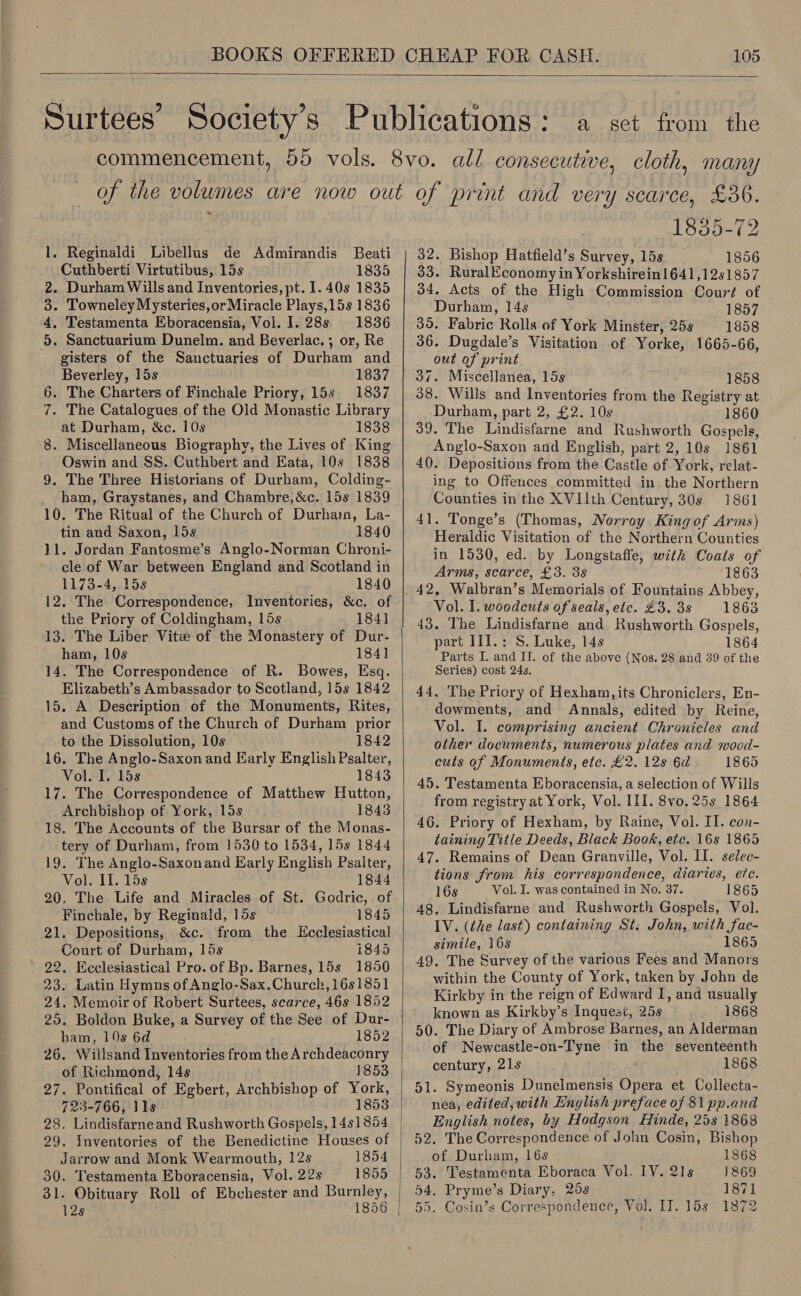 —  = — - Reginaldi Libellus de Admirandis Beati Cuthberti Virtutibus, 15s 1835 . Durham Wills and Inventories, pt. 1. 40s 1835 . Towneley Mysteries,or Miracle Plays,15s 1836 . Testamenta Eboracensia, Vol. 1. 28s 1836 . Sanctuarium Dunelm. and Beverlac. ; or, Re gisters of the Sanctuaries of Durham and Beverley, 15s 1837 6. The Charters of Finchale Priory, 15s 1837 7. The Catalogues of the Old Monastic Library at Durham, &amp;c. 10s 1838 8. Miscellaneous Biography, the Lives of King Oswin and SS. Cuthbert and Eata, 10s 1838 9. The Three Historians of Durham, Colding- ham, Graystanes, and Chambre, &amp;c. 15s 1839 10. The Ritual of the Church of Durham, La- tin and Saxon, lis 1840 11. Jordan Fantosme’s Anglo-Norman Chroni- 1173-4, 15s 1840 12. The Correspondence, Inventories, &amp;c. of the Priory of Coldingham, 15s 184] 13. The Liber Vite of the Monastery of Dur- ham, 10s 184] 14. The Correspondence of R. Bowes, Esq. Elizabeth’s Ambassador to Scotland, 15s 1842 15. A Description of the Monuments, Rites, and Customs of the Church of Durham prior to the Dissolution, 10s 1842 16. The Anglo-Saxon and Early English Psalter, Vol. I. 15s 1843 17. The Correspondence of Matthew Hutton, Archbishop of York, los 1843 18. The Accounts of the Bursar of the Monas- tery of Durham, from 1530 to 1534, 15s 1844 19. The Anglo-Saxonand Early English Psalter, Vol. II. 15s 1844 20. The Life and Miracles of St. Godric, of om 03 tw Finchale, by Reginald, 15s 1845 21. Depositions, &amp;c. from the Ecclesiastical Court of Durham, 15s 1845 22. Ecclesiastical Pro. of Bp. Barnes, 15s 1850 23. Latin Hymns of Anglo-Sax.Church,16s1851 24. Memoir of Robert Surtees, scarce, 46s 1852 25. Boldon Buke, a Survey of the See of Dur- ham, 10s 6d 1852 26. Willsand Inventories from the Archdeaconry of Richmond, 14s 1853 27. Pontifical of Egbert, Archbishop of York, 723-766, J1s 1853 28. Lindisfarneand Rushworth Gospels, 1481854 29. Inventories of the Benedictine Houses of Jarrow and Monk Wearmouth, 12s 1854 30. Testamenta Eboracensia, Vol. 22s 1855 31. Obituary Roll of Ebchester and Burnley,   1835-72 32. Bishop Hatfield’s Survey, 15s 1856 33. RuralEconomy in Yorkshirein1641,12s1857 34, Acts of the High Commission Court of Durham, 14s 1857 35. Fabric Rolls of York Minster, 25s 1858 36. Dugdale’s Visitation of Yorke, 1665-66, out of print 37. Miscellanea, 15s 1858 38. Wills and Inventories from the Registry at Durham, part 2, £2. 10s 1860 39. The Lindisfarne and Rushworth Gospels, Anglo-Saxon and English, part 2, 10s 1861 40. Depositions from the Castle of York, relat- ing to Offences committed in the Northern Counties in the XVIIth Century, 30s 1861 41. Tonge’s (Thomas, Norroy King of Arms) Heraldic Visitation of the Northern Counties in 1530, ed. by Longstaffe, with Coats of Arms, scarce, £3. 3s 1863 42, Walbran’s Memorials of Fountains Abbey, Vol. I. woodcuts of seals, etc. £3. 35 1863 43. The Lindisfarne and Rushworth Gospels, part III.: S. Luke, 14s 1864 Parts I. and IJ. of the above (Nos. 28 and 39 of the Series) cost 24s. dowments, and Annals, edited by Reine, Vol. I. comprising ancient Chronicles and other documents, numerous plates and wood- cuts of Monuments, etc. £2. 12s 6d 1865 45. Testamenta Eboracensia, a selection of Wills from registry at York, Vol. III. 8vo. 25s 1864 46. Priory of Hexham, by Raine, Vol. II. con- taining Title Deeds, Black Book, etc. 16s 1865 47. Remains of Dean Granville, Vol. Il. selec- tions from his correspondence, diaries, ete. 16s Vol. I. was contained in No. 37. 1865 48. Lindisfarne and Rushworth Gospels, Vol. IV. (the last) containing St. John, with fac- simile, 168 1865 49. The Survey of the various Fees and Manors within the County of York, taken by John de Kirkby in the reign of Edward I, and usually known as Kirkby’s Inquest, 25s 1868 50. The Diary of Ambrose Barnes, an Alderman of Newcastle-on-Tyne in the seventeenth century, 21s 1868 51. Symeonis Dunelmensis Opera et Collecta- nea, edited, with English preface of 81 pn.and English notes, by Hodgson Hinde, 25s 1868 52. The Correspondence of John Cosin, Bishop of Durham, 16s 1868 53. Testamenta Eboraca Vol. IV. 21s 1869 54. Pryme’s Diary, 25s 1871 55. Cosin’s Correspondence, Vol. IT. 15s 1872