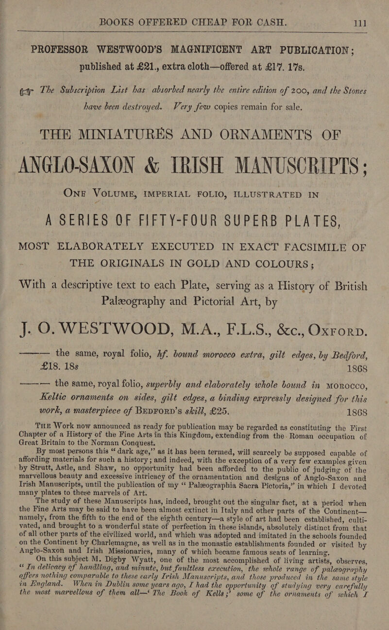 PROFESSOR WESTWOOD’S MAGNIFICENT ART PUBLICATION ; ? published at £21., extra cloth—offered at £1'7. 17s. g¢- The Subscription List has absorbed nearly the entire edition of 200, and the Stones have been destroyed. Very few copies remain for sale. THE MINIATURES AND ORNAMENTS OF ANGLO-SAXON & IRISH MANUSCRIPTS; OnE VOLUME, IMPERIAL FOLIO, ILLUSTRATED IN A SERIES QF FIFTY-FOUR SUPERB PLATES, MOST. ELABORATELY EXECUTED IN EXACT FACSIMILE OF THE ORIGINALS IN GOLD AND COLOURS; With a descriptive text to each Plate, serving as a History of British Palzography and Pictorial Art, by J. O. WESTWOOD, M.A., F.L.S., &c., Oxrorp. ——— the same, royal folio, Af. bound morocco extra, gilt edges, by Bedford, £18. 18s 1868 ——--— the same, royal folio, superbly and elaborately whole bound in MOROCCO, Keltic ornaments on sides, gilt edges, a binding expressly designed for this work, a masterpiece of BEDFORD’S skill, £25. 1868 THE Work now announced as ready for publication may be regarded as constituting the First Chapter of a History of the Fine Arts in this Kingdom, extending from the. Roman occupation of Great Britain to the Norman Conquest. By most persons this “ dark age,” as it has been termed, will scarcely be supposed capable of affording materials for such a history ; and indeed, with the exception of a very few examples given by Strutt, Astle, and Shaw, no opportunity had been afforded to the public of judging of the marvellous beauty and excessive intricacy of the ornamentation and designs of Anglo-Saxon and Trish Manuscripts, until the publication of my ‘ Paleographia Sacra Pictoria,” in which I devoted many plates to these marvels of Art. The study of these Manuscripts has, indeed, brought out the singular fact, at a period when the Fine Arts may be said to have been almost extinct in Italy and other parts of the Continent— namely, from the fifth to the end of the eighth century—a style of art had been established, culti- vated, and brought to a wonderful state of perfection in these islands, absolutely distinct from that of all other parts of the civilized world, and which was adopted and imitated in the schools founded on the Continent by Charlemagne, as well as in the monastic establishments founded or visited by Anglo-Saxon and Irish Missionaries, many of which became famous seats of learning. On this subject M. Digby Wyatt, one of the most accomplished of living artists, observes, “In delicacy of handling, and minute, but faultless execution, the whole range of paleography offers nothing comparable to these carly Irish Manuscripts, and those produced in the same style in Tingland. When in Dublin some years ago, I had the opportunity. of studying very carefully the most marvellous of them all— The Book of Kells ;’ some of the ornaments of which I