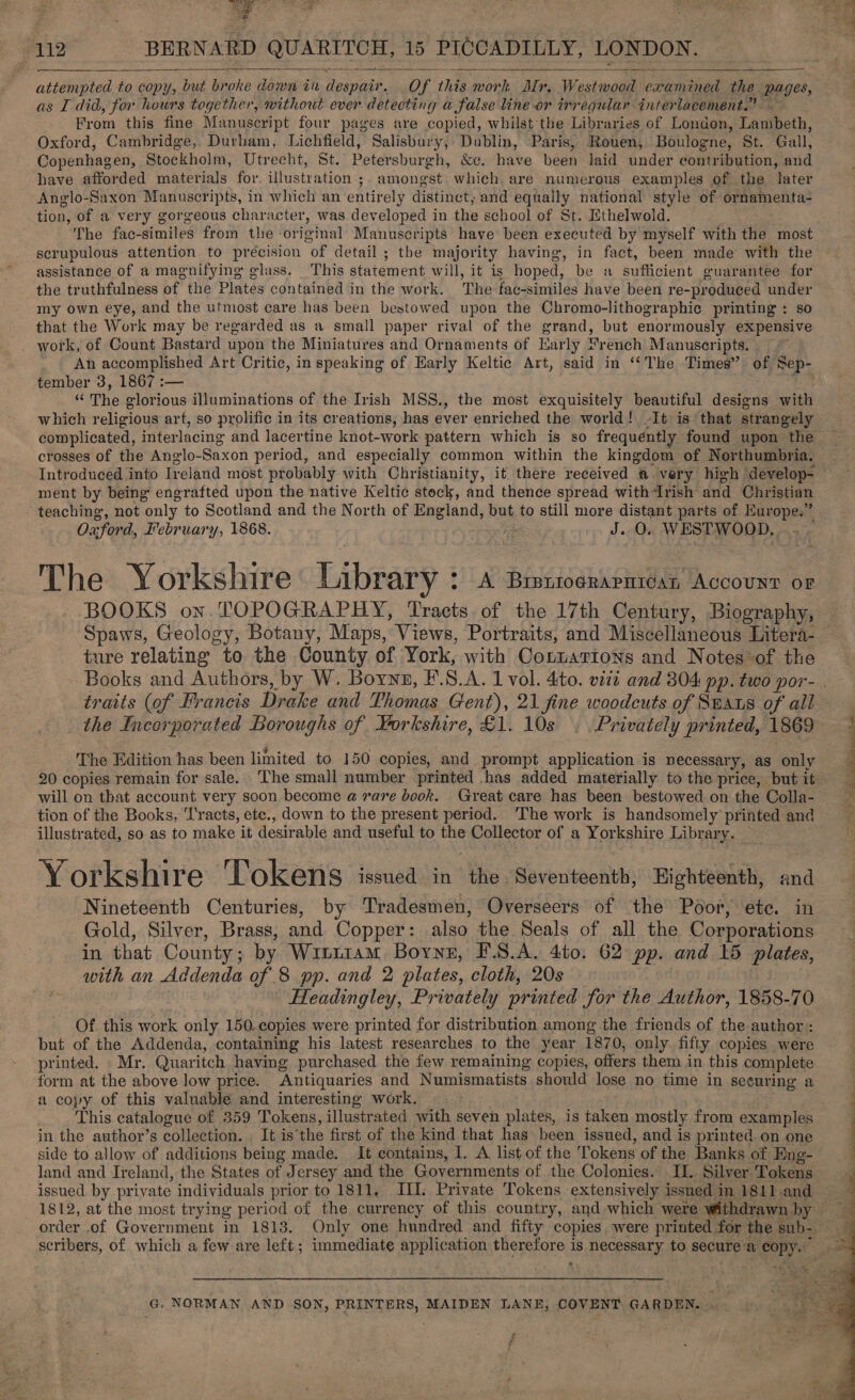  attempted to copy, but broke down in despair. Of this work, Mr. Westwood examined the pages, : as I did, for hours together, without ever detecting a false line or irregular interlacement.” ~ From this fine Manuscript four pages are copied, whilst the Libraries of London, Lambeth, Oxford, Cambridge, Durham, Lichfield, Salisbury, Dublin, Paris, Rouen, Boulogne, St. Gall, Copenhagen, Stockholm, Utrecht, St. Petersburgh, &amp;c. have been laid under contribution, and have afforded materials for. illustration ;. amongst: which. are numerous examples of the later Anglo-Saxon Manuscripts, in which an entirely distinct, and equally national style of ornamenta- tion, of a very gorgeous character, was developed in the school of St. Ethelwold. ‘The fac-similes from the original Manuscripts have been executed by myself with the most scrupulous attention to precision of detail ; the majority having, in fact, been made with the assistance of a magnifying glass. This statement will, it is hoped, be a sufficient guarantee for the truthfulness of the Plates contained in the work. The fac-similes have been re-produced under my own eye, and the utmost care has been bestowed upon the Chromo-lithographic printing : so that the Work may be regarded as a small paper rival of the grand, but enormously expensive work, of Count Bastard upon the Miniatures and Ornaments of Karly French Manuscripts. An accomplished Art Critic, in speaking of Early Keltic Art, said in ‘‘The Times” of Sep- tember 3, 1867 :-— . oa “ The glorious illuminations of the Irish MSS., the most exquisitely beautiful designs with which religious art, so prolific in its creations, has ever enriched the world! -It is that strangely — complicated, interlacing and lacertine knot-work pattern which is so frequéntly found upon the crosses of the Anglo-Saxon period, and especially common within the kingdom of Northumbria. Introduced into Ireland most probably with Christianity, it there received @ very high develop- ment by being engrafted upon the native Keltic stock, and thence spread withrish and Christian teaching, not only to Scotland and the North of England, but to still more distant parts of Europe.” Oxford, February, 1868. es J. O. WESTWOOD, The Yorkshire Library &gt; A BrerogRapatcan Account OF BOOKS on. TOPOGRAPHY, Tracts of the 17th Century, Biography, Spaws, Geology, Botany, Maps, Views, Portraits, and Miscellaneous Litera- ture relating to the County of York, with OCotzarions and Notes of the Books and Authors, by W. Borns, F.S.A. 1 vol. 4:to. viii and 304 pp. two por- . traits (of Francis Drake and Thomas Gent), 21 fine woodcuts of Spas of all the Incorporated Boroughs of Yorkshire, £1. 10s . Privately printed, 1869 * The Edition has been limited to 150 copies, and prompt application is necessary, as only 20 copies remain for sale. ‘The small number printed has added materially to the price, but it will on that account very soon become a rare book. Great care has been bestowed on the Colla- tion of the Books, ‘Tracts, etc., down to the present period. ‘The work is handsomely printed and illustrated, so as to make it desirable and useful to the Collector of a Yorkshire Library. — ts Yorkshire Tokens issued in the Seventeenth, Highteenth, and Nineteenth Centuries, by Tradesmen, Overseers of the Poor, ete. in Gold, Silver, Brass, and Copper: also the Seals of all the Corporations in that County; by Witi1am Boyne, F.S.A. 4to. 62 pp. and 15 plates, with an Addenda of 8 pp. and 2 plates, cloth, 20s Headingley, Privately printed for the Author, 1858-70 Of this work only 150. copies were printed for distribution among the friends of the author : but of the Addenda, containing his latest researches to the year 1870, only fifty copies were printed. Mr. Quaritch having purchased the few remaining copies, offers them in this complete form at the above low price. Antiquaries and Numismatists should lose no time in seeuring a a copy of this valuable and interesting work. This catalogue of 359 Tokens, illustrated with seven plates, is taken mostly from examples in the author’s collection. It is the first of the kind that has been issued, and is printed on one side to allow of additions being made. It contains, I. A list of the Tokens of the Banks of Hng- : land and Ireland, the States of Jersey and the Governments of the Colonies. I. Silver Tokens issued by private individuals prior to 1811, III. Private Tokens extensively issued in 18lland ~ 1812, at the most trying period of the currency of this country, and which were withdrawn by order .of Government in 1813. Only one hundred and fifty copies were printed for the sub- scribers, of which a few are left; immediate application therefore is necessary to secure a copy. ~~  G. NORMAN AND SON, PRINTERS, MAIDEN LANE, COVENT GARDEN. . rs fF z