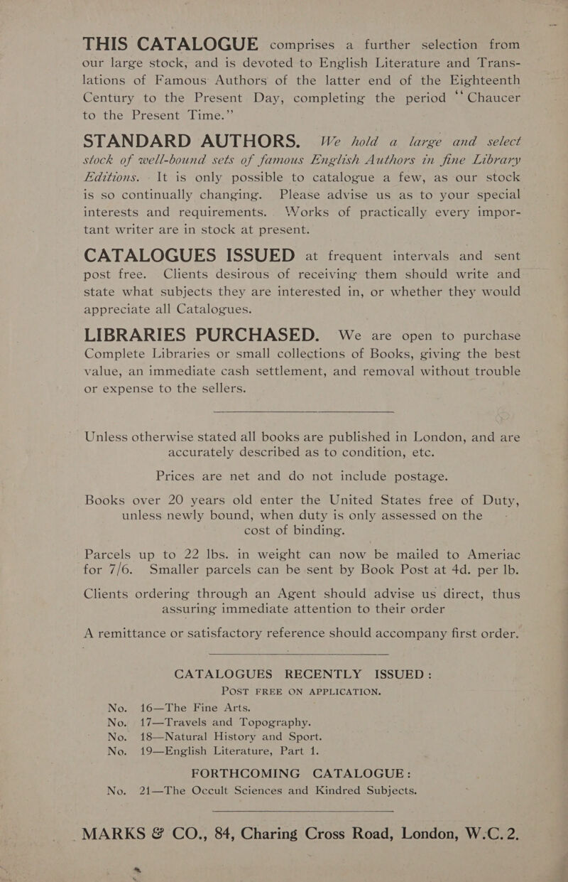 THIS CATALOGUE comprises a further selection from our large stock, and is devoted to English Literature and Trans- lations of Famous Authors of the latter end of the Eighteenth Century to the Present Day, completing the period “‘ Chaucer to the Present Time.” STANDARD AUTHORS. VWe hold a large and select stock of well-bound sets of famous English Authors in fine Library Editions. - It is only possible to catalogue a few, as our stock is so continually changing. Please advise us as to your special interests and requirements.. Works of practically every impor- tant writer are in stock at present. CATALOGUES ISSUED at frequent intervals and sent post free. Clients desirous of receiving them should write and state what subjects they are interested in, or whether they would appreciate all Catalogues. LIBRARIES PURCHASED. We are open to purchase Complete Libraries or small collections of Books, giving the best value, an immediate cash settlement, and removal without trouble or expense to the sellers.  Unless otherwise stated all books are published in London, and are accurately described as to condition, etc. Prices are net and do not include postage. Books over 20 years old enter the United States free of Duty, unless newly bound, when duty is only assessed on the cost of binding. Parcels up to 22 Ibs. in weight can now be mailed to Ameriac for 7/6. Smaller parcels can be sent by Book Post at 4d. per lb. Clients ordering through an Agent should advise us direct, thus assuring immediate attention to their order A remittance or satisfactory reference should accompany first order.  CATALOGUES RECENTLY ISSUED: POST FREE ON APPLICATION. No. 16—The Fine Arts. No. 17—Travels and Topography. No. 18—Natural History and Sport. No. 19—English Literature, Part 1. FORTHCOMING CATALOGUE: No. 2{1—The Occult Sciences and Kindred Subjects.  MARKS &amp; CO., 84, Charing Cross Road, London, W.-C. 2. *