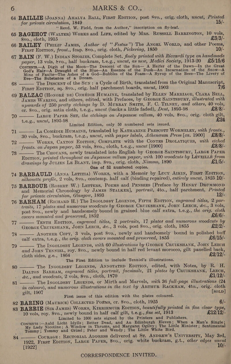 64 BAILLIE (Joanna) Anatya Bau, First Epirion, post &amp;vo., orig. cloth, wneut, Printed for private curculation, 1849 15/- “Revd. W. Field, from the Author,’’ inscription on fly-leaf. 65 BAGEHOT (Watrter) Works and Lirs, edited by Mrs. RussELL BARRINGTON, 10 vols, 8vo., cloth, 1915 £3/3/- 66 BAILEY (Pure James, Author of ‘‘ Festus”) The ANGEL WoRLD, and other Poems, Frrst Eprrion, front., feap. 8vo., orig. cloth, Pickering, 1850 10/- 67 BAIN (F. W.) Inp1an Storres, Complete Set, finely printed with Riccardi type on handmade paper, 13 vols, &amp;vo., half buckram, t.e.g., uncut, as new, Medics Socrety, 1913-20 £5/15/6 Contents.—A Digit of the Moon—The Descent of the Sun— A Heifer of the Dawn—In the Great God’s Hair—A Draught of the Blue—An Essence of the Dusk—An Incarnation of the Snow—A Mine of Faults—The Ashes of a God—Bubbles of the Foam—A Syrup of the Bees—The Livery of Eve—The Substance of a Dream. . The Descent of the Sun: a Cycle of Birth, translated from the Original Manuscript, First Eprtion, sq. 8vo., orig. half parchment boards, uncut, 1903 7/6 69 BALZAC (Honor pr) Comépre Humaine, translated by Enten Marriace, CLARA BELL, James WARING, and others, edited, with Prefaces, by GEORGE SAINTSBURY, illustrated woth upwards of 250 pretty etchings by D. Murray SMITH, F. C. Tinney, and others, 40 vols, cr. 8vo., orig. satin cloth, t.e.g., uncut (backs a little faded), Dent, 1895-98 £8/8/- Larce PAPER Set, the etchings on Japanese vellum, 40 vols, 8vo., orig. cloth gilt, t.e.g., uncut, 1895-98 £94 Limited Edition, only 50 numbered sets issued. La Com#piz Humarne, translated by KATHARINE Prescott WORMELEY, with fronts., 30 vols, Svo., buckram, t.e.g., uncut, with paper labels, Atheneum Press [ca. 1900] £8/8/- Works, Caxton Eprtion, CoMPLETE with the ConTks DROLATIQUES, with etched fronts. on Japan paper, 53 vols, 8vo., cloth, t.e.g., wncut [1900] £8/8/- The Cuovans, newly translated into English by GrorcE SaintspuRy, LARGE PAPER Epririon, printed throughout on Japanese vellum paper, with 100 woodcuts by LEVEILLE from drawings by JULIEN Le BLANT, imp. 8vo., orig. cloth, Nemmo, 1890 £1/5/- One of 52 numbered copies. 74 BARBAULD (Anna Letitia) Works, with a Memoir by Lucy Arkin, Frrst Epirion, silhouette profile, 2 vols, 8vo., contemp. half calf (binding repaired), entirely uncut, 1825 10/- 75 BARBOUR (Rozert W.) Lerrers, Porms and Prnsezs [Preface by Henry DrRumMMonpD and Memorial Chronology by JAMES STALKER], portrazt, 4to., half parchment, Printed for private circulation, Glasgow, 1893 12/- 6 BARHAM (Ricuarp H.) The Incoupssy Lecenps, Firru Eprrion, engraved tatles, 2 por- traits, 17 plates and numerous woodcuts by GEORGE CRUIKSHANK, JOHN Lencu, éc., 3 vols, post 8vo., newly and handsomely bound in grained blue calf extra, t.e.g., the orzg. cloth £6 68  70   71 72 73     covers mounted and preserved, 1852 /6/- 77 Trentu Eprrion, engraved titles, 2 portraits, 17 plates and numerous woodcuts by GEORGE CRUIKSHANK, JOHN LEECH, &amp;c., 3 vols, post 8vo., orig. cloth, 1855 } £2/2/- 78 __ AnotueR Copy, 3 vols, post 8vo., newly and handsomely bound in polished buff calf extra, t.e.g., the orig. cloth covers mounted and preserved, 1855 £6/15/- 79 The IncoLpsBy LEGENDS, wth 60 dlustrations by GEORGE CRUIKSHANK, JoHN LEECH  and Joun TENNIEL, roy. 8vo., newly bound in half red levant morocco, gilt panelled back, cloth sides, g.e., 1864 © £2/12/- The First Edition to include Tenniel’s illustrations. The INGoLDsBY LEGENDS, ANNOTATED Epirion, edited, with Notes, by R. H. Daron BarHam, engraved titles, portrait, facsimile, 21 plates by CRUIKSHANK, LEECH, éc., and woodcuts, 2 vols, 8vo., cloth, 1870 £1/12/- 80   81 The INGoLDSBY LEGENDS, or Mirth and Marvels, with 36 full-page dlustrations (24 in colours), and numerous tlustrations in the text by ARTHUR RackuaM, 4to., orig. cloth gilt, 1907 [SOLD] First issue of this edition with the plates coloured. 82 BARING (Maurice) CoLLEcTED Porns, er. 8vo., cloth, 1925 6/- 83 BARRIE (Sir James) Works, Krrriemuir Epririon, beautifully printed in fine clear type, 10 vols, roy. 8vo., newly bound in half calf gilt, t.e.g., fine seé, 1913 £12/12/- ¢ Limited to 1000 sets signed by the Printers and Publishers. Contents :—Auld Licht Idylls; Better Dead, and An Edinburgh Eleven; When a Man’s Single; My Lady Nicotine; A Window in Thrums, and Margaret Ogilvy; The Little Minister ; Sentimental Tommy; Tommy and Grizel; Peter and Wendy; The Little White Bird. CourAcE: RECTORIAL ADDRESS delivered at St. ANDREW'S UNIversity, May 3rd, 1922, Frrst Epition, LAkGE Paper, 8vo., orig. white buckram, g.t., other edges uncut [1922] 10/- 84 