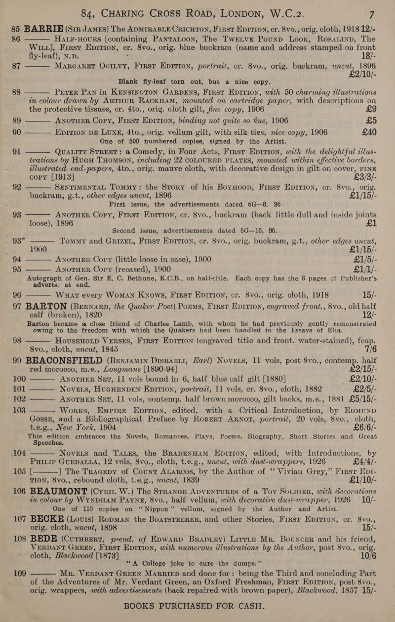 85 BARRIE (Sir Jamzs) The ADMIRABLE CRICHTON, First Epirioy, cr. 8vo., orig. cloth, 1918 12/-     89       86 HALF-HOURS [containing PanTanoon, The TwEtve Pounp Loox, Rosantnp, The Witz], Frrst Epirion, cr. 8vo., orig. bine: buckram (name and address stamped on front fly-leaf), N.D. 18/- 87 MARGARET Chee Frrst EDITION, portrast, cr. 8vo. , orig. buckram, eat, 1896 £2/10/- Blank fly-leaf torn out, but a nice copy. ' 88 PETER PAN in KENSINGTON GARDENS, First Epition, with 50 charming clustrations wn colour drawn by ARTHUR RACKHAM, mounted on cartridge paper, with descriptions on the protective tissues, cr. 4to., orig. cloth gilt, fine copy, 1906 ; ANOTHER Copy, First Epirion, binding not quite so fine, 1906 £5 90 Epition DE Luxe, 4to., orig. vellum gilt, with silk ties, nice copy, 1906 £40 i One of 500 numbered copies, signed by the Artist. 91 QUALITY STREET: a Comedy, in Four Acts, Frrst Epition, with the delightful clus- tratzons by Hueu THomson, zncluding 22 COLOURED PLATES, mounted within effective borders, wllustrated end-papers, 4to., orig. mauve cloth, with decorative design in gilt on cover, FINE copy [1913] £3/3/- 92 SENTIMENTAL Tommy: the Story of his BoyHoop, First Epirion, cr. 8vo., orig. buckram, g.t., other edges uncut, 1896 £1/15/- ‘ First issue, the advertisements dated 6G—8. 96 93 ANOTHER Copy, First Epirion, cr. 8vo., buckram (back little dull and inside joints loose), 1896 Second issue, advertisements dated 6G—10, 96. 93* Tommy and GrRiIzEL, First Epirion, cr. 8vo., orig. buckram, g.t., other edges uncut, ; 1960 7 £1/15/- 94 ANOTHER Copy (little loose in case), 1900 £1/5/- 95 ANOTHER Copy (recased), 1900 £1/1/-  Autograph of Gen. Sir EH. C. Bethune, K.C.B., on half-title. Each copy has the 8 pages of Publisher’s adverts. at end.  96 WHat every WoMAN Knows, First Epirion, cr. 8vo., orig. cloth, 1918 15/- 97 BARTON (BeErnarp, the Quaker Poet) PoEms, First Epirion, engraved front., 8vo., old half calf (broken), 1820 12/- Barton became aj close friend of Charles Lamb, with whom he had previously gently remonstrated owing to the freedom with which the Quakers had been handled in the Essays of Elia. HovusEHOLD VERSES, Frrst Epirion (engraved title and front. water-stained), fcap. 8vo., cloth, wnceut, 1845 99 BEACONSFIELD (Bensamin Disrazwi, Harl) Novets, 11 vols, post 8vo., contemp. half 98       red morocco, m.e., Longmans [1890-94] £2/15/- 100 ANOTHER SET, 11 vols bound in 6, half blue calf gilt [1880] £2/10/- 101 -——— NoveLs, HUGHENDEN EpITIon, portrazt, 11 vols, er. 8vo., cloth, 1882 £2/5/- 102 ANOTHER SET, 11 vols, contemp. half brown morocco, gilt backs, m.e., 1881 £5/15/- 103 Works, Empire Epition, edited, with a Critical Introduction, by EpmuNnpD GossE, and a Bibliographical Preface by RoBERT ARNOT, portrait, 20 vols, 8vo., cloth, t.e.g., New York, 1904 £6/6/- This edition embraces the Novels, Romances, Plays, Poems, Biography, Short Stories and Great Speeches. 104 Noveits and Tass, the BRaADENHAM EnpiTIoN, edited, with Introductions, by PHILIP GUEDALLA, 12 vols, 8vo., cloth, t.e.g., wncut, with dust-wrappers, 1926 £4/4/- 105 [ ] The TracEpy of Count ALARcos, by the Author of ‘‘ Vivian Grey,” Frrst Ept- TION, 8vo., rebound cloth, t.e.g., wncwt, 1839 £1/10/- 106 BEAUMONT (Cvyrit W.) The Strange ADVENTURES of a Toy SOLDIER, with decorations in colour by WYNDHAM Paynes, 8vo., half vellum, wth decorative dust-wrapper, 1926 10/- One of 110 copies ‘on ‘“‘ Nippon” vellum, signed by the Author and Artist. 107 BECKE (Louis) RopmAn the BoaTSTEERER, and other Stories, Frrst Epirion, cr. 8vo., ‘orig. cloth, wncut, 1898 15/- 108 BEDE (Curupert, peeud. of Epwarp Branuey) Lirrte Mr. Bouncer and his friend, VERDANT GREEN, First EDITION, with numerous illustrations by the Author, post 8vo., orig. cloth, Blackwood [1873] 10 “A College joke to cure the dumps.” Mr. VERDANT GREEN MARRIED and done for: being the Third and concluding Part of the Adventures of Mr. Verdant Green, an Oxford Freshman, First Epirson, post 8vo., orig. wrappers, with advertisements (back repaired with brown paper), Blackwood, 1857 15/- - 109 