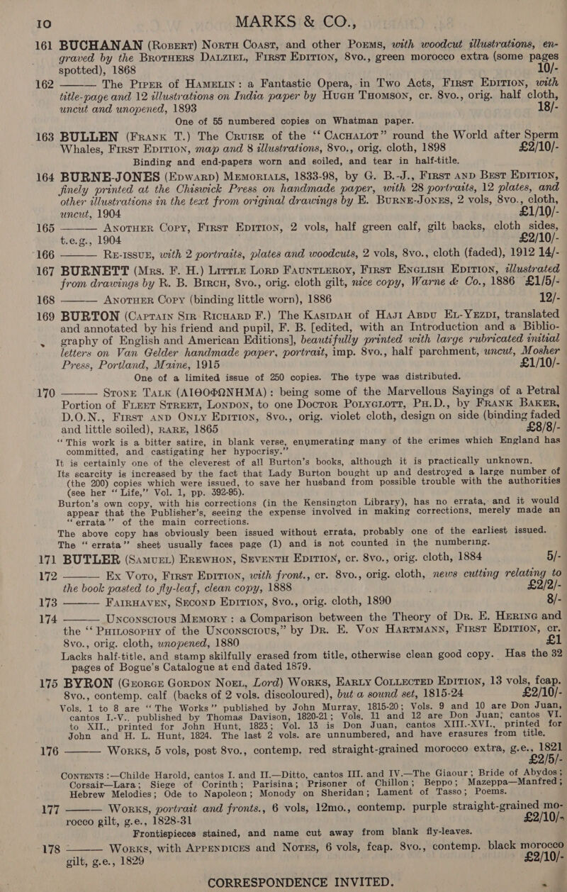 161 BUCHANAN (Rozert) Nortx Coast, and other Porms, with woodcut illustrations, en- graved by the Brotuers DauzieL, Frrst Epirion, 8vo., green morocco extra (some pages spotted), 1868 ae . 10/- — The Prrer of Hamein: a Fantastic Opera,-in Two Acts, First Epirion, with title-page and 12 illustrations on India paper by Huan Tomson, cr. 8vo., orig. half cloth, uncut and unopened, 1893 18/- One of 55 numbered copies on Whatman paper. 163 BULLEN (Frank T.) The Cruise of the ‘‘ CacHaLot” round the World after Sperm Whales, First Eprrion, map and 8 illustrations, 8vo., orig. cloth, 1898 £2/10/- Binding and end-papers worn and soiled, and tear in half-title. 164 BURNE-JONES (Epwarp) MemoriAzs, 1833-98, by G. B.-J., First anp Best Epition, finely printed at the Chiswick Press on handmade paper, with 28 portraits, 12 plates, and other illustrations tn the teat from original drawings by E. BurnE-JonEs, 2 vols, 8vo., cloth, 162    uncut, 1904 £1/10/- 165 — Awnotuer Copy, First Epition, 2 vols, half green calf, gilt backs, cloth sides, t.e.g., 1904 | ~ £2/10/- “166 — RE-ISsuE, with 2 portratts, plates and woodcuts, 2 vols, 8vo., cloth (faded), 1912 14/- 167 BURNETT (Mrs. F. H.) Lirrie Lorp Fauntieroy, First Enexisn Eprtion, zllustrated from drawings by R. B. Brrcu, 8vo., orig. cloth gilt, nice copy, Warne &amp; Co., 1886 £1/5/- 168 ——— AnotueER Copy (binding little worn), 1886 12/- 169 BURTON (Caprarn Str Ricnarp F.) The Kasrpan of Hast Appu Ex-Yezp1, translated and annotated by his friend and pupil, F. B. [edited, with an Introduction and a Biblio- . graphy of English and American Editions], beautifully printed with large rubricated initial letters on Van Gelder handmade paper, portrait, imp. 8vo., half parchment, wncut, Mosher Press, Portland, Maine, 1915 £1/10/- One of a limited issue of 250 copies. The type was distributed. — Sronre TALK (AIGO®@QNHMA): being some of the Marvellous Sayings of a Petral Portion of Fiert Strext, Lonpon, to one Docror Potyenott, Pu.D., by FRanK Baker, D.O.N., First anp Onuiy Epirton, 8vo., orig. violet cloth, design on side (binding faded and little soiled), RARE, 1865 £8/8/- “This work is a bitter satire, in blank verse, enumerating many of the crimes which England has committed, and castigating her hypocrisy.” It is certainly one of the cleverest of all Burton’s books, although it is practically unknown. Its scarcity is increased by the fact that Lady Burton bought up and destroyed a large number of (the 200) copies which were issued, to save her husband from possible trouble with the authorities (see her ‘‘ Life,’? Vol. 1, pp. 392-95). Burton’s own copy, with his corrections (in the Kensington Library), has no errata, and it would appear that the Publisher’s, seeing the expense involved in making corrections, merely made an “errata ’’ of the main corrections. The above copy has obviously been issued without errata, probably one of the earliest issued. The ‘ errata’’ sheet usually faces page (1) and is not counted in the numbering. 171 BUTLER (Samvzt) Erewnoy, Seventy Epirioy, cr. 8vo., orig. cloth, 1884 5/- 172 — Ex Voto, First Eprrion, with front., er. 8vo., orig. cloth, news cutting relating to the book pasted to fly-leaf, clean copy, 1888 £2/2/- FAIRHAVEN, SECOND Eprttion, 8vo., orig. cloth, 1890 8/- — Unconscious Memory : a Comparison between the Theory of Dr. E. Herine and the ‘‘ Putnosopuy of the Unconscious,” by Dr. E. Von Hartmann, First EDITION, cr. 8vo., orig. cloth, wropened, 1880 Lacks half-title, and stamp skilfully erased from title, otherwise clean good copy. Has the 32 pages of Bogue’s Catalogue at end dated 1879. 175 BYRON (Grorcs Gorpon Nort, Lord) Works, Earty CottectepD Epition, 13 vols, feap. 8vo., contemp. calf (backs of 2 vols. discoloured), but a sound set, 1815-24 £2/10/- Vols. 1 to 8 are “The Works” published by John Murray, 1815-20; Vols. 9 and 10 are Don Juan, cantos I.-V.. published by Thomas Davison, 1820-21; Vols. 11 and 12 are Don Juan, cantos VI. to XII., printed for John Hunt, 1823; Vol. 13 is Don Juan, cantos XIII.-XVI., printed for John and H. L. Hunt, 1824. The last 2 vols. are unnumbered, and have erasures from title. Works, 5 vols, post 8vo., contemp, red straight-grained morocco extra, g.e., 1821 £2/5/- ContEeNTs :—Childe Harold, cantos I. and II.—Ditto, cantos III. and IV.—The Giaour ; Bride of Abydos; Corsair—Lara; Siege of Corinth; Parisina; Prisoner of Chillon; Beppo; Mazeppa—Manfred ; Hebrew Melodies; Ode to Napoleon; Monody on Sheridan; Lament of Tasso; Poems. 170   173 174   176   VW — Works, portrait and fronts., 6 vols, 12mo., contemp. purple straight-grained mo- rocco gilt, g.e., 1828-31 £2/10/- Frontispieces stained, and name cut away from blank fiy-leaves. 178 Works, with APpENDICES and Norss, 6 vols, feap. 8vo., contemp. black morocco  gilt, g.e., 1829 £2/10/-