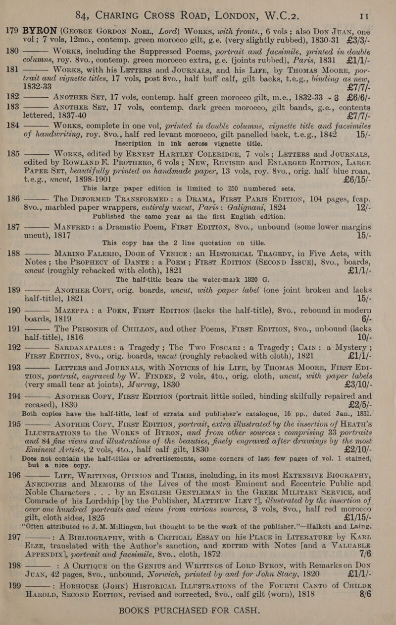 179 BYRON (Guorce Gorpox Nogn, Lord) Works, with fronts., 6 vols; also Don JUAN, one vol; 7 vols, 12mo., contemp. green morocco gilt, g.e. (very slightly rubbed), 1830-31 £3/3/- — Works, including the Suppressed Poems, portrait and facsimile, printed in double columns, roy. 8vo., contemp. green morocco extra, g.e. (joints rubbed), Paris, 1831 £1/1/- Works, with his Lerrmrs and JourNats, and his Lirz, by THomas Moors, por- trast and vignette titles, 17 vols, post 8vo., half buff calf, gilt backs, t.e.g., binding as new, 1832-33 £7/T/- ANOTHER Set, 17 vols, contemp. half green morocco gilt, m.e., 1832-33 ~ 8 £6/6/- ANOTHER Set, 17 vols, contemp. dark green morocco, gilt bands, g.e., contents lettered, 1837-40 . £7/7/- Works, complete in one vol, printed in double columns, vignette title and facsimiles of handwriting, roy. 8vo., half red levant morocco, gilt panelled back, t.e.g., 1842 15/- Inscription in ink across vignette title. Works, edited by Ernest HartLEy CoLERIDGE, 7 vols; LerrEeRsS and JOURNALS, edited by RowLanp K. ProtuEro, 6 vols; New, REvISED and ENLARGED Epition, LARGE PAPER SET, beautifully printed on handmade paper, 13 vols, roy. 8vo., orig. half blue roan, t.e.g., uncut, 1898-1901 £6/15/- This large paper edition is limited to 250 numbered sets. The DEFORMED TRANSFORMED : a DRAMA, First PAris Epirion, 104 pages, fcap. 8vo., marbled paper wrappers, entirely uncut, Paris: Galignant, 1824 12/- Published the same year as the first English edition. ’ MANFRED: a Dramatic Poem, First Epirion, 8vo., unbound (some lower margins uncut), 1817  180 18]  182 183   184  185  186   187 This copy has the 2 line quotation on title. MaArRINO FauEeRiIO, DoGE of VENICE: an HisToRICAL TRAGEDY, in Five Acts, with Notes ; the PRopHEcy of DANTE: a Pokm; Frrst Epition (Ssconp Issuz), 8vo., boards, uncut (roughly rebacked with cloth), 1821 £1/1/- The half-title bears the water-mark 1820 G. 188       189 ANOTHER Copy, orig. boards, wncut, with paper label (one joint broken and lacks half-title), 1821 15/- 190 Mazeppa : a Porm, First Epirion (lacks the half-title), 8vo., rebound in modern boards, 1819 ; 6/- 191 The PrisonEeR of CHILLON, and other Poems, Frrst Epition, 8vo., unbound (lacks half-title), 1816 10/- 192 SARDANAPALUS: a Tragedy; The Two Foscari: a Tragedy; Cain: a Mystery ; First Eprrion, 8vo., orig. boards, wncut (roughly rebacked with cloth), 1821 £1/1/- 193 LETTERS and JOURNALS, with Notices of his Lire, by THomas Moore, First Ept- TION, portrait, engraved by W. FINDEN, 2 vols, 4to., orig. cloth, wnewt, with paper labels  (very small tear at joints), Murray, 1830 £3/10/- 194 ANOTHER Copy, First Epirion (portrait little soiled, binding skilfully repaired and recased), 1830 £2/5/- Both copies have the half-title, leaf of errata and publisher’s catalogue, 16 pp., dated Jan., 1831. ANOTHER Copy, First Epition, portrait, extra illustrated by the insertion of HEATH’S ILLUSTRATIONS to the Works of Byron, and from other sources: comprising 33 portraits and 84 fine views and illustrations of the beauties, finely engraved after drawings by the most Eminent Artists, 2 vols, 4to., half calf gilt, 1830 £2/10/- Does not contain the half-titles or advertisements, some corners of last few pages of vol. 1 stained, but a nice copy. LIFE, WRITINGS, OPINION and TIMks, including, in its most EXTENSIVE BiocRAPHY, ANECDOTES and Memorrs of the Lives of the most Eminent and Eccentric Public and Noble Characters . . . by an ENenisH GENTLEMAN in the GREEK MILITARY SERVICE, and Comrade of his Lordship [by the Publisher, Marrurw Ixny 7], cllustrated by the insertion of over one hundred portraits and views from various sources, 3 vols, 8vo., half red morocco gilt, cloth sides, 1825 £1/15/- “Often attributed to J. M. Millingen, but thought to be the work of the publisher.’’—Halkett and Laing. : A BrsiioGRAPHY, with a CriticaL Essay on his Puace in LirerRatuRE by KARL Ezz, translated with the Author’s sanction, and EDITED with Notes [and a VALUABLE APPENDIX], portrait and facsimile, 8vo., cloth, 1872 7/6 : A CRITIQUE on the GeNTUS and Writines of Lorp Byron, with Remarks on Don JUAN, 42 pages, 8vo., unbound, Norwich, printed by and for John Stacy, 1820 £1/1/- : HopHouseE (Joun) Historica IuLustrations of the FourtH Canto of CHILDE HARoLp, SeconD Eptrion, revised and corrected, 8vo., calf gilt (worn), 1818 8/6 BOOKS PURCHASED FOR CASH.  195  196 197  198  199 