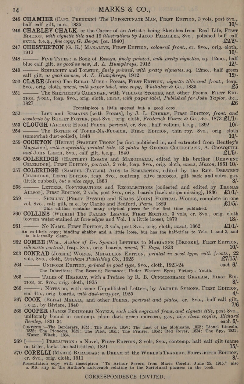 245 CHAMIER (Cart. FREDERIC) The UNFORTUNATE Man, Frrst Eprrron, 3 vols, post 8vo., half calf gilt, m.e., 1835 10/- 246 CHARLEY CHALK, or the Career of an Artist.: being Sketches from Real Life, Frrst EDITION, uxzth vignette title and 19 cllustrations by JACOB PARALLEL, 8vo., polished buff calf   extra, t.e.g., fine copy, G. Berger [ca. 1840] £2/2/- 247 CHESTERTON (G. K.) Mananive, First Epirion, colowred front., cr. 8vo., orig. aa 1912 é 248 Fivr Types: a Book of Essays, finely printed, with pretty vignettes, sq. 12mo., half blue calf gilt, as good as new, A. L. Humphreys, 1912 12/- 249 Simpriciry and Toxstoy, finely printed, with pretty vignettes, sq. 12mo., half green calf gilt, as good as new, A. L. Humphreys, 1912 12/- 250 CLARE (Joun) The Rurat Muse: Poems, First Epirion, vignette title and front., fcap. 8vo., orig. cloth, uncut, with paper label, nace copy, Whittaker &amp; Co., 1835 £5    251 The SHEPHERD’S CALENDAR, with VILLAGE StToRIEs, and other Poems, First Ept- on front., feap. 8vo., orig. cloth, uncut, with paper label, Published for John T' ae ne 182 Frontispiece a little spotted but a good copy. 252 Lire and Rematns [with Porms], by J. L. Cuerry, Frrst Epition, front. and woodcuts by BIRKET Foster, post 8vo., orig. cloth, Frederick Warne &amp; Oo., &amp;c., 1873 £1/1/- 253 CLOUGH (Artrucr Huen) Poems, portrait, cr, 8vo., half vellum, t.e.g., 1892 10/- 254 The Borate of Toprr-Na-Fuosicu, First a ae thin roy. 8vo., orig. cloth (somewhat dust-soiled), 1848 10/- 255 COCKTON (Henry) Stanitey THorN [as first published in, and extracted from Bentley’s - Magazine], with a specially printed title, 13 plates by GrorGE CRUIKSHANK, A. CROWQUILL and JoHN LrxEcn, 8vo., calf gilt, t.e.g., 1840 £1/5/- 256 COLERIDGE (Harriry) Essays and Mareinaris, edited by his brother [DERWENT . CoLERIDGE], Frrst Eprrion, portrait, 2 vols, fcap. 8vo., orig. cloth, uncut, Moxon, 1851 10/- 257 COLERIDGE (Samvuet Taytor). Arps to REeFLection, edited by the REv. DERWENT CoLeRIDGE, TentH Epirion, fcap. 8vo., contemp. olive morocco, gilt back and sides, g.e. (little rubbed), but a nce copy, 1863 8/- LETTERS, CONVERSATIONS and RECOLLECTIONS [collected and edited by THOMAS Autsop], Frrst Eprrton, 2 vols, post 8vo., orig. boards (back strips missing), 1836 £1/1/- ,» SHELLEY (Percy ByssHe) and Rare (JoHN) PorticaL Works, complete in one vol, 8vo., calf gilt, m.e., by Clarke and Bedford, Paris, 1829 £1/5/- This edition contains many original pieces for the first time published. 260 COLLINS (Witx1r) The Fatten Leaves, Frrst Epirion, 3 vols, cr. 8vo., orig. cloth (covers water-stained at fore-edges and Vol. 1 a little loose), 1879 18/- No Nang, First Eprtton, 3 vols, post 8vo., orig. cloth, uncut, 1862 £1/1/- An ex-libris copy; binding shabby and a little loose, an has the half-titles to Vols. 1 and 2, and is internally clean.. 262 COMBE (Wm., Author of Dr. Syntax) Lerrers to MARIANNE [BROOKE], First Epition, 258   259 261     silhouette portrait, feap. 8vo., orig. boards, uncut, 7’. Boys, 1823 10/- 263 CONRAD (Josrpn) Woes: MEDALLION Epirion, printed in good. type, with fronts., 22 vols, 8vo., cloth, Gresham Publishing Co., 1925 £7/ ‘15/- 264 Voth EpITIon, printed on none type, 8vo., cloth, 1923-24 each 6/- The Inheritors; The: Rescue; Romance; Under Western Eyes; Victory; Youth. 265 TALES of Hearsay, with a Preface by R. B. CunnINGHAME GRAHAM, First EDI- TION, cr. 8vo., orig. cloth, 1925 8/- 266 : Nores on, with some Unpublished Letters, by ArrHur Symons, Frrst EpIrIon, sm. 4to., orig. boards, with dust-wrapper, 1925 4/- 267 COOK (fi1za) Menara, and other Porms, portract and plates, cr. 8vo., buff calf gilt, t.e.g., by Riviere, 1840 7/6 268 COOPER (Jamus Fentmore) Novets, each with engraved front. and vignette title, post 8vo., uniformly bound in contemp. plain dark green morocco, g.e., nice clean copies, Richard Bentley, 1831-34 each 6/- CONTENTS :—The Borderers, 1833; The Bravo, 1834; The Last of the Mohicans, 1832; Lionel Lincoln, 1832; The Pioneers, 1832 ; The Pilot, 1831 ; The Prairie, 1832; Red Rover, 1834; The Spy, 1831; Water Witch, 1834.  269 [ | PRECAUTION: a Novel, Firsr Epirion, 3 vols, 8vo., contemp. half calf gilt (name on titles, lacks the half-titles), 1821 : 15/- 270 CORELLI (Martz) Barassas: a DREAM of the WorRLD’s TRAGEDY, Forty-FIFTH EDITION, er. 8vo., orig. cloth, 1911 8/- Presentation copy with inscription ‘‘To Arthur Severn from Marie Corelli, June 25, 1915,” also a MS. slip in the Author’s autograph relating to the Scriptural phrases in the book.