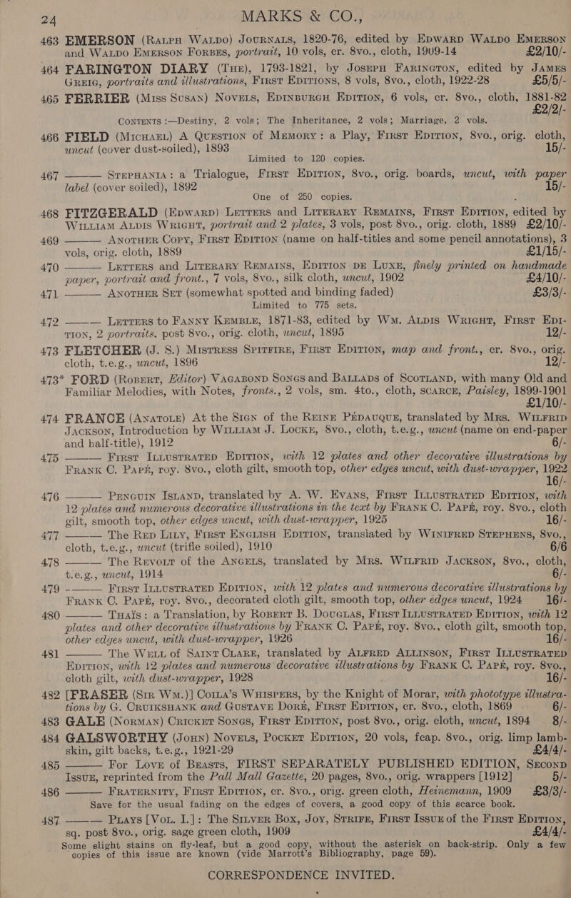 463 EMERSON (Rape WALDO) JouRNALS, 1820-76, edited by Epwarp WaLpo EMERSON and Watpo Emerson Forsss, portrazt, 10 vols, cr. 8vo., cloth, 1909-14 £2/10/- 464 FARINGTON DIARY (Tue), 1793-1821, by JoszrpH FarinetTon, edited by JAMES GREIG, portraits and wlustrations, First Epirions, 8 vols, 8vo., cloth, 1922-28 £5/5/- 465 FERRIER (Miss Susan) Novers, Epinspureu Epirion, 6 vols, cr. 8vo., cloth, 1881-82 £2/2/- CONTENTS :—Destiny, 2 vols; The Inheritance, 2 vols; Marriage, 2 vols. 466 FIELD (MicuareL) A QvuEsTIoN of Memory: a Play, First Epririon, 8vo., orig. cloth, uncut (cover dust-soiled), 1893 15/- Limited to 120 copies. — SrepHANiA: a Trialogue, Frrst Epirion, 8vo., orig. boards, uncut, with paper label (cover soiled), 1892 15/- One of 250 copies. 5 468 FITZGERALD (Epwarp) Lerrers and Lirrrary Remains, First Eprrton, edited by WixLiAM ALDIS WRIGHT, portrait and 2 plates, 3 vols, post 8vo., orig. cloth, 1889 £2/10/- 467      469 — ANOTHER Copy, First Epition (name on half-titles and some pencil annotations), 3 vols, orig. cloth, 1889 £1/15/- 470 Lerrers and LireraRy REMAINS, EpiTion DE Lux, finely printed on handmade paper, portrait and front., 7 vols, 8vo., silk cloth, wneut, 1902 ~ £4/10/- 471 — ANOTHER SET (somewhat spotted and binding faded) £3/3/- Limited to 775 sets. 472 — Lerrers to FANNY Kempe, 1871-83, edited by Wm. Atpis Wricut, Frrst Ept- TION, 2 portraits, post 8vo., orig. cloth, wncut, 1895 12/- 473 FLETCHER (J. S.) Misrress SpiTFIRE, First Epirion, map and front., cr. 8vo., orig. cloth, t.e.g., wncut, 1896 12/- 473* FORD (Rozert, Hditor) VacaBonp Sones and BaLLaDs of SCOTLAND, with many Old and Familiar Melodies, with Notes, fronts., 2 vols, sm. 4to., cloth, scarce, Paisley, 1899-1901 £1/10/- 474 FRANCE (Avyavrote) At the Sian of the ReEinE PEDAUQUE, translated by Mrs. WILFRID Jackson, Introduction by WitL1am J. Lockx, 8vo., cloth, t.e.g., wncut (name on end-paper and half-title), 1912 6F    475 — Frrst Intusrratep Epition, with 12 plates and other decorative allustrations by Frank C. Park, roy. 8vo., cloth gilt, smooth top, other edges uncut, with dust-wrapper, 1922 16/- 476. ——— Pencuin Isuanp, translated by A. W. Evans, First ILLustrRatrep Epition, with 12 plates and numerous decorative illustrations tn the text by FRANK C. Paps, roy. 8vo., cloth gilt, smooth top, other edges uncut, with dust-wrapper, 1925 16/- 477 — The Rep Lity, First EneiisH Eprrion, translated by WINIFRED STEPHENS, 8vo., cloth, t.e.g., uncut (trifle soiled), 1910 6/6 478 — The Revout of the ANGELS, translated by Mrs. WiLFRiIp Jackson, 8vo., cloth, t.e.g., uncut, 1914 A 6/- 479 -—-—_ First InLusrrRaTep Epirion, with 12 plates and numerous decorative wllustrations by FRANK ©. Paps, roy. 8vo., decorated cloth gilt, smooth top, other edges uncut, 1924 16/- — Tuais: a Translation, by Ropert B. Doueras, First ILLUSTRATED EDITION, with 12 plates and other decorative alustrations by FRANK C. Part, roy. 8vo., cloth gilt, smooth top, other edges uncut, with dust-wrapper, 1926 16/- The WELL of Saint CLARE, translated by ALFRED ALLINSON, First ILLUSTRATED Epition, with 12 plates and numerous decorative alustrations by FRANK C. Papk, roy. 8vo., cloth gilt, with dust-wrapper, 1928 , 16/- 482 [FRASER (Sir Wm.)] Coria’s WHISPERS, by the Knight of Morar, with phototype illustra- tions by G. CRUIKSHANK and Gustave Dor#, First Epirion, cr. 8vo., cloth, 1869 | 6/- 483 GALE (Norman) Cricket Sones, First Epirion, post 8vo., orig. cloth, wncwt, 1894 ~. 8/- 484 GALSWORTHY (Joun) Noveus, Pocket Eprrioy, 20 vols, feap. 8vo., orig. limp lamb- 480   481]  skin, gilt backs, t.e.g., 1921-29 £4/4/- 485. ——— For Love of Breasts, FIRST SEPARATELY PUBLISHED EDITION, Srconp Issuz, reprinted from the Pall Mall Gazette, 20 pages, 8vo., orig. wrappers [1912] 5/- 486 FRATERNITY, First Eprrion, cr. 8vo., orig. green cloth, Heznemann, 1909 £3/3/- Save for the usual fading on the edges of covers, a good copy, of this scarce book. 487 ——_-— Puays [Vou. I.]: The Sitver Box, Joy, Strirz, First Issuz of the First Epirion, sq. post 8vo., orig. sage green cloth, 1909 £4/4/- Some slight stains on fly-leaf, but a good copy, without the asterisk on back-strip. Only a few copies of this issue are known (vide Marrott’s Bibliography, page 59). CORRESPONDENCE INVITED. - .