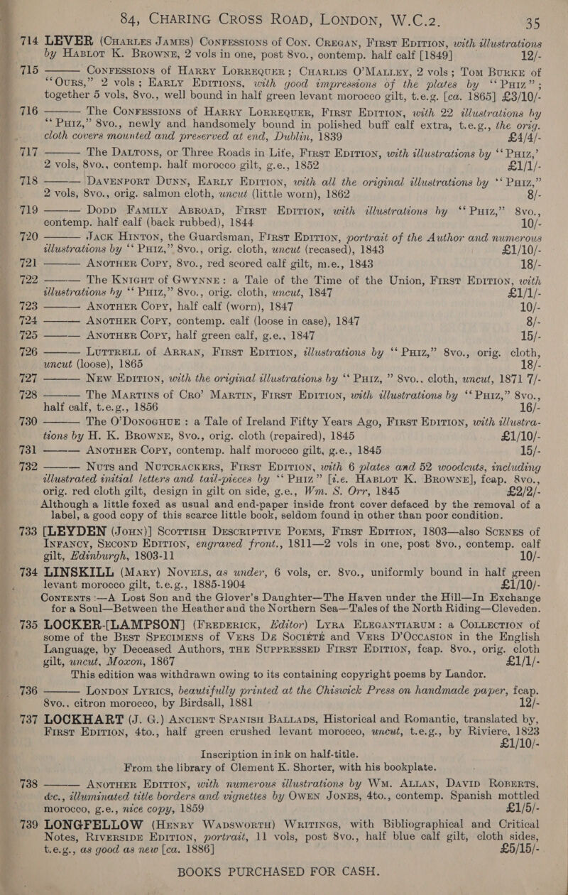 1 Shei acme i aaa 714 LEVER (Cuaries James) Conresstons of Con. Crecan, Frrst Eprrion, with illustrations by Hasror K. Brownz, 2 vols in one, post 8vo., contemp. half calf [1849] 12/-  715 3 -Conrerssions of Harry Lorrequer; CHarius O’Matrey, 2 vols; Tom Burke of Ours,” 2 vols; Earty Eprrions, with good impressions of the plates by ‘‘ Putz”; together 5 vols, 8vo., well bound in half green levant morocco gilt, t.e.g. [ca. 1865] £3/10/- The Conrsssions of Harry LoRREQuER, First Epition, with 22 illustrations hy ** Puiz,” 8vo., newly and handsomely bound in polished buff calf extra, t.e.g., the orig.  716   i. cloth covers mounted and preserved at end, Dublin, 1839 £4/4/- 717 The Daurons, or Three Roads in Lite, Frrst Eprrion, with illustrations by ‘‘ Putz,’ 2 vols, 8vo., contemp. half morocco gilt, g.e., 1852 £1/1/- — Davenport Dunn, Harty Epirion, with all the original illustrations by ‘‘ Patz,” 2 vols, 8vo., orig. salmon cloth, wneut (little worn), 1862 719             — Dopp Famity Aproap, First Epirion, with illustrations by ‘‘ Putz,’ 8vo., contemp. half calf (back rubbed), 1844 10/- 720 — Jack Hinton, the Guardsman, First Epirion, portrazt of the Author and numerous illustrations by *‘ PHiz,” 8vo., orig. cloth, uncut (recased), 1843 £1/10/- 721 ANOTHER Copy, 8vo., red scored calf gilt, m.e., 1843 18/- 722 — The Kyieut of Gwynne: a Tale of the Time of the Union, First Epirion, with ilustrations hy ** Putz,” 8vo., orig. cloth, wncut, 1847 £1/1/- 723 ANOTHER Copy, half calf (worn), 1847 10/- 724 — ANOTHER Copy, contemp. calf (loose in case), 1847 8/- 725 ——— ANnoTHER Copy, half green calf, g.e., 1847 15/- 726 — Lurrrent of ARRAN, First Eprrion, @lustrations by ‘* Putz,” 8vo., orig. cloth, uncut (loose), 1865 18/- 727 — New Epition, with the original illustrations by ‘‘ Putz, ” 8vo., cloth, wnewt, 1871 7/- 728 — The Martins of Cro’? Martin, First Epirion, with dllustrations by ‘* Puiz,” 8vo., half calf, t.e.g., 1856 16/- The O’DonoGHuE : a Tale of Ireland Fifty Years Ago, First Epition, with dllustra- tions by H. K. Browns, 8vo., orig. cloth (repaired), 1845 £1/10/- 731 — ANOTHER Copy, contemp. half morocco gilt, g.e., 1845 15/- 732 — Norsand Nourcrackers, First Epirion, with 6 plates and 52 woodcuts, including ulustrated initial letters and tarl-~ieces by *‘ Putz” [7.e. HasLtor K. Browne], fcap. &amp;vo., orig. red cloth gilt, design in gilt on side, g.e., Wm. S. Orr, 1845 £2/2/- Although a little foxed as usual and end-paper inside front cover defaced by the removal of a label, a good copy of this scarce little book, seldom found in other than poor condition. 733 [LEYDEN (Joux)] Scorrish Descriptive Poems, First Epirion, 1803—also Screnss of InFancy, Sxeconp Epirion, engraved front., 1811—2 vols in one, post 8vo., contemp. calf gilt, Hdinburgh, 1803-11 10/- 734 LINSKILL (Mary) Novets, as under, 6 vols, cr. 8vo., uniformly bound in half green levant morocco gilt, t.e.g., 1885-1904 £1/10/- Contents :—A Lost Son and the Glover’s Daughter—The Haven under the Hill—In Exchange for a Soul—Between the Heather and the Northern Sea—Tales of the North Riding—Cleveden. 735 LOCKER-[LAMPSON] (Frepericx, LHdztor) Lyra ELEGANTIARUM: a COLLECTION of some of the Brest Specimens of Vers Da Socirrz and Vers D’Occasion in the English Language, by Deceased Authors, THE SUPPRESSED First Epirion, feap. 8vo., orig. cloth gilt, uncut, Moxon, 1867 £1/1/- This edition was withdrawn owing to its containing copyright poems by Landor. Lonpon Lyrics, beautifully printed at the Chiswick Press on handmade paper, feap. 8vo., citron morocco, by Birdsall, 1881 | 12/- 736  First Epirion, 4to., half green crushed levant morocco, unewt, t.e.g., by Bisa 1823 1/10/- Inscription in ink on half-title. From the library of Clement K. Shorter, with his bookplate. ean — ANOTHER EDITION, with numerous tlustrations by Wm. ALLAN, Davip RopERts, é&amp;c., illuminated title borders and vignettes by OWEN JONES, 4to., contemp. Spanish mottled morocco, g.e., nece copy, 1859 £1/5/- 739 LONGPELLOW (Hexyry WapswortH) Writines, with Bibliographical and Critical Notes, RiversipE Epirion, portrait, 11 vols, post 8vo., half blue calf gilt, cloth sides, t.e.g., as good as new [ca. 1886] £5/15/- 738 