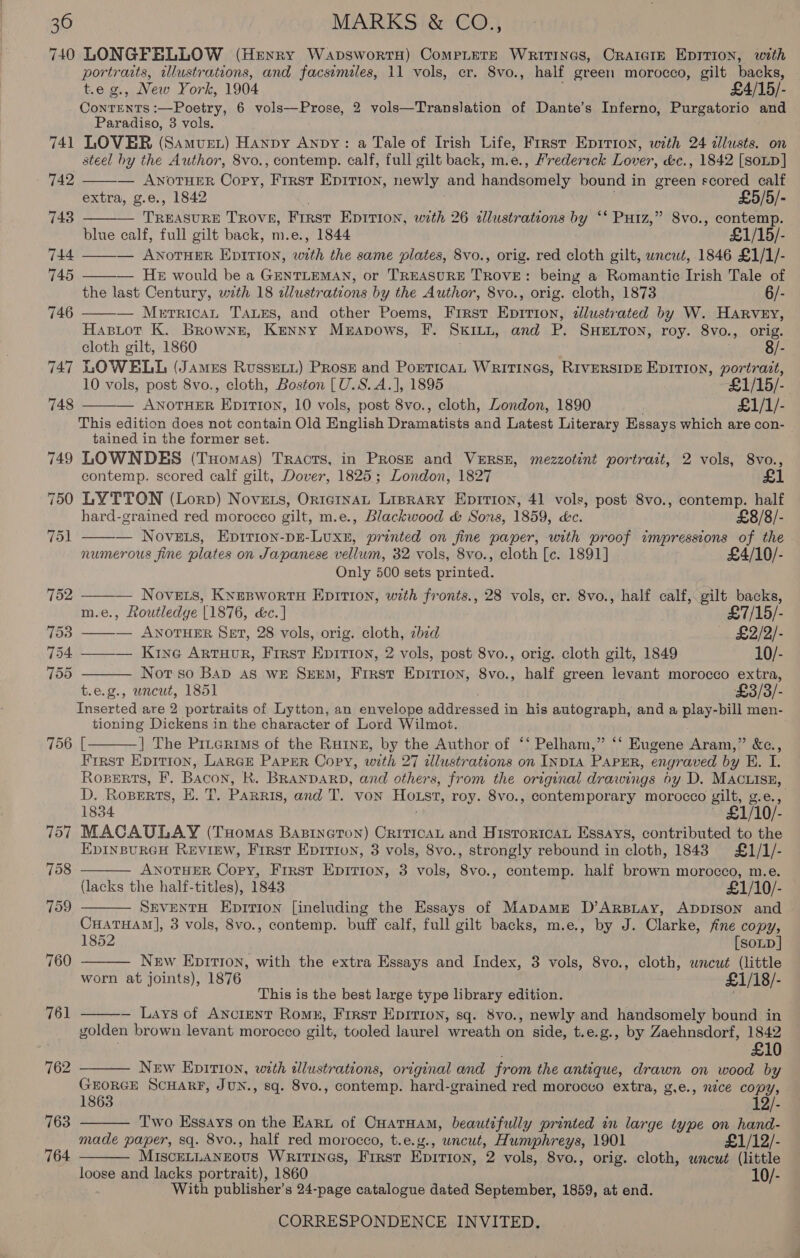 740 LONGFELLOW (Henry WapswortH) Complete Writings, Craigie Epirion, with portraits, illustrations, and facsimales, 11 vols, er. 8vo., half green morocco, gilt backs, t.e g., New York, 1904 £4/15/- ConTENTS :—Poetry, 6 vols—Prose, 2 vols—Translation of Dante’s Inferno, Purgatorio and Paradiso, 3 vols. LOVER (Samus) Hanpy Anpy: a Tale of Irish Life, First Epirion, with 24 cllusts. on 748 749 750 751 756 757 758 709 760 761 762 763 764  — ANOTHER Copy, First Epition, newly and Hadeheonnety bound in green scored calf extra, g.e., 1842 £5/5/- = Teens TROVE, FIRST EpItTIion, with 26 alustrations by ‘* Putz,” 8vo., een blue calf, full gilt back, m.e., 1844 £1/15/- — ANOTHER EpITION, with the same plates, 8vo., orig. red cloth gilt, uncut, 1846 £1/1/- — HE would be a GENTLEMAN, or TREASURE TROVE: being a Romantic Irish Tale of the last Century, with 18 illustrations by the Author, 8vo., orig. cloth, 1873 6/-      — Merrican TALES, and other Poems, First Epition, dllustrated by W. HARveEy, Hasiot K. Brownz, Kenny Meravows, F. SKILL, and P. SHELTON, roy. 8vo., orig. cloth gilt, 1860 8/- LOWELL (James Russet) Prose and PorricaL Writines, RIVERSIDE Eprrtion, eS 10 vols, post 8vo., cloth, Boston [U.S.A.], 1895 £1/15/-. — ANOTHER Ep1TI0Nn, 10 vols, post 8vo., cloth, London, 1890 £1/1/- This edition does not contain Old English oa and Latest Literary Essays which are con- tained in the former set. LOWNDES (Tuomas) Tracts, in Prose and VERSE, mezzotint portrait, 2 vols, 8vo., contemp. scored calf gilt, Dover, 1825; London, 1827 £1     LYTTON (Lorp) Novers, OrteinaAL Liprary Eprtion, 41 vols, post Svo., contemp. half hard-grained red morocco gilt, m.e., Blackwood &amp; Sons, 1859, &amp;c. £8/8/- — Nove.is, Epirion-pE-LuxE, printed on fine paper, with proof impressions of the numerous fine plates on Japanese vellum, 32 vols, 8vo., cloth [c. 1891] £4/10/- Only 500 sets printed. — Novets, Kyesworts Epirion, with fronts., 28 vols, cr. 8vo., half calf, gilt backs, m.e., Routledge [1876, &amp;c.] £7/15/- — ANOTHER SET, 28 vols, orig. cloth, zbid £2/2/- ——— Krye Artuor, First Eprrtion, 2 vols, post 8vo., orig. cloth gilt, 1849 10/- Not so Bap AS wE SEEM, Frrst Epirion, 8vo., half green levant morocco extra, t.e.g., uncut, 1851 £3/3/- Inserted are 2 portraits of Lytton, an envelope eddreaced 3 in his autograph, and a play-bill men- tioning Dickens in the character of Lord Wilmot. [ |] The Piterims of the Ruinz, by the Author of ‘‘ Pelham,” ‘‘ Eugene Aram,” &amp;c., First Epition, LARGE PAPER Copy, with 27 alustrations on INDIA PAPER, engraved by K. I. Roserts, F. Bacon, Kk. BRANDARD, and others, from the original drawings oy D. MACLIsE, D. Rosperts, EH. T. PARRIS, and T. Von Horst, roy. 8vo., contemporary morocco gilt, g.e., 1834 £1/10/- MACAULAY (Tuomas Bapineton) CriticAL and Hisroricau Essays, contributed to the EDINBURGH REVIEW, First Epirion, 3 vols, 8vo., strongly rebound in cloth, 1843 £1/1/- ANOTHER Copy, First Epirion, 3 vols, 8vo., contemp. half brown morocco, m.e. (lacks the half-titles), 1843 £1/10/- SEVENTH Eprrion [ineluding the Essays of Mapamg D’ArBLAy, ADDISON and CHATHAM], 3 vols, 8vo., contemp. buff calf, full gilt backs, m.e., by J. Clarke, fine copy, 1852 [soup] New EpirIon, with the extra Essays and Index, 3 vols, 8vo., cloth, wneut (little worn at joints), 1876 £1/18/- This is the best large type library edition. — Lays of Ancient Romh, First Epirion, sq. 8vo., newly and handsomely bound in golden brown levant morocco gilt, tooled laurel wreath on side, t.e.g., by Zaehnsdorf, 1842 £10 New Epition, with alustrations, original and from the anteque, drawn on wood by GEORGE SCHARF, JUN., sq. 8vo., contemp. hard-grained red morocco extra, g,e., nice copy, 1863 12/- Two Essays on the Eart of hag ara beautifully printed an large type on hand- made paper, sq. 8vo., half red morocco, t.e.g., uncut, Humphreys, 1901 £1/12/- MISCELLANEOUS WRITINGS, First priate 9 vols, 8vo., orig. cloth, uncut (little loose and lacks portrait), 1860 10/- With publisher’s 24-page catalogue dated September, 1859, at end. CORRESPONDENCE INVITED.        