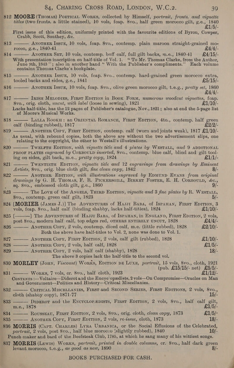 812 MOORE (Tomas) Portican Works, collected by Himself, portrait, fronts. and vignette titles (two fronts. a little stained), 10 vols, feap. 8vo., half green morocco gilt, ney 1840 £1/5/- First issue of this edition, uniformly printed with the favourite editions of Byron, Cowper, Crabb, Scott, Southey, &amp;e. ANOTHER Issuk, 10 vols, feap. 8vo., contemp. plain maroon straight-grained mo- rocco, g.e., 1840-41 £4/4/- ANOTHER SET, 10 vols, contemp. buff calf, full gilt backs, m.e., 1840-41 £4/15/- With presentation inscription on half-title of Vol.1. “To Mr. Thomas Clarke, from the Author, June Yth, 1843’; also in another hand “‘ With the Publisher’s compliments. ” Each volume contains Thomas Clarke's bookplate. 813  814  ANOTHER IssuE, 10 vols, fcap. 8vo.. contemp. hard-grained green morocco extra, tooled backs and sides, g.e., 1841 £5/15/- ANOTHER Issux, 10 vols, feap. 8vo., olive green morocco gilt, t.e.g., pretty set, 1860 £4/4/- Irish Metopiss, First Epition in Book Form, numerous woodcut eae fei 8vo., orig. cloth, wncut, with label (loose in sewing), 1821 £1/10/- anes half-title, has the 12 pages of Publisher’s catalogue, Nov., 1821; also at end the 5-page list of Moore’s Musical Works. LALLA RookH: an ORIENTAL ROMANCE, First Eprrion, 4to., contemp. half green calf (binding rubbed), 1817 £2/2/- ANOTHER Copy, First Epirion, contemp. calf (worn and joints weak), 1817 £1/10/- As usual, with rebound copies, both the above are without the two advertisement slips, one relating to the copyright, the other to Westall’s illustrations. 820 —-— Twetrrs Epition, with vignette tutle and 4 plates by WESTALL, and 9 ADDITIONAL PROOF PLATES engraved. by CoRBOULD znserted, 8vo., contemp. blue calf, blind and oe tool- ing on sides, gilt back, m.e., pretty copy, 1824 £1/1/- TWENTIETH EDITION, wgnette tetle and 12 engravings from drawings by Hminent Artists, 8vo., orig. blue cloth gilt, fine clean copy, 1842 Rrectite EpITIon, with allustrations engraved by EpMUND Evans from Baal drawings by G. H. THOMAS, F. R. PICKERSGILL, BrrKeT Foster, E. H. CoRBouLp, éc., sq. 8vo., embossed -cloth gilt, g.e., 1860 — The Lovz of the AncrLs, TurRD Eprti0n, vignette and 3 fine plates by R. Wasa, Svo., contemp. green calf gilt, 1823 824 [MORIER (Jamus J.)] The ApventuReEs of Hasst Basa, of IspAHAN, Frrst Eprtion, 3 815   816 817  —~818  819  82]  822  823    vols, fcap. 8vo., half calf (binding shabby, lacks half-titles), 1824 £1/10/- 825 [ —] The ApvENTURES of Hagar Basa, of ISPAHAN, in ENGLAND, First EDITION, 2 vols, post 8vo., modern half calf, top edges red, OTHERS ENTIRELY UNCUT, 1828 £4/4/- 826 — ANOTHER Copy, 2 vols, contemp. diced calf, m.e. (little rubbed), 1828 £2/10/- Both the above have half-titles to Vol. 2, none was done to Vol. 1. 827 ——— ANoTHER Copy, First Eprtion, 2 vols, calf gilt (rubbed), 1828 £1/10/- 828 ——— AnoruER Copy, 2 vols, half calf, 1828 £1/5/- 829 ———. ANnoTHER Copy, 2 vols, half calf (shabby), 1828 18/- The above 3 copies lack the half-title to the second vol, 830 MORLEY (Joun, Viscount) Works, Eprrion pg Luxe, portrait, 15 vols, 8vo., cloth, 1921 (pub. £15/15/- net) £5/5/- 831 — Works, 7 vols, cr. 8vo., half cloth, 1923 £1/12/- ContEnts :—Voltaire—Diderot and the Encyc'opadists, 2vols—On Compromise—Oracles on Man and Government—Politics and History—Critical Miscellanies.    832 — OrrricaL MIscELLANtss, First and Seconp SErins, First Epirions, 2 vols, 8vo., cloth (shabay copy), 1871-77 15/- 833 — DiprerRot and the EncycLtorapists, Frrst Epirion, 2 vols, 8vo., half calf gilt, m.e., 1878 £1/5/- 834 ——— Rovussuau, Frrsr Eprrion, 2 vols, 8vo., orig. cloth, clean copy, 1873 * » £1/5/- 835 ——— ANoTHER Copy, First Epition, 2 vols, re-zssue, cloth, 1873 te PB /- 836 MORRIS (Carr. Caanues) Lyra Urpanica, or the Social Effusions of the Celebrated, portrait, 2 vols, post 8vo., half blue morocco (slightly rubbed), 1840 10/- Punch-maker and bard of the Beefsteak Club, 1785, at which he sang many of his wittiest songs. 837 MORRIS (Lewis) Works, portrait, printed in double columns, er. 8vo., half dark green levant morocco, t.e.g., as good as new, 1890 8/-