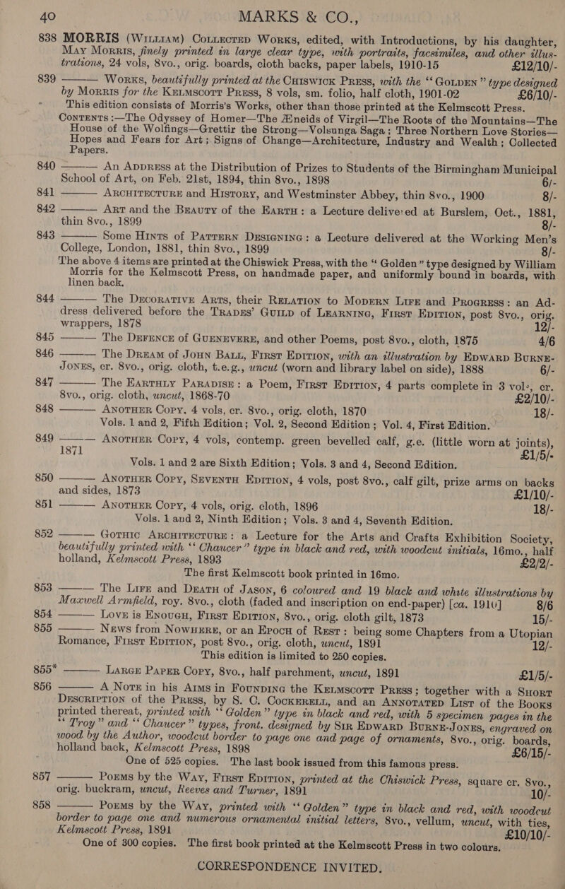 838 MORRIS (Witi1am) Contecrep Works, edited, with Introductions, by his daughter, May Morris, jinely printed in large clear type, with portratts, facsimiles, and other tllus- trateons, 24 vols, 8vo., orig. boards, cloth backs, paper labels, 1910-15 £12/10/- 839 ——— Works, beautifully printed at the Cuiswick PREss, with the “‘ GoLDEN ” type designed by Morris for the Kntmscort Press, 8 vols, sm. folio, half cloth, 1901-02 £6/10/- ‘ This edition consists of Morris’s Works, other than those printed at the Kelmscott Press. Contents :—The Odyssey of Homer—The Aineids of Virgil—The Roots of the Mountains—The House of the Wolfings—Grettir the Strong—Volsunga Saga; Three Northern Love Stories— Hopes and Fears for Art ;.Signs of Change—Architecture, Industry and Wealth; Collected     Papers. 840 — An AppREss at the Distribution of Prizes to Students of the Birmingham Municipal School of Art, on Feb. 21st, 1894, thin 8vo., 1898 6/- 841 ARCHITECTURE and History, and Westminster Abbey, thin 8vo., 1900 8/- 842 — ArT and the Beauty of the Earru: a Lecture delivered at Burslem, Oct., 1881, thin 8vo., 1899 8/- 843 — Some Hints of Parrern Desienina: a Lecture delivered at the Working Men’s College, London, 1881, thin 8vo., 1899 8/- The above 4 items are printed at the Chiswick Press, with the “ Golden” type designed by William Morris for the Kelmscott Press, on handmade paper, and uniformly bound in boards, with linen back,    844 ——— The Decorative Arts, their RELATION to Moprrn Lire and Proaress: an Ad- dress delivered before the TRapEs’ Gump of LEARNING, First EDITION, post 8vo., orig. wrappers, 1878 12/- 845 — The Drrence of GUENEVERE, and other Poems, post 8vo., cloth, 1875 4/6 846 ——— The Dream of Joun Bau, Frrst Eprrion, with an illustration by Epwarp Burnr- JONES, cr. 8vo., orig. cloth, t.e.g., uncut (worn and library label on side), 1888 6/- 847 — The Earruity Parapise: a Poem, First Eprrton, 4 parts complete in 3 vol:, er. 8vo., orig. cloth, uncut, 1868-70 £2/10/- 848 — ANOTHER Copy, 4 vols, cr. 8vo., orig. cloth, 1870 18/-  Vols. 1 and 2, Fifth Edition; Vol. 2, Second Edition; Vol. 4, First Edition.         849 — ANOTHER Copy, 4 vols, contemp. green bevelled calf, g.e. (little worn at joints), 1871 £1/5/- Vols. 1 and 2 are Sixth Edition; Vols. 3 and 4, Second Edition. 850 — ANOTHER Copy, SzeventH Eprrton, 4 vols, post 8vo., calf gilt, prize arms on backs and sides, 1873 . £1/10/- 851 — ANOTHER Copy, 4 vols, orig. cloth, 1896 18/- Vols. 1 and 2, Ninth Edition; Vols. 3 and 4, Seventh Edition. 852 — GotHic ARCHITECTURE: a Lecture for the Arts and Crafts Exhibition Society, beautifully printed with *‘ Chaucer” type in black and red, with woodcut eneteals, 16mo., half holland, Kelmscott Press, 1893 — £2/2/- The first Kelmscott book printed in 16mo. 853 ——— The Lire and Darn of Jason, 6 coloured and 19 black and whate allustrations by Maxwell Armfield, roy. 8vo., cloth (faded and inscription on end-paper) [ca. 1910] 8/6 854 ——-— Love is Enoven, First Eprrion, 8vo., orig. cloth gilt, 1873 15/- 855 — News from Nowwerg, or an Evocu of Rest: being some Chapters from a Utopian Romance, First Eprrion, post 8vo., orig. cloth, wncut, 1891 12/- This edition is limited to 250 copies. 855 ——— Larce Papsr Cory, 8vo., half parchment, wncut, 1891 £1/5/- 856 A Note in his Arms in Founprne the Ketmscorr Prmss ; together with a Suortr DESCRIPTION of the Press, by S. C. CocKERELL, and an ANNOTATED List of the Books printed thereat, printed with ‘‘ Golden” type in black and red, with 5 specimen pages in the “ Troy” and ‘‘ Chaucer” types, front. designed by Str Epwarp Burnz-Jonzs, engraved on wood. by the Author, woodcut border to page one and page of ornaments, 8vo., orig. boards, holland back, Kelmscott Press, 1898 £6/15/- One of 525 copies. The last book issued from this famous press. 857 Porms by the Way, First Eprrion, printed at the Chiswick Press, square cr, 8vo., orig. buckram, uncut, Reeves and Turner, 1891 10/- 858 Porms by the Way, printed with *‘ Golden” type in black and red, with woodcut — border to page one and numerous ornamental tnitial letters, 8vo., vellum, wnewt, with ties, Kelmscott Press, 1891 £10/10/- One of 300 copies. The first book printed at the Kelmscott Press in two colours.