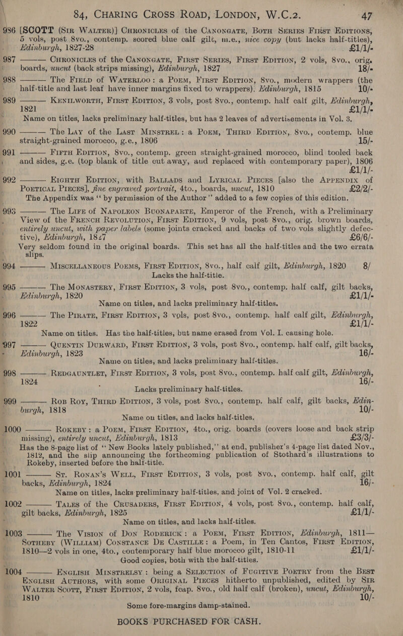 986 [SCOTT (Str Watrer)] Caronicies of the Canoneats, Born Serres Frist EDITIONS, 5 vols, post 8vo., contemp. scored blue calf gilt, m.e., néce copy (but lacks half-titles), ‘Hdinburgh, 1827-28 _. £1/1)- — CHRONICLES of the CanoneaTE, First Srerixs, First Epirion, 2 vols, 8vo., origs boards, wncuét (back strips missing), Hdinburgh, 1827 18/- — The Freip of WaTERLOO: a Porm, Frrst Epirion, 8vo., modern wrappers (the half-title and last leaf have inner margins fixed to wrappers), Hdinburgh, 1815 10/- 989 ——— Kerninwortn, First Epirion, 3 vols, post 8vo., contemp. half calf gilt, Hdinburgh, 1821 £1/1/ Name on titles, lacks preliminary half-titles, but has 2 leaves of advertisements in Vol. 3.  987  988  — The Lay of. the Lasr MinstreL: a Porm, Turrp Epirion,, 8vo., contemp. blue straight-grained morocco, g.e., 1806 15/-  — Firry Epirion, 8vo., contemp. green straight-grained morocco, blind tooled back and sides, g.e. (top blank of title cut away, aud replaced with contemporary paper), 1806 £1/1/- — Kieguts Epirion, with BaLtniaps and LyricaL Pircss [also the APPENDIX of Porticat Piecas], fine engraved portrait, 4to., boards, wncut, 1810 £2/2/- The Appendix was ‘‘ by permission of the Author’’ added to a few copies of this edition.   — The Lire of NaroLron BuoNAPARTE, Emperor of the French, with a Preliminary : View of the FReNcH REVOLUTION, Frrst Epition, 9 vols, post 8vo., orig. brown boards, entirely uncut, with paper labels (some joints cracked and backs of two vols slightly defec- tive), Hdinburgh, 1827 £6/6/- Very seldom found in the original boards. This set has all the half-titles and the two errata slips.  MISCELLANEOUS Porms, First Eprrion, 8vo., half calf gilt, Hdinburgh, 1820 8/ Lacks the half-title. — The Monastery, Frrst Epition, 3 vols, post 8vo., contemp. half calf, gilt backs, Edinburgh, 1820 £1/1/- Name on titles, and lacks preliminary half-titles. 996 ——— The Pirate, First Epirion, 3 vols, post 8vo., contemp. half calf gilt, Hdenburgh, ; 1822 : £1/1/- . Name on titles. Has the half-tities, but name erased from Vol. I. causing hole. 997 ——— QueEnTIN DuRWwarRD, First Epition, 3 vols, post 8vo., contemp. half calf, gilt backs, - Edinburgh, 1823 16/- Nannie on titles, and lacks preliminary half-titles. — RepGAuNTLET, Frrsr Epition, 3 vols, post 8vo., contemp. half calf gilt, Hdenburgh, 1824 16/- } Lacks preliminary half-titles. — Ros Roy, Turrp Eprrion, 3 vols, post Svo., contemp. half calf, gilt backs, Hdin- burgh, 1818 10/- Name on titles, and lacks half-titles.      1000 RoxeEsBy: a Porm, First Epirion, 4to., orig. boards (covers loose and back strip missing), enterely uncut, Hdinburgh, 1813 £3/3/- Has the 8-page list of ‘‘ New Books lately published,’’ at end, publisher’s 4-page list dated Nov., 1812, and the slip announcing the forthcoming publication of Stothard’s illustrations to Rokeby, inserted before the halt-title. Sr. Ronan’s WELL, First Epirion, 3 vols, post Svo., contemp. half calf, gilt backs, Hdinburgh, 1824 16/- Name on titles, lacks preliminary half-titles, and joint of Vol. 2 cracked. 1001  1002 TaLEs of the CrusapEers, First Epirion, 4 vols, post 8vo., contemp. half calf, gilt backs, Hdenburgh, 1825 £1/1/- Name on titles, and lacks half-titles. The Viston of Don Roprerick: a Porm, Frrst Epirion, Hdinburgh, 1811— SorHesy (WiLLiaM) Constance Dr CASTILLE: a Poem, in Ten Cantos, First Epirion, 1810—2 vols in one, 4to., contemporary half blue morocco gilt, 1810-11 £1/1/- Good copies, both with the half-titles. EneuisH Minsrretsy: being a SELECTION of FucitiveE Poxerry from the Brstr ENcLISH AUTHORS, with some OriGINAL Pieces hitherto unpublished, edited by Sir WALTER Scorr, Frrst Epirion, 2 vols, feap. 8vo., old half calf (broken), wnewt, roe tacit 1810 a ; 10/- ; Some fore-margins damp-stained. ; BOOKS PURCHASED FOR CASH.   1003  1004