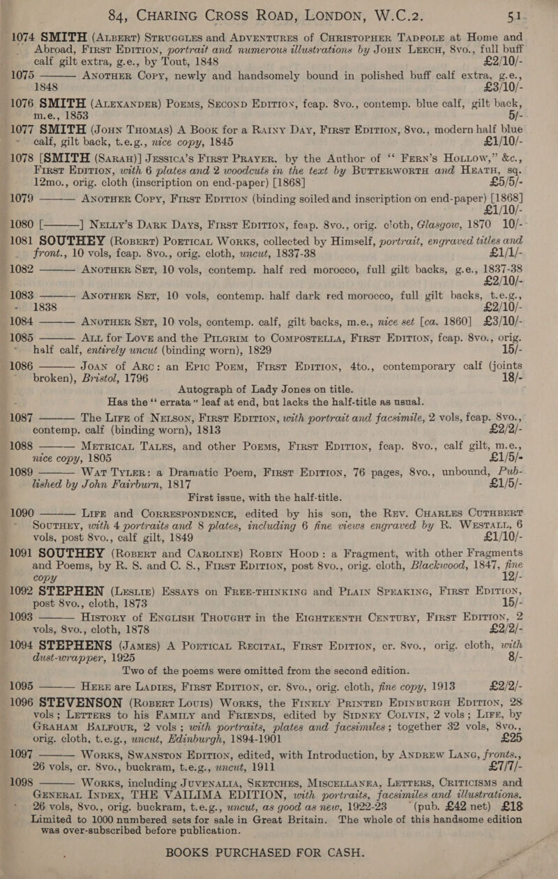1074 SMITH (Axzerr) Srrueeies and ADVENTURES of CHRISTOPHER TADPOLE at Home and Abroad, First Epition, portrait and numerous illustrations by JoHN LeEEcH, 8vo., full buff  calf gilt extra, g.e., by Tout, 1848 £2/10/- 1075 ANOTHER dace, newly and handsomely bound in polished buff calf extra, g.e., 1848 £3/10/- 1076 SMITH (Atexanper) Poems, Seconp Eprrtox, fcap. 8vo., contemp. blue calf, gilt we m.e., 1853 Ye 1077 SMITH (Jouwn Tuomas) A Book for a Ratny Day, Frrst Epirion, 8vo., modern half blue calf, gilt back, t.e.g., nice copy, 1845 £1/10/- 1078 [SMITH (Saran)] Jessica’s First PRAyeR. by the Author of ‘‘ Fern’s Hotiow,” &amp;c., First Epirion, with 6 plates and 2 woodcuts in the text by BuTTERWORTH and HEATH, sq.     12mo., orig. cloth (inscription on end-paper) [1868] £5/5/- 1079 ——-— ANoTHER Copy, First Epitton (binding soiled and inscription on Se ALAA / = 1080 [ ] Netty’s Dark Days, Frrst Enrrton, feap. 8vo., orig. cloth, Glasgow, 1870 10/- 1081 SOUTHEY (RopeRt) PorticaL Works, collected by Himself, portrait, engraved a3 and front., 10 vols, feap. 8vo., orig. cloth, uncut, 1837-38 £1/1/- 1082 ———— AwnoTuHER SET, 10 vols, contemp. half red morocco, full gilt backs, g.e., art af 1083 ANOTHER SeEt, 10 vols, contemp. half dark red morocco, full gilt dieser: t.e.g., 811838. £2/10/- 1084 ——-— ANoTHER SET, 10 vols, contemp. calf, gilt backs, m.e., nace set [ca. 1860] £3/10/- 1085 Aut for LovE and the Prrerim to CompostTeLLA, First Epition, feap. 8vo., orig. half calf, enterely uncut (binding worn), 1829 15/- 1086 Joan of Arc: an Epic Porm, First Eprrion, 4to., contemporary calf (joints broken), Bristol, 1796 18/- Autograph of Lady Jones on title. Has the “‘ errata” leaf at end, but lacks the half-title as usual. The Lirs of NEtson, First Epivion, with portrait and facsimile, 2 vols, feap. 8vo., contemp. calf (binding worn), 1813 £2/2/-  1087   1088 — MerricaLt TALes, and other Poems, First Epirton, feap. 8vo., calf gilt, m.e., mace copy, 1805 £1/5/- 1089 Wat TYLER: a pradihtte Poem, First Epirion, 76 pages, 8vo., unbound, Pub- lished by John Fairburn, 1817 £1/5/- First issue, with the half-title. 1090 — Lire and CorrEsPONDENCE, edited by his son, the Rev. CHARLES CUTHBERT  SoutHEY, with 4 portraits and 8 plates, including 6 fine views engraved by R. WESTALL, 6 vols, post 8vo., calf gilt, 1849 £1/10/- 1091 SOUTHEY (Roserr and Carorine) Rosin Hoop: a Fragment, with other Fragments and Poems, by R. S. and C. S., First Epirion, post 8vo., orig. cloth, Blackwood, 1847, ee copy 1092 STEPHEN (Lestie) Essays on FREE-THINKING and PLAIN SPEAKING, Frrst Epirion,  ; post 8vo., cloth, 1873 15/- 1093 — History of EnerisH THoveut in the E1gHTeentH Century, First Epirion, 2 vols, 8vo., cloth, 1878 £2/2/- 1094 STEPHENS (James) A Porticat Recrrat, First Epirton, cr. 8vo., orig. cloth, with dust-wrapper, 1925 8/- Two of the poems were omitted from the second edition. 1095 ——-— Here are Laptzs, First Epirion, cr. 8vo., orig. cloth, fine copy, 1913 £2/2/- 1096 STEVENSON (Roszert Lovurs) Works, the Frnety. Printep EpinpureH Epirion, 28 vols; Letters to his Faminy and FrRrienps, edited by SrpNEY CoLvin, 2 vols; Lire, by GRAHAM BAL¥FouR, 2 vols ; with portraits, plates and facsimiles; together 32 vols, 8vo., orig. cloth, t.e.g., uncut, Edinburgh, 1894-1901 £2 1097 ——— Works, Swanston Epirion, edited, with Introduction, by ANDREW LANG, fronts., 26 vols, cr. 8vo., buckram, t.e.g., wrcwt, 1911 £7/T/- Works, including JuvENALIA, SKETCHES, MisceLLANEA, Lerrers, CRITICISMS and GENERAL INpEx, THE VAILIMA EDITION, with portraits, facsimiles s and. illustrations. 26 vols, 8vo., orig. buckram, t.e.g., wncut, as good as New, 1922-23 (pub. £42 net) £18 Limited to 1000 numbered sets for sale in Great Britain. The whole of this handsome edition was over-subscribed before publication. 1098 