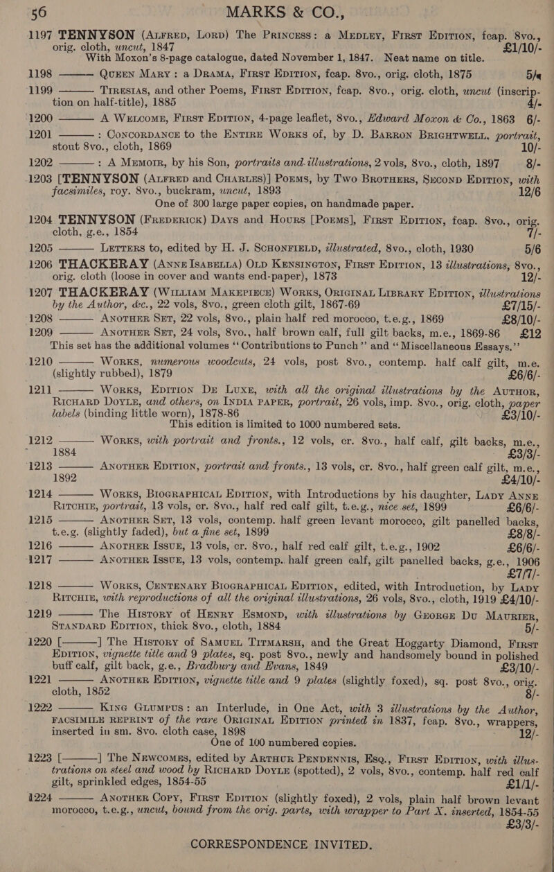 1197 TENNYSON (Atrrep, Lorp) The Princess: a Mrepiey, First Epirion, feap. 8vo., orig. cloth, wncut, 1847 £1/10/- With Moxon’s 8-page catalogue, dated November 1, 1847. Neat name on title. 1198 QuEEN Mary: a Drama, First Epition, feap. 8vo., orig. cloth, 1875 5/e  1199  Trresras, and other Poems, First Epirion, feap. 8vo., orig. cloth, wncut (inscrip- tion on half-title), 1885 4]. A Wetcomg, First Epirion, 4-page leaflet, 8vo., Hdward Moxon &amp; Oo., 1863 6/- : ConcORDANCE to the EntTrRE Works of, by D. BaRRon BriGHTWELL, portrait, stout 8vo., cloth, 1869 10/- 1202 : A Memoir, by his Son, portrazts and. tlustrations, 2 vols, 8vo., cloth, 1897 8/- 1203 [TENNYSON (Atrrep and Cuartes)] Poums, by Two Brotuers, Sxconp Epition, with facsimiles, roy. 8vo., buckram, wneut, 1893 One of 300 large paper copies, on handmade paper. 1204 TENNYSON (Frepericx) Days and Hours [Poems], First Eprrion, feap. 8vo., orig. 1200 1201      cloth, g.e., 1854 Ale 1205 — Lerrers to, edited by H. J. ScHONFIELD, zJlustrated, 8vo., cloth, 1930 5/6 1206 THACKERAY (Anne Isapetya) OLD Kensineron, First Epirion, 13 dllustrations, 8vo., orig. cloth (loose in cover and wants end-paper), 1873 12/3) 1207 THACKERAY (Wit11am Maxerrece) Works, OrntctnaL Liprary Eprtion, tlustrations by the Author, &amp;c., 22 vols, 8vo., green cloth gilt, 1867-69 £7/15/- 1208 ANOTHER SET, 22 vols, 8vo., plain half red morocco, t.e.g., 1869 £8/10/- 1209 ANOTHER SET, 24 vols, 8vo., half brown calf, full gilt backs, m.e., 1869-86 £12  This set has the additional volumes ‘‘ Contributions to Punch’’ and ‘“ Miscellaneous Eissays.’”’ .1210  WoRKS, numerous woodcuts, 24 vols, post 8vo., contemp. half calf gilt, m.e. (slightly rubbed), 1879 . £6/6/- Works, Eprtion Dre Luxe, with all the original illustrations by the AUTHOR, RIcHARD Doy Le, and others, on INDIA PAPER, portrait, 26 vols, imp. 8vo., orig. cloth, paper labels (binding little worn), 1878-86 ~ £3/10/- This edition is limited to 1000 numbered sets.  1211       1212 Works, with portrait and fronts., 12 vols, cr. 8vo., half calf, gilt backs, m.e., ; 1884 /3/- 1213 ANOTHER Epiti0n, portrait and fronts., 13 vols, er. 8vo., half green calf gilt, m.e., 1892 £4/10/- 1214 Works, BIoGRAPHICAL Epitrion, with Introductions by his daughter, Lapy ANNE RITCHIE, portrazt, 13 vols, cr. 8vo., half red calf gilt, t.e.g., nice.set, 1899 £6/6/- 1215 ANOTHER SET, 13 vols, contemp. half green levant morocco, gilt panelled backs, t.e.g. (slightly faded), but a fine set, 1899 £8/8/- 1216 ANOTHER IssvuB, 13 vols, cr. 8vo., half red calf gilt, t.e.g., 1902 £6/6/- 1217 ANOTHER Issvz, 13 vols, contemp.. half green calf, gilt panelled backs, g.e., 1906 — £7/7/- 1218 WoRrKS, CENTENARY BroGRAPHICAL Epition, edited, with Introduction, by Lapy  RITCHIE, with reproductions of all the original illustrations, 26 vols, 8vo., cloth, 1919 £4/10/- The History of Henry Esmonp, with illustrations by Guorer Du MAURIER, STANDARD EpitrIon, thick 8vo., cloth, 1884 5/- 1220 [ ] The History of Samuren Tirmarsn, and the Great Hoggarty Diamond, First EDITION, vegnette tetle and 9 plates, sq. post 8vo., newly and handsomely bound in polished  1219    buff calf, gilt back, g.e., Bradbury and Evans, 1849 £3/10/- 122] ANOTHER EDITION, vignette title and 9 plates (slightly foxed), sq. post 8vo., orig. cloth, 1852 8/- 1222 — Kine Giumpvs: an Interlude, in One Act, with 3 illustrations by the Author, FACSIMILE REPRINT of the rare ORIGINAL Epition printed in 1837, fcap. 8vo., wrappers, inserted in sm. 8vo. cloth case, 1898 12/- One of 100 numbered copies.  1223 [ ] The Newcomes, edited by ARTHUR PENDENNIS, Esa., First EDITION, with dllus- : trateons on steel and wood by RicHARD DoyLx (spotted), 2 vols, 8vo., contemp. half red calf gilt, sprinkled edges, 1854-55 £1/1/- 1224 ANOTHER Cory, First Epirion (slightly foxed), 2 vols, plain half brown levant &gt; morocco, t.e.g., uncut, bound from the orig. parts, with wrapper to Part X. inserted, 1854-55 £3/3/-   