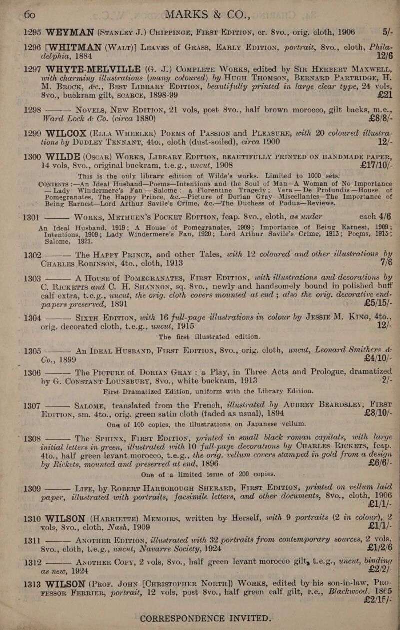 1295 WEYMAN (Srantey J.) Cuipriner, First Eprrion, cr. 8vo., orig. cloth, 1906 5/-4 1296 [WHITMAN (Watt)] Leaves of Grass, Earty Epition, portrait, 8vo., cloth, Phila- delphia, 1884 12/6 1297 WHYTE-MELVILLE (G. J.) Comptere Works, edited by Str Herspert MAXWELL, © with charming illustrations (many coloured) by HueH THomson, BERNARD PARTRIDGE, H. M. Brock, é&amp;c., Best Liprary Epition, beautifully printed in large clear type, 24 vols, 8vo., buckram gilt, scaRcE, 1898-99 £21 — Novets, New Eprtron, 21 vols, post 8vo., half brown morocco, gilt backs, m.e., Ward Lock &amp; Co. (circa 1880) £8/8/- 1299 WILCOX (Exiua WHEELER) Poems of Passion and PLEASURE, with 20 colowred allustra- tions by DupDLEY TENNANT, 4to., cloth (dust-soiled), czrca 1900 12/- 1298  1300 WILDE (Oscar) Works, Lisrary EpITion, BEAUTIFULLY PRINTED ON HANDMADE PAPER, 14 vols, 8vo., original buckram, t.e.g., wncut, 1908 £17/10/- This is the only library edition of Wilde’s works. Limited to 1000 sets. ’ Contents :—An Ideal Husband—Poems—Intentions and the Soul of Man—A Woman of No Importance —lLady Windermere’s Fan—Salome: a-Florentine Tragedy; Vera—De Profundis—House of Pomegranates, The Happy Prince, &amp;c.—Picture of Dorian Gray—Miscellanies—The Importance of Being Earnest—Lord Arthur Savile’s Crime, &amp;c.—The Duchess of Padua—Reviews. :  1301 Works, Metuven’s Pocket Epirtion, feap. 8vo., cloth, as under each 4/6 An Ideal Husband, 1919; A House of Pomegranates, 1909; Importance of Being Earnest, 1909; Intentions, 1909; Lady Windermere’s Fan, 1920; Lord Arthur Savile’s Crime, 1913; Poems, 1913; Salome, 1921. 1302 — The Happy Prince, and other Tales, with 12 coloured and other illustrations by CHARLES Rosrinson, 4to., cloth, 1913  1303 ——— A Hovsz of PomEGRANATES, First Epition, with illustrations and decorations by C. Rickertrs and C. H. SHANNON, sq. 8vo., newly and handsomely bound in polished butf calf extra, t.e.g., uncut, the orig. cloth covers mounted at end ; also the orig. decorative end-  papers preserved, 1891 ~ £5/15/- 1304 — Srxru Eprrion, with 16 full-page illustrations in colour by Jusstn M. Kine, 4to., orig. decorated cloth, t.e.g., uncut, 1915 12/- The first illustrated edition.  1305 An IpraL Huspanp, First Epirion, 8vo., orig. cloth, uncut, Leonard Smithers &amp; Co., 1899 £4/10/- 1306 ——-— The Picrurs of DortaAn Gray: a Play, in Three Acts and Prologue, dramatized by G. Constant Lounspury, 8vo., white buckram, 1913 - 2/- First Dramatized Edition, uniform with the Library Edition. 1307 Satomg, translated from the French, ¢Jlustrated by AUBREY BEARDSLEY, First  EpIrion, sm. 4to., orig. green satin cloth (faded as usual), 1894 £8/10/- . Ona of 100 copies, the illustrations on Japanese vellum. The Sputnx, First Epirion, printed in small black roman capitals, with large initial letters in green, illustrated with 10 full-page decorations by CHARLES RIcKETS, tcap. 4to., half green levant morocco, t.e.g., the orig. vellum covers stamped in gold from a design — by Rickets, mounted and preserved at end, 1896 £6/6/- One of a limited issue of 200 copies. ~ 13808     1309 — Lirs, by Roprrr HareoroucH SHERARD, First EpItion, printed on vellum laid paper, illustrated with portraits, facsimile letters, and other documents, 8vo., ea Pt 1310 WILSON (Harriettr) Memoirs, written by Herself, with 9 portraits (2 in colour), 2 vols, 8vo., cloth, Nash, 1909 £1/1/- 1311 — AnorHer Epirtion, illustrated with 32 portraits from contemporary sources, 2 vols, 8vo., cloth, t.e.g., uncut, Navarre Society, 1924 £1/2/6 1312 ANOTHER Copy, 2 vols, 8vo., half green levant morocco gilt, t.e.g., wneut, binding as new, 1924 £2/2/- 1313 WILSON (Pror. Joun [CuristopHER Nortu]) Works, edited by his son-in-law, PRo- FESSOR FERRIER, portrait, 12 vols, post 8vo., half green calf gilt, r.e., Blackwood. 18€5 £2/18/-   