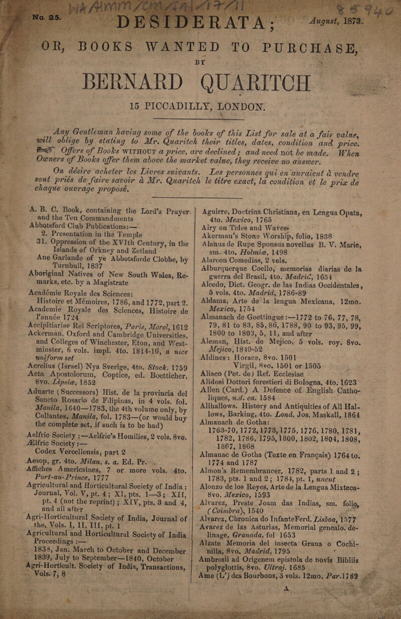  DA™”T Angus 4 a a, see “iS “BOOKS WANTED TO PURCHASE, ' _-BERNARD QUARITCH 15 PICCADILLY, LONDON,  Gre. : ti A Sh No  Any Gentleman having some of the books of this List for sale at a Jair value, will oblige by stating to Mr. Quaritch their titles, dates, condition and price. se Offers of Books wirnovut a price, are declined; and need not be made. When _. _. Owners of Books offer them above the market value, they receive no answer.  ; On désire acheter les Livres suivants. Les personnes qui en auraient a vendre      chaque ouvrage proposé.  ‘A. B. C. Book, containing the Lord’s Prayer: and the Ten Commandments Abbotsford Club Publications:— _2, Presentation in the Temple 31. Oppression of the XVIth Century, in the _ Islands ef Orkney and Zetland Ane Garlande of ye Abbotsforde Clobbe, by _ Turnbull, 1837 Aboriginal Natives of New South Wales, Re- - marks, etc. by a Magistrate Académie Royale des Sciences: Histoire et Mémoires, 1786, and 1772, part 2. Academie Royale des Sciences, Histoire de Yannée 1724 | Accipitiariae Rei Scriptores, Paris, Morel, 1612 Ackerman, Oxford and Cambridge Universities, and Colleges of Winchester, Eton, and West- uniform set Acta Apostolorum, Coptice, ed. Boetticher, 8v0. Lipsie, 1852 Sancto Rosario de Filipinas, in 4 vols. fol. Manila, 1640—1783, the 4th volume only, by Collantes, Manila, fol. 1783—(or would buy the complete set, if such is to be had) Aelfric Society :—Aelfric’s Homilies, 2 vols. 8vo. ZElfric Society:— Codex Vercellensis, part 2 Affiches Americaines, 7 or more vols. 4to. Port-au-Prince, 1777 Agricultural and Horticultural Society of India : Journal, Vol. V, pt. 4; XI, pts. 1—3; XII, pt. 4 (not the reprint) ; XIV, pts. 3 and 4, and all after ; the, Vols. I, II, I1I, pt. 1 Proceedings :— :   Aguirre, Doctrina Christiana, en Lengua Opata, 4to. Mexico, 1765. - Airy on Tides and Waves: Akerman’s Stone Worship, folio, 1838 Alanus de Rupe Sponsus novellus B. V. Marie, sm. 4to. Holmie, 1498 Alarcon Comedias, 2 vols. Alburquerque Coello, memorias diarias de la guerra del Brasil, 4to. Madri¢, 1654 Alcedo, Dict. Geogr. de las Indias Occideéntales , 5 vols. 4to. Madrid, 1786-89 ~ Aldama, Arte de la lengua Mexicana, 12mo. 'Mewico, 1754 Almanach de Goettingue :—1772 to 76, 77, 78, 79, 81 to 83, 85, 86, 1788, 90 to 93, 95, 99, 1800 to 1803, 5, 11, and after - Aleman, Hist. de Mejico, 5 vols. roy, 8vo. Mejico, 1849-52 Aldines: Horace, 8vo. 1501 Virgil, 8vo. 1501 or 1505 Aliaco (Pet. de) Ref. Ecclesiae Alidosi Dottori forestieri di Bologna, 4to. 1623 Allen (Card.) A Defence of. English. Catho- liques, 2.d. ca. 1584 | Allhallows. History and Antiquities of All Hal- lows, Barking, 4to. Lond. Jos. Maskall, 1864 Almanach de Gotha: 1763-70, 1772, 1773, 1775, 1776, 1780, 1781, 1782, 1786, 1795, 1800, 1802, 1804, 1808, 1867, 1868 Almanac de Gotha (Texte en Francais) 1764 to. 1774 and 1787 , Almon’s Remembrancer, 1782, parts 1 and 2; 1783, pts. land 2; 1784, pt. 1, wnreut Alonzo de los Reyes, Arte de la Lengua Mixteca- 8vo. Mexico, 1593 ~ (Coimbra), 1540. ; acd Alvarez, Chronica do InfanteFerd. Lisboa, 1577 Avarez de las Asturias, Memorial genealo. de- linage, Granada, fol 1653 : : Alzate Memoria del insecta’Grana o Cochi- - nilla, 8vo. Madrid, 1795 | : Ambrosii ad Origenem epistola de novis Bibliis * polyglottis, 8vo. Uliraj. 1685 © aa ee     . A ; ays 4 ‘si thy ce ba 37 . he GPRS ee ay Se eae oer