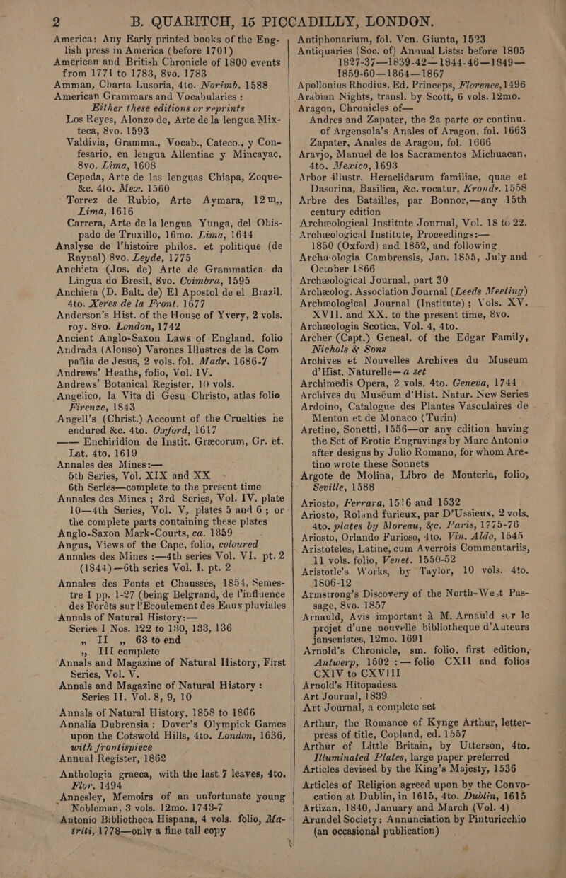 America: Any Early printed books of the Eng- lish press in America (before 1701) American and British Chronicle of 1800 events from 1771 to 1783, 8vo. 1783 Amman, Charta Lusoria’ 4to. Norimb. 1588 American Grammars and Vocabularies : Either these editions or reprints Los Reyes, Alonzo de, Arte dela lengua Mix- teca, 8vo. 1593 Valdivia, Gramma., Vocab., Cateco., y Con- fesario, en lengua Allentiac y Mincayac, 8vo. Lima, 1608 Cepeda, Arte de las lenguas Chiapa, Zoque- &amp;c. 4{0. Mea. 1560 Torrez de Rubio, Lima, 1616 Carrera, Arte de la lengua Yunga, del Obis- pado de Truxillo, 16mo. Lima, 1644 Analyse de l’histoire philos. et politique (de Raynal) 8vo. Leyde, 1775 Anchieta (Jos. de) Arte de Grammatica da Lingua do Bresil, 8vo. Coimbra, 1595 Anchieta (D. Balt. de) El Apostol de el Brazil. 4to. Xeres de la Front. 1677 Anderson’s Hist. of the House of Yvery, 2 vols. roy. 8vo. London, 1742 Ancient Anglo-Saxon Laws of England, folio Andrada (Alonso) Varones Illustres de la Com pafiia de Jesus, 2 vols. fol. Madr. 1686-7 Andrews’ Heaths, folio, Vol. IV. Andrews’ Botanical Register, 10 vols. Angelico, la Vita di Gesu Christo, atlas folio Firenze, 1843 Angell’s (Christ.) Account of the Cruelties ne endured &amp;c. 4to. Oxford, 1617 —— Enchiridion de Instit. Greecorum, Gr. et. Lat. 4to. 1619 Annales des Mines:— 5th Series, Vol. XIX and XX 6th Series—complete to the present time Annales des Mines ; 3rd Series, Vol. IV. plate 10—4th Series, Vol. V, plates 5 and 6; or the complete parts containing these plates Anglo-Saxon Mark-Courts, ca. 1859 Angus, Views of the Cape, folio, coloured Annales des Mines :—4th series Vol. VI. pt. 2 (1844) —6th series Vol. I. pt. 2 Annales des Ponts et Chaussés, 1854, Semes- tre I pp. 1-27 (being Belgrand, de l’influence des Foréts sur ’ Ecoulement des Eaux pluviales Annals of Natural History: — Series I Nos. 122 to 130, 133, 136 » iI ,, 63toend », IIL complete Annals and Magazine of Natural History, First Series, Vol. V. Annals and Magazine of Natural History : Series II. Vol. 8, 9, 10 Annals of Natural History, 1858 to 1866 Annalia Dubrensia: Dover’s Olympick Games upon the Cotswold Hills, 4to. London, 1636, with frontispiece Annual Register, 1862 Anthologia graeca, with the last 7 leaves, 4to. Flor. 1494 Annesley, Memoirs of an unfortunate young Nobleman, 3 vols, 12mo. 1743-7 Arte Aymara, 12m,, triti, 1778—only a fine tall copy —_ Antiphonarium, fol. Ven. Giunta, 1523 Antiquaries (Soc. of) Annual Lists: before 1805 1827-37—1839-42— 1844-46—1849— 1859-60—1864—1867 Apollonius Rhodius, Ed. Princeps, Mlorence, 1496 Arabian Nights, transl. by Scott, 6 vols. 12mo. Aragon, Chronicles of— Andres and Zapater, the 2a parte or continu. of Argensola’s Anales of Aragon, fol. 1663 Zapater, Anales de Aragon, fol. 1666 Aravjo, Manuel de los Sacramentos Michuacan, 4to. Mexico, 1693 Arbor illustr. Heraclidarum familiae, quae et Dasorina, Basilica, &amp;c. vocatur, Kronds. 1558 Arbre des Batailles, par Bonnor,—any 15th century edition Archeological Institute Journal, Vol. 18 to 92. Archeological Institute, Pr oveedifigs: — 1850 (Oxford) and 1852, and following Archxologia Cambrensis, Jan. 1855, July and October 1866 Archeological Journal, part 30 Archeolog. Association Journal (Leeds Meeting) Archeological Journal (Institute); Vols. XV. XVII. and XX. to the present time, 8vo. Archeeologia Scotica, Vol. 4, 4to. Archer (Capt.) Geneal. of the Edgar Family, Nichols &amp; Sons Archives et Nouvelles Archives du Museum d’Hist. Naturelle— a set Archimedis Opera, 2 vols. 4to. Geneva, 1744 Archives du Muséum d’Hist. Natur. New Series Ardoino, Catalogue des Plantes Vasculaires de Menton et de Monaco (Turin) Aretino, Sonetti, 1556—or any edition having the Set of Erotic Engravings by Marc Antonio after designs by Julio Romano, for whom Are- tino wrote these Sonnets Argote de Molina, Libro de Monteria, folio, Seville, 1588 Ariosto, Ferrara, 1516 and 1532 Ariosto, Roland furieux, par D’Ussieux, 2 vols, 4to. plates by Moreau, &amp;c. Paris, 1775-76 Ariosto, Orlando Furioso, 4to. Vin. Aldo, 1545 Aristoteles, Latine, cum A verrois Commentariis, 11 vols. folio, Venwet. 1550-52 Aristotle’s. Works, by Taylor, 1806-12 Armstrong’s Discovery of the North-We;t Pas- sage, 8vo. 1857 Arnauld, Avis important 4 M. Arnauld sur le projet d’une nouvelle bibliotheque d’Auteurs jansenistes, 12mo. 1691 Arnold’s Chronicle, sm. folio, first edition, Antwerp, 1502 :— folio CXII and folios CXIV to CXVIII Arnold’s Hitopadesa Art Journal, 1839 Art Journal, a complete set Arthur, the Romance of Kynge Arthur, letter- press of title, Copland, ed. 1557 Arthur of Little Britain, by Utterson, 4to. Illuminated Plates, large paper preferred Articles devised by the King’s Majesty, 1536 Articles of Religion agreed upon by the Convo- cation at Dublin, in 1615, 4to. Dublin, 1615 Artizan,. 1840, January and March (Vol. 4) Arundel Society: Annunciation by Pinturicchio (an occasional publication) 10 vols. 4to.