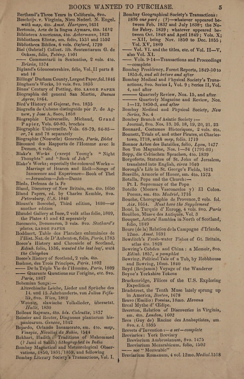 Beschrijv. v. Virginia, Nieu Neder]. N. Engel. with map, 4to. Amst. Hartgers, 1651 Bertonio, Arte de la lingua Aymara, 4to. 1612 Biblioteca Americana, 4to. Ackermann, 1823 Bibliotheca Eliote, sm. folio, 1531 and 1552 Bibliotheca Biblica, 6 vols. Oxford, 1720 Biel (Gabriel) Collect. lib. Sententiarum G. de Ockam, folio, Tubing. 1501 Commentarii in Sententias, Briviw, 1574 Bigland’s Gloucestershire, folio, Vol..II parts 8 and 10 Billings’ Durham County, Largest Paper, fol.1846 Bingham’s Works, 10 vols. 8vo. 1855 Binns’ Century of Potting, 4to. LARGE PAPER Biographia del general San Martin, Buenos ’ Ayres, 1364. Bird’s’ History of Gujerat, 8vo. 1835 Biografia de Cubano distinguido por P. de Ag- new, y Jose A, Saco, 1858 Biographie _Universelle, Michaud, Papier, Vols. 60-83, brochés Biographie Universelle, Vols. 68-79, 84- 85— or, 74 and 78 separately Biographie (Nouvelle) Generale, Paris, Didot Bizouard des Rapports de PHomme avec le Demon, 6 vols. Blake’s Works (except Young’s Thoughts” and “ Book of Job” Blake’s Works; especially the coloured Works — Marriage of Heaven and Elell—Songs of Innocence and Experience—-Book of Thel —Jerusalem—Job—Dante Bleda, Defensa de la Fe Bland, Discovery of New Britain, sm. 4to. 1650 Bland Papers, ed. by Charles Kemble, 8vo. Petersburg, U.S. 1840 Blount’s. Boscobel, Third another edition —  2 vols. 4to. Grand “ Night edition, 1680—or the Plates 41 and 42 separately Boccaccio, Decameron, 3 vols. 8vo. Stothard’s plates, LARGE PAPER Boddaert, Table des Planches enluminées de l Hist. Nat. de D’ Aubenton, folio, Paris, 1783 Boece’s History and Chronicle of Scotland, Edinb. folio, 1536, wanted the last leaf, with the Colophon Boece’s History of Scotland, 2 vols. 4to. Boehme, des Trois Principes, Paris, 1802 Dela Triple Vie de Homme, Paris, 1869 Quarante Questions sur l’origine, etc. 8vo. Paris, 1807 Bohemian Songs:— Altcechische Leiche, Lieder und Spriche des 14. und 15. Jahrhunderts, von Julius Fejfa- lik, 8vo. Wien, 1862 Wenz slawische Volkslieder, LTalie, 1830 Boileau Rajwara, 4to. bds. Caleutia, 1337 Boissier and Reuter, Diagnoses plantarum his- panicarum, Geneva, 1842   ubersetzt. Vinegia, Wicoling da Sabio, \544 Bokhari, Hadith : (? Jami ol Sabih) lithographed in India Bombay Magnetical and Meteorological Obser- vations, 1350, 1851, 1859, and following Bombay Literary 5 Society’ 8 pee hr, Vol. I. 1836 one part ; (?)—whatever appeared be- tween Feb. 1837 and July 1838-; the No- for Febry. 1839; whatever appeared be- tween Oct. 1848 and April 1849; Vols. X; —XII, being Nov. 1850 to Dee. 1855 ; Vol. XV, 1869 Vol. VI. and the titles, etc. of Vol. II—V, also Vol. XI. - —— Vols. 9-14—Transactions and Proceedings —complete Bombay Presidency, Forest Reports, 1849-50 to 1855-6, and ali before and after Bombay Medical and Physical Society’s Trans- actions, 8vo. Series I, Vol. 9 ; Series II, Vol. 4, and after Quarterly Review, Nos, 15, and after Quarterly Magazine and Review, Nos. 1—12, 1850-3, and after Bombay Medical aud Physical Society, New Series, No. 4 Bombay Branch of Asiatic Society :— Journal, 8vo. Nos. 13, 16, 18, 19, 20, 21, 28 Bonnard, Costumes Historiques, 2 vols. 4to. Bonnett, Trials of, and other Pirates, at Charles- town, 1718, with map, folio, 1719 Bonnor Arbre des Batailles, folio, Lyon, 1477 Bon Ton Magazine, Nos. 1—34 (1791-93) Bopp, die Celtischen Sprachen, 4to. 1839 Borgoforte, Statutes of St. John of Jersalem, translated into English, circa 1640 Borough’s Life in St. George’s Fields, 1821 Rosville, Armorie of Honor, sm. 4to. 1573 Botalla, Pope and the Church:— Pt. 1. Supremacy of the Pope © Botello (Moraes Vasconcelos y) El Colon. Poema, sm. 4to. Madrid, 1716    Aiv, 1664. Must have the Supplement Boué, la Turquie d’ Europe, 4 vols. 8vo. Paris Bouillon, Musée des Antiques, Vol. 3 Bouquet, Artists’ Rambles in North of Scotland, folio, 1849 Boure (de la) Relationdela Campagne d’Irlande, 12mo. Amst. 1691 Bowditch’s fresh-water Fishes of Gt. Britain, atlas 4to. 1828 Bowring’s Cobden and China : Edinb. 1857, a pamphlet Bowring, Political Tale of a Tub, by Hobbhouse and Bowring, 16mo. 1840 Boyd (Benjamin) Voyage of the Wanderer Boyne’s Yorkshire Tokens. Brackenridge, Filices of the U.S. Exploring Expedition Bradstreet, the Tenth Muse lately sprung up in America, Boston, 1678 Bravo (Emilio) Poesias, 18mo. Havana Breal Mythe d’ C&amp;dipe. Brereton, Relation of Discoveries in Virginia, sm. 4to. London, 1602 Bres (Guy de) Racine des Anabaptistes, sm. 8vo. s. J. 1595 Brevets d’Invention :— a set—complete Breviaries: York Breviary Breviarium Ambrosianum, 8vo. 1475 Breviarium Mozarabicum, folio, 1502 —— see *‘ Mozarabic”’ Breviarium Romanum, ¢ vol. 12mo. Mediol.1518 a Memoir, 8vo. -