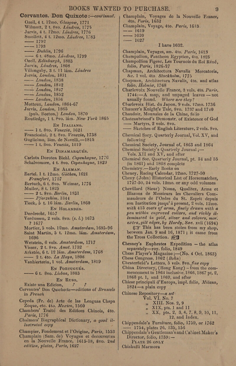 Cervantes, Don Quixote :—con?inued. Ozell, 4 t. 12mo. Glasgow, 1771 Wilmott, 2 t. 8vo. Ldndres, 1775 Jarvis, 4 t. 12mo. Ldndres, 1776 Smollett, 4 t. 12mo. Londres, 1783 1792 —— 1793 —- Dublin, 1796 6 t. 48mo. Léudres, 1799 Ozell, Edinburgh, 1803 Jarvis, Léndres, 1808 Villongaby, 3 t. 11 lam. Léndres Jarvis, London, 1831 —— London, 1838 —— London, 1812 f —— London, 18147 —— London, 1852 —— London, 1856 *Motteux, Lendon, 1864-67 Jarvis, London, 1865 (pub. Beeton,) London, 1870 Routledge, 1 t. &amp;vo. lam. New York 1865 En ITALIANO. 1 t. 8vo. Venezia, 1621 Franciosini, 2 t. 8vo. Venezia, 1738 Guglielmo, lam. de Navelli,—1815 —— 1 t. 8vo. Venezia, 1819 En DinAMARQUES.    Carlota Dorotea Biehl. Copenhague, 1776 Schalvemore, 4 t. 8vo. Copenhague, 1829 En ALEMAN. Bartel. 1 t. 12mo. Gothen, 1621 Francfort, 1757 Bertuch, 6 t. 8vo. Weimar, 1776 Muller, 8 t. 1825 —— 2t. 8vo. Berlin, 1831 —— Pforzehim, 1844 Tieck, 5 t. 16 lam. Berlin, 1860 En Ho.LanpDEs. Dordrecht, 1657 Verdussen, 2 vols. 8vo. (s. 7.) 1673 ? 1677 Mortier, 5 vols. 12mo. Amsterdam, 1695-96 Saint Martin, 5 t. 12mo. lam. Amsterdam, 1696 Wetstein, 6 vols. Amsterdam, 1717 Visser, 2 t. 8vo. Amst.1732 —— - Arkstée, 6 t. 12 lam. Amsterdam, 1768 —— 2t.4to. La Haya, 1808 Vanhierterin, | vol. Amsterdam, 1819 En PortuGuEs. /——6t. 8vo. Lisboa, 1803 En Ruso, Existe una Edicion, re Is Cervantes’ Don Quichotte—editions of Brussels in French Cepeda (Fr. de) Arte de lag Lenguas Chapa Zoque, etc. 4to. Mexico, 1560 Chambers’ Traité des Edifices Chinois, 4to. Paris, 1776 Chalmers’ Biographical Dictionary, a good il- lustrated copy Z Champier, Fondement et l’Origine, Paris, 1553 Champlain (Sam. de) Voyages et decouvertes en la Nouvelle France, 1615-18, 8vo. 2nd edition, plates, Paris, 1627 Champlain, Voyages de la Nouvelle France, 4to. Paris, 1632 Champlain, Voyage, 4to. Paris, 1613- —— 1619 — 1620 -— 1627 I have 1632. Champlain, Voyages, sm. 4to. Paris, 1613 Champollion, Pantheon Egyptien, 4to, 1825 Champollion Figeac, Les Tournois du Roi Réné, folie, Paris, 1826-27 Chapman, Architectura Navalis &amp;c. 1 vol. 4to. Stockholm, 1775 Chapman, Architectura Navalis, 4to. and atlas folio, Hoimie, 1768 Charlevoix Nouvelle France, 3 vols. 4to. Paris, 1744:—A map, and unpaged leaves — not usually found. Where are they? Charlevoix Hist. du Japon, 9 vols. 12mo. 1736 Chaucer’s Knight’s Tale, 8vo. 1737 and 1740 Chaudoir, Monnaies de la Chine, folio Chateaubriand’s Demonstr. of Existence of God —— Martyrs, 2 vols. 8vo. —— Sketches of English Literature, 2 vols. Svo. Mercatoria, Chemical Socy. Quarterly Journal, Vol. XV, and fellowing Chemical Society, Journal of, 1863 and 1864 Chemical Society’s Quarterly Journal ;— Vols. XII and XV, and after Chemical Soc. Quarterly Journal, pt. 54 and 55 (in 1861) and 1868 complete Chemistry.—Early Books on Cheney, Racing Calendar, 12mo. 1727-50 Cheny (John) Historical List of Horsematches, 1727-50, 24 vols. 12mo. or any odd volumes Chevillard (Sieur) Noms, Qualitez, Arms et Blazons de Messieurs les Chevaliers Com- mandeurs de l’Ordre du St. Esprit depuis son Institution jusqu’ a present, 2 vols. 12mo. with 419 coats of arms, finely drawn with a pen within engraved collars, and richly il- luminated in gold, silver and colours, mor. extra, gilt edges, by Hardy, See. xvii (1694) (&lt;&gt; This has been stolen from my shop, ' between Jan. 9 and 16, 1871; it came from the Tross Collection. a3 Chesney’s Euphrates Expedition —the atlas separately—roy. folio, 1849 Chess Player’s Magazine ;—(No. 4 Oct. 1863) Chess Congress, 1862 (Bohn) Chesterfield’s Letters, 5 vols. 8vo. fine copy China Directory, (Hong Kong) —from the com- mencement to 1864 inclusive, 1866, 1867 pt. 2, 1868 pt. 1, and 1869, and after Chiese principali d’Europa, impl. folic, Bilano, 1824—a plain copy Chinese Repository—a set Vol. VI. No. 7 », &amp;III. Nos. 2, 9 » AIX, pts..J and LI » XX, pts. 2, 3, 6, 7, 8, 9, 10, 11, -12, and Index. . Chippendale’s Furniture; folio, 1759, or 1762 —- 1754, plates 26, 135, 156 Chippendale’s Gentleman’s and Cabinet Maker’s Director, folio, 1759:— PLATE 26 ONLY ChishuHi Marmora